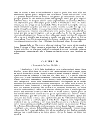 sobre um assunto, a ponto de desconsiderarem as regras da grande festa. Jesus recém fora
depositado no sepulcro, quando a delegação deles foi até Pilatos. Ocorrera-lhes que aquele sedutor
lá (e apontaram desdenhosamente em direção da cruz), predisse que ressuscitaria no terceiro dia. O
que agora queriam era uma maneira de guardar com segurança o túmulo, para que o corpo não
pudesse ser furtado por discípulos fanáticos e então ser proclamada a sua ressurreição. Ocorrendo
isso, julgavam eles, que o último engano que era a crença na ressurreição de Jesus, seria pior do
primeiro, que foi a crença em sua messianidade. Pilatos, de um modo meio ríspido, como que
estando intimamente desgostoso com todo este assunto, consentiu o pedido: Está aqui vossa
guarda; estou certo que ela não é necessária; vigiai o túmulo como bem desejais! Fizeram isto tão
bem quanto possível. Esticaram uma corda em cruz sobre a pedra, fixando-a em cada lado da
entrada com cera em que foi impresso o selo do governador. Isto foi feito na presença dum
observador delegado para isso, ficando por fim os soldados para guardar o sepulcro. Os judeus, sem
sabê-lo ou em só intentá-lo, aqui prepararam o caminho para uma prova robusta em favor da
ressurreição de Cristo. O testemunho dos próprios homens, escolhidos por eles, os soldados que
eram totalmente neutros, seriam a forte evidência em favor do grande milagre da ressurreição.
Resumo: Judas em falso remorso sobre sua traição de Cristo comete suicídio quando o
Senhor é entregue a Pilatos, enquanto o próprio Jesus é julgado perante a côrte romana, vê
Barrabás preferido a ele pela massa, e pela côrte condenado à morte de crucificação, ainda que
nenhuma culpa é encontrada nele, sofre as dores da crucificação, morre na cruz e é sepultado por
amigos.
C A P I T U L O 2 8
A Ressurreição De Cristo Mt.28.1-15.
O túmulo aberto, V. 1) No findar do sábado, ao entrar o primeiro dia da semana, Maria
Madalena e a outra Maria foram ver o sepulcro. 2) E eis que houve um grande terremoto; porque
um anjo do Senhor desceu do céu, chegou-se, removeu a pedra e assentou-se sobre ela. 3) O seu
aspecto era como um relâmpago, e a sua veste alva como a neve. 4) E os guardas tremeram
espavoridos, e ficaram como se estivessem mortos. Assim como a morte de Cristo foi acompanhada
de sinais sobrenaturais para despertar a atenção do mundo inteiro sobre a redenção que então estava
sendo conseguida no Calvário, assim também sua ressurreição foi acompanhada por um alvoroço
na natureza que indica para um acontecimento muito especial. Nas últimas horas do sábado, no
sétimo dia da semana, quando este já estava para se fundir numa nova semana sabática, isto é,
muito cedo na manhã de domingo, antes do raiar do sol, as mesmas mulheres fiéis, que haviam
observado o sepultamento do Senhor, saíram para ver o túmulo e para tomar os primeiros passos no
processo para embalsamar o corpo do Senhor. Ainda não haviam alcançado o jardim, quando um
forte abalo fez a terra tremer, causando pelo fato que um anjo descera do céu e removeu a pedra da
entrada do túmulo, a qual então usou como seu assento. Ele não viera para abrir a sepultura para
Cristo, mas para mostrar ao mundo todo a sepultura vazia, para dar evidência total e inegável do
fato que a ressurreição já acontecera, apesar da pedra, do selo e da guarda. Diz o evangelista que a
aparência do anjo era semelhante ao raio, e suas vestes brancas como a neve. Foi uma aparição
terrível para os supersticiosos soldados, quando precisaram encarar a um dos santos anjos de Deus.
Ela os dominou. Caíram desmaiados e se tornaram como mortos. Quando Deus quer executar a sua
vontade com vistas à salvação da humanidade, então, nenhum homem pecador e nenhum inimigo
podem resistir-lhe. A ressurreição de Jesus foi o selo e a prova final em favor da plena propiciação
alcançada para o mundo inteiro, e são inúteis todos os esforços dos judeus e de Satanás para
impedi-la.
 