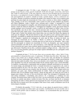 A mensagem do anjo: V.5) Mas o anjo, dirigindo-se às mulheres, disse: Não temais:
porque sei que buscais a Jesus, que foi crucificado. 6) Ele não está aqui: ressuscitou, como havia
dito. Vinde ver onde ele jazia. 7) Ide, pois, depressa, e dizei aos seus discípulos que ele ressuscitou
dos mortos, e vai adiante de vós para a Galiléia; ali o vereis. É como vos digo! 8) E, retirando-se
elas apressadamente do sepulcro, tomadas de medo e grande alegria, correra a anunciá-lo aos
discípulos. Durante os primeiros momentos da manhã, certo número de anjos veio ao sepulcro para
participar da santa alegria da ressurreição de Cristo, como o narram os vários relatos evangélicos.
Aqui, contudo, só este um é mencionado, como o porta-voz junto às duas mulheres que ficaram,
pois Maria Madalena, vendo o túmulo vazio, retornara para a cidade. A mensagem foi a que
caracteriza toda pregação do evangelho, uma admoestação para que não temam. Bem o mesmo que
dissera o arauto do Natal aos discípulos. A mensagem do evangelho é assim, que precisa banir do
coração qualquer terror de pecado e morte, e enchê-lo de santa alegria no Senhor. Jesus, de fato,
fora crucificado, mas elas já não mais o deviam procurar entre os mortos. Pois ele ressuscitou,
como lhes havia dito, tantas vezes, e como deviam ter sabido das profecias do Antigo Testamento.
O lugar onde o Senhor fora deitado estava diante delas, mas seu corpo fora liberto das algemas da
morte que ele subjugara. Não deviam demorar-se aqui, mas partir já com a gloriosa notícia pra os
discípulos, recordando-os também da promessa do Senhor de precedê-los para a Galiléia, capítulo
26.32. Enquanto a aparência do mensageiro, do santo anjo de Deus, as encheu de temor, sua
mensagem da ressurreição de seu Senhor e Mestre as encheu do maior deleite. De modo
precipitado deixaram a sepultura, e correram para levar as boas novas aos discípulos. “Que o anjo
está tão preocupado no anúncio da ressurreição de Cristo aos discípulos, que neste momento
estavam prostrados com falta de fé e má consciência, é uma indicação certa que o Senhor Jesus
Cristo ressuscitou por causa e para confortar aqueles de pequena fé, sim, para aqueles sem fé, para
que obtivessem o benefício da sua obra, e achassem amparo e refúgio com ele. ... Que Cristo vive,
ele o vive em nosso benefício, para que nós sempre sejamos defendidos por ele e protegidos contra
qualquer desgraça”46
).
A aparição de Jesus: V. 9) E eis que Jesus veio ao encontro delas, e disse: Salve! E elas,
aproximando-se, abraçaram-lhe os pés, e o adoraram. 10) Então Jesus lhes disse: Não temais. Ide
avisar a meus irmãos que se dirijam à Galiléia, e lá me verão. Esta, sem dúvida, foi a primeira
aparição do Cristo ressuscitado. Quando elas iam apressadas em direção à cidade, provavelmente
antes de terem saído do jardim, Jesus veio ao seu encontro, com a maravilhosa saudação: A todas,
salve! Rejubilai! No reino do ressuscitado Senhor há tão somente alegria e paz e eterna felicidade.
As mulheres, reconhecendo-o, expressando toda sua alegria e adoração, prostraram-se aos seus pés.
Ao mesmo tempo, esta plenitude de Cristo e a emoção moveram-as a se agarrarem a ele, como se
temessem perdê-lo de novo. Por isso Jesus, mais uma vez, as acalma. Daqui para diante e nem
jamais devia haver medo em seus corações, mas, tão somente, o desejo de levar a alegre notícia aos
apóstolos, aos quais, aqui, chama carinhosamente de irmãos. Todos estes estavam agora mais
próximos dele, do em qualquer tempo anterior. Apesar da fuga deles, ele soube que sua fé não se
apagara para sempre, mas que só fora envolvida pelo medo. Esta mensagem foi planejada como
uma notícia animadora e consoladora, para renovar a fé, a esperança e a confiança em seus
corações. Da mesma forma, todos os fiéis em Cristo e em sua ressurreição são agora irmãos e irmãs
de Cristo no sentido mais pleno e melhor do termo. Pois eles, na fé por meio da fé, se tornaram
participantes de todos os frutos gloriosos da ressurreição de Cristo. Foi assim que foram colocados
por Deus Pai no mesmo nível com seu próprio Filho Jesus Cristo, sendo co-herdeiros com ele da
eterna alegria e bendição.
O relatório dos guardas: V.11) E, indo elas, eis que alguns da guarda foram à cidade e
contaram aos principais sacerdotes tudo o que sucedera. 12) Reunindo-se ele em conselho com os
anciãos, deram grande soma de dinheiro aos soldados, 13) recomendando-lhes que dissessem:
46
) 211) Lutero, 13.520,521.
 