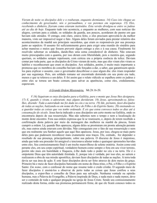 Vieram de noite os discípulos dele e o roubaram, enquanto dormíamos. 14) Caso isto chegue ao
conhecimento do governador, nós o persuadimos, e vos poremos em segurança. 15) Eles,
recebendo o dinheiro, fizeram como estavam instruídos. Esta versão divulgou-se entre os judeus
até ao dia de hoje. Enquanto tudo isto acontecia, e enquanto as mulheres, com suas notícias tão
alegres, corriam para a cidade, os soldados da guarda, aos poucos, acordaram do pasmo em que
haviam sido atirados. O estrago, está claro, estava feito, e eles precisam aproveitá-lo da melhor
maneira, visto ser impossível negar o fato. Alguns deles foram enviados para prestar relatório dos
acontecimentos da manhã aos principais sacerdotes, que eram os responsáveis por sua presença
junto ao sepulcro. O assunto foi suficientemente grave para exigir uma reunião do sinédrio para
achar maneiras e meios que fossem prevenir algum estrago a eles e à sua causa. Finalmente foi
resolvido subornar os soldados, dando-lhes uma soma considerável de dinheiro. Não estavam
muito preocupados com a quantia, por isso deram com liberalidade, pois a mentira que, segundo
queriam, os soldados sempre repetissem, com certeza era a própria essência da tolice. Deviam
contar por toda parte, que os discípulos de Cristo vieram de noite, mas que eles viram eles viram os
ladrões e reconheceram que eram os discípulos. Aos soldados, porém, é muito mais importante a
promessa que os membros do conselho haviam sido forçados a dar, a saber, que garantissem apoiá-
los para explicar o assunto, caso o governador descobrisse o caso algum dia: eles iriam responder
por sua segurança. Pois, um soldado romano ser encontrado dormindo em seu posto era tudo,
menos o que se tolerava a um deles. E foi assim que o relato ridículo se espalhou entre os judeus e
entre eles se tornou um boato comum, para salvar as aparências, como eles, credulamente,
esperavam.
A Grande Ordem Missionária, Mt.28.16-20.
V.16) Seguiram os onze discípulos para a Galiléia, para o monte que Jesus lhes designara.
17) E, quando o viram, o adoraram; mas alguns duvidaram. 18) Jesus, aproximando-se, falou-
lhes, dizendo: Toda a autoridade me foi dada no céu e na terra. 19) Ide, portanto, fazei discípulos
de todas as nações, batizando-os em nome do Pai e do Filho e do Espírito Santo; 20) ensinando-os
a guardar todas as coisas que vos tenho ordenado. E eis que estou convosco todos os dias até à
consumação do século. Jesus havia indicado a seus discípulos um certo monte na Galiléia, onde os
encontraria depois de sua ressurreição. Mas não sabemos nem o tempo e nem a localização do
monte deste encontro. Fora sua ordem expressa que lá se reunissem, e, depois de terem recebido a
confirmação desta palavra por meio da mensagem das mulheres na manhã da páscoa, foram
cumprir a ordem. Lá, quando lhes apareceu, alguns deles se prostraram em pronta adoração perante
ele, mas outros ainda estavam com dúvidas. Não conseguiam crer o fato de sua ressurreição e nem
que era realmente seu Senhor aquele que aqui lhes apareceu. Jesus, por isso, chegou-se mais parto
deles para que pudessem reconhecer mais exatamente seus traços. Ele, contudo, fez depender o
resultado de sua presença, principalmente, sobre sua palavra. O discurso de Jesus é majestoso,
ainda que todo seu proceder foi amigável e tencionava afastar todas e quaisquer apreensões havidas
entre eles. Seu comissionamento final é um trecho maravilhoso de solene oratória. Assim como está
perante eles, em seu corpo espiritual, verdadeiro homem como sempre o fora em seu viver terreno,
porém não mais em humildade e fraqueza, é-lhe dado todo o poder no céu e na terra. Ele é o
onipotente Deus que têm autoridade ilimitada. E, porque isto é verdade, por isso eles, ao saírem e
realizarem a obra de sua missão apostólica, deviam fazer discípulos de todas as nações. A terra toda
devia ser sua área de ação. E este fazer discípulos devia ser feito atravez de dois meios da graça.
Primeiro há o meio de fazer discípulos batizando em nome do Deus trino, o Pai, o Filho e o Espírito
Santo: Em nome, com o confessar do nome que resume todo o credo cristão. O segundo meio de
fazer discípulos é ensiná-los a observar de perto todas as coisas que Jesus confiou a seus
discípulos, a expor-lhes o conselho de Deus para sua salvação. Nenhuma vontade ou opinião
humana, mas a Palavra do Evangelho, a Palavra inspirada de Deus, e nada mais e nada menos, deve
ser o conteúdo de toda e qualquer pregação na igreja de Jesus Cristo. Sendo seu comissionamento
realizado desta forma, então sua promessa permanecerá firme, de que ele ficará conosco todos os
 