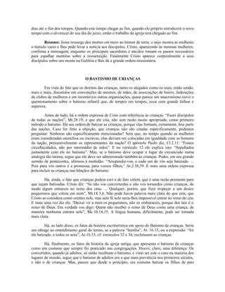 dias até o fim dos tempos. Quando este tempo chegar ao fim, quando ele próprio introduzirá o novo
tempo com o alvorecer do seu dia do juízo, então o trabalho da igreja terá chegado ao fim.
Resumo: Jesus ressurge dos mortos em meio ao tremor de terra, o anjo mostra às mulheres
o túmulo vazio e lhes pede levar a notícia aos discípulos. Cristo, aparecendo às mesmas mulheres,
confirma a mensagem, enquanto os principais sacerdotes e anciãos tomam os passos necessários
para espalhar mentiras sobre a ressurreição. Finalmente Cristo aparece corporalmente a seus
discípulos sobre um monte na Galiléia e lhes dá a grande ordem missionária.
O BASTISMO DE CRIANÇAS
Em vista do fato que os direitos das crianças, tanto os alegados como os reais, estão sendo,
mais e mais, discutidos em convenções de mestres, de mães, de associações de bairro, federações
de clubes de mulheres e em incontáveis outras organizações, quase parece um anacronismo ouvir o
questionamento sobre o batismo infantil que, de tempos em tempos, ecoa com grande ênfase e
aspereza.
Antes de tudo, há a ordem expressa de Cisto com referência às crianças. “Fazei discípulos
de todas as nações”, Mt.28.19, e que ele cita, não sem razão muito apropriada, como primeiro
método o batismo. Há sua ordem de batizar as crianças, porque elas formam, certamente, boa parte
das nações. Caso for feita a objeção, que crianças não são citadas especificamente, podemos
perguntar: Senhoras são especificamente mencionadas? Será que, no tempo quando as mulheres
eram consideradas utensílios ou escravas, elas deviam ser colocadas em igualdade com os homens
da nação, presumivelmente os representantes da nação? O apóstolo Paulo diz, Cl.2.11: “Fostes
circu8ncidados, não por intermédio de mãos”. E no versículo 12 ele explica isto: “Sepultados
juntamente com ele no batismo”. Mas, se o batismo deve ocupar o lugar da circuncisão numa
analogia tão íntima, segue que ele deve ser administrado também às crianças. Pedro, em seu grande
sermão de pentecostes, afirmou à multidão: “Arrependei-vos, e cada um de vós seja batizado. ...
Pois para vós outros é a promessa, para vossos filhos,” At.2.38,39. É mais uma ordem expressa
para incluir as crianças nas bênçãos do batismo.
Há, ainda, o fato que crianças podem crer e de fato crêem, que é uma razão premente para
que sejam batizadas. Cristo diz: “Se não vos converterdes e não vos tornardes como crianças, de
modo algum entrareis no reino dos céus. ... Qualquer, porém, que fizer tropeçar a um destes
pequeninos que crêem em mim”, Mt.18.3,6. Não pode haver palavra mais clara do que esta, que
Cristo as considera como crentes nele, mas sem fé nele seria-lhes impossível entrar no reino do céu.
E mais uma vez diz ele: !Deixai vir a mim os pequeninos, não os embaraceis, porque dos tais é o
reino de Deus. Em verdade vos digo: Quem não receber o reino de Deus como uma criança, de
maneira nenhuma entrará nele”, Mc.10.14,15. A língua humana, dificilmente, pode ser tornada
mais clara.
Há, ao lado disso, os fatos da história escriturística em apoio do Batismo de crianças. Seria
um ultrage ao entendimento geral do termo, se a palavra “família”, At. 16.15, ou a expressão: “foi
ele batizado, e todos os seus”, At.16.33, cf. versículos 32 e 34, excluíssem as crianças.
Há, finalmente, os fatos da história da igreja antiga, que apresenta o batismo de crianças
como um costume que sempre foi praticado nas congregações. Houve, claro, uma diferença: Os
convertidos, quando já adultos, só então recebiam o batismo, e visto ser este o caso na maioria dos
lugares de missão, segue que o batismo de adultos era o que mais prevalecia nos primeiros séculos,
e não o de crianças. Mas, parece que desde o princípio, era costume batizar os filhos de pais
 