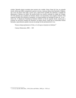 cristãos. Bastarão alguns exemplos para mostrar esta verdade. Irineu, bispo de Lion, no segundo
século, afirma que bebês e pequeninos, garotos e jovens, e pessoas idosas eram batizados. Origines,
que viveu um pouco mais tarde, escreve que a igreja havia recebido dos apóstolos a tradição de
administrar o batismo aos bebês. Da mesma forma, um concílio realizado na cidade de Cartago,
252 AD, declarou que a nenhum ser humano, desde o seu nascimento, fosse negado o batismo. Esta
resposta foi dada com referência à pergunta, se crianças podiam ser batizadas já antes do –ou no –
oitavo dia. A objeção de Tertuliano ao batismo infantil, no fim do segundo século, mostra que o
costume era universal. Gregório de Nazianzo, no quarto século, exigia que as criancinhas fossem
batizadas, especialmente quando estavam em perigo de não permanecerem vivas.
Nossas crianças pertencem a Cristo, e é a ele que as trazemos no batismo.47
Canoas, Pentecostes, 2003. - ED
47
) 212) Cf. Syn.Ber.Mittl.Distr., 1910, Lehre und Wehre, 1909, fev.: 1910, set.
 