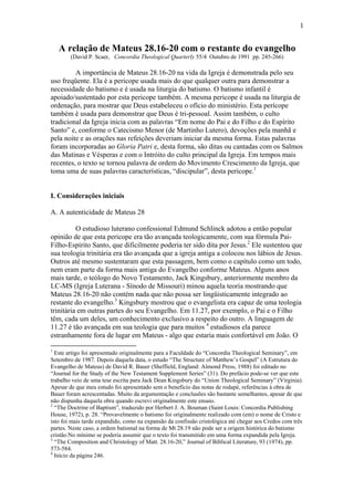 1
A relação de Mateus 28.16-20 com o restante do evangelho
(David P. Scaer, Concordia Theological Quarterly 55/4 Outubro de 1991 pp. 245-266)
A importância de Mateus 28.16-20 na vida da Igreja é demonstrada pelo seu
uso freqüente. Ela é a pericope usada mais do que qualquer outra para demonstrar a
necessidade do batismo e é usada na liturgia do batismo. O batismo infantil é
apoiado/sustentado por esta pericope também. A mesma pericope é usada na liturgia de
ordenação, para mostrar que Deus estabeleceu o ofício do ministério. Esta perícope
também é usada para demonstrar que Deus é tri-pessoal. Assim também, o culto
tradicional da Igreja inicia com as palavras “Em nome do Pai e do Filho e do Espírito
Santo” e, conforme o Catecismo Menor (de Martinho Lutero), devoções pela manhã e
pela noite e as orações nas refeições deveriam iniciar da mesma forma. Estas palavras
foram incorporadas ao Gloria Patri e, desta forma, são ditas ou cantadas com os Salmos
das Matinas e Vésperas e com o Intróito do culto principal da Igreja. Em tempos mais
recentes, o texto se tornou palavra de ordem do Movimento Crescimento da Igreja, que
toma uma de suas palavras características, “discipular”, desta pericope.1
I. Considerações iniciais
A. A autenticidade de Mateus 28
O estudioso luterano confessional Edmund Schlinck adotou a então popular
opinião de que esta pericope era tão avançada teologicamente, com sua fórmula Pai-
Filho-Espírito Santo, que dificilmente poderia ter sido dita por Jesus.2
Ele sustentou que
sua teologia trinitária era tão avançada que a igreja antiga a colocou nos lábios de Jesus.
Outros até mesmo sustentaram que esta passagem, bem como o capítulo como um todo,
nem eram parte da forma mais antiga do Evangelho conforme Mateus. Alguns anos
mais tarde, o teólogo do Novo Testamento, Jack Kingsbury, anteriormente membro da
LC-MS (Igreja Luterana - Sínodo de Missouri) minou aquela teoria mostrando que
Mateus 28.16-20 não contém nada que não possa ser lingüisticamente integrado ao
restante do evangelho.3
Kingsbury mostrou que o evangelista era capaz de uma teologia
trinitária em outras partes do seu Evangelho. Em 11.27, por exemplo, o Pai e o Filho
têm, cada um deles, um conhecimento exclusivo a respeito do outro. A linguagem de
11.27 é tão avançada em sua teologia que para muitos 4
estudiosos ela parece
estranhamente fora de lugar em Mateus - algo que estaria mais confortável em João. O
1
Este artigo foi apresentado originalmente para a Faculdade do “Concordia Theological Seminary”, em
Setembro de 1987. Depois daquela data, o estudo “The Structure of Matthew’s Gospel” (A Estrutura do
Evangelho de Mateus) de David R. Bauer (Sheffield, England: Almond Press, 1988) foi editado no
“Journal for the Study of the New Testament Supplement Series” (31). Do prefácio pode-se ver que este
trabalho veio de uma tese escrita para Jack Dean Kingsbury do “Union Theological Seminary” (Virginia).
Apesar de que meu estudo foi apresentado sem o benefício das notas de rodapé, referências à obra de
Bauer foram acrescentadas. Muito da argumentação e conclusões são bastante semelhantes, apesar de que
não dispunha daquela obra quando escrevi originalmente este ensaio.
2
“The Doctrine of Baptism”, traduzido por Herbert J. A. Bouman (Saint Louis: Concordia Publishing
House, 1972), p. 28. “Provavelmente o batismo foi originalmente realizado com (em) o nome de Cristo e
isto foi mais tarde expandido, como na expansão da confissão cristológica até chegar aos Credos com três
partes. Neste caso, a ordem batismal na forma de Mt 28.19 não pode ser a origem histórica do batismo
cristão.No mínimo se poderia assumir que o texto foi transmitido em uma forma expandida pela Igreja.
3
“The Composition and Christology of Matt. 28.16-20,” Journal of Biblical Literature, 93 (1974), pp.
573-584.
4
Início da página 246.
 