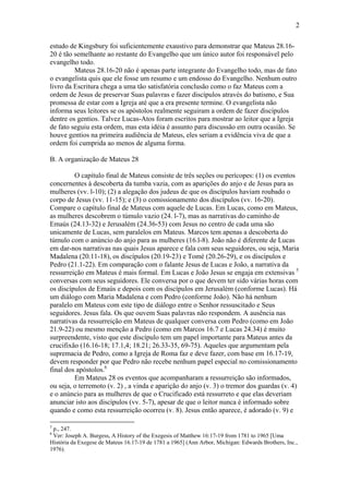 2
estudo de Kingsbury foi suficientemente exaustivo para demonstrar que Mateus 28.16-
20 é tão semelhante ao restante do Evangelho que um único autor foi responsável pelo
evangelho todo.
Mateus 28.16-20 não é apenas parte integrante do Evangelho todo, mas de fato
o evangelista quis que ele fosse um resumo e um endosso do Evangelho. Nenhum outro
livro da Escritura chega a uma tão satisfatória conclusão como o faz Mateus com a
ordem de Jesus de preservar Suas palavras e fazer discípulos através do batismo, e Sua
promessa de estar com a Igreja até que a era presente termine. O evangelista não
informa seus leitores se os apóstolos realmente seguiram a ordem de fazer discípulos
dentre os gentios. Talvez Lucas-Atos foram escritos para mostrar ao leitor que a Igreja
de fato seguiu esta ordem, mas esta idéia é assunto para discussão em outra ocasião. Se
houve gentios na primeira audiência de Mateus, eles seriam a evidência viva de que a
ordem foi cumprida ao menos de alguma forma.
B. A organização de Mateus 28
O capítulo final de Mateus consiste de três seções ou perícopes: (1) os eventos
concernentes à descoberta da tumba vazia, com as aparições do anjo e de Jesus para as
mulheres (vv. l-10); (2) a alegação dos judeus de que os discípulos haviam roubado o
corpo de Jesus (vv. 11-15); e (3) o comissionamento dos discípulos (vv. 16-20).
Compare o capítulo final de Mateus com aquele de Lucas. Em Lucas, como em Mateus,
as mulheres descobrem o túmulo vazio (24. l-7), mas as narrativas do caminho de
Emaús (24.13-32) e Jerusalém (24.36-53) com Jesus no centro de cada uma são
unicamente de Lucas, sem paralelos em Mateus. Marcos tem apenas a descoberta do
túmulo com o anúncio do anjo para as mulheres (16.l-8). João não é diferente de Lucas
em dar-nos narrativas nas quais Jesus aparece e fala com seus seguidores, ou seja, Maria
Madalena (20.11-18), os discípulos (20.19-23) e Tomé (20.26-29), e os discípulos e
Pedro (21.1-22). Em comparação com o falante Jesus de Lucas e João, a narrativa da
ressurreição em Mateus é mais formal. Em Lucas e João Jesus se engaja em extensivas 5
conversas com seus seguidores. Ele conversa por o que devem ter sido várias horas com
os discípulos de Emaús e depois com os discípulos em Jerusalém (conforme Lucas). Há
um diálogo com Maria Madalena e com Pedro (conforme João). Não há nenhum
paralelo em Mateus com este tipo de diálogo entre o Senhor ressuscitado e Seus
seguidores. Jesus fala. Os que ouvem Suas palavras não respondem. A ausência nas
narrativas da ressurreição em Mateus de qualquer conversa com Pedro (como em João
21.9-22) ou mesmo menção a Pedro (como em Marcos 16.7 e Lucas 24.34) é muito
surpreendente, visto que este discípulo tem um papel importante para Mateus antes da
crucifixão (16.16-18; 17.1,4; 18.21; 26.33-35, 69-75). Aqueles que argumentam pela
supremacia de Pedro, como a Igreja de Roma faz e deve fazer, com base em 16.17-19,
devem responder por que Pedro não recebe nenhum papel especial no comissionamento
final dos apóstolos.6
Em Mateus 28 os eventos que acompanharam a ressurreição são informados,
ou seja, o terremoto (v. 2) , a vinda e aparição do anjo (v. 3) o tremor dos guardas (v. 4)
e o anúncio para as mulheres de que o Crucificado está ressurreto e que elas deveriam
anunciar isto aos discípulos (vv. 5-7), apesar de que o leitor nunca é informado sobre
quando e como esta ressurreição ocorreu (v. 8). Jesus então aparece, é adorado (v. 9) e
5
p., 247.
6
Ver: Joseph A. Burgess, A History of the Exegesis of Matthew 16:17-19 from 1781 to 1965 [Uma
História da Exegese de Mateus 16.17-19 de 1781 a 1965] (Ann Arbor, Michigan: Edwards Brothers, Inc.,
1976).
 