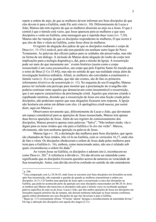 3
repete a ordem do anjo, de que as mulheres devem informar aos Seus discípulos de que
eles devem ir para a Galiléia, onde Ele será visto (v. 10). Diferentemente de Lucas e
João, Mateus não tem registro do que as mulheres disseram ao anjo ou a Jesus. O que é
central é que o túmulo está vazio, que Jesus apareceu para as mulheres e que seus
discípulos o verão na Galiléia, uma mensagem que é repetida duas vezes (vv. 7,10).
Mateus não faz menção do que os discípulos responderam às mulheres, O que ocorre é
que eles de fato o vêem na Galiléia, como Jesus disse às mulheres.
O registro da alegação dos judeus de que os discípulos roubaram o corpo de
Deus (vv. 11-15) é notável, pois não tem paralelo em nenhum outro lugar do Novo
Testamento. As palavras dos oficiais judeus para os soldados são preservadas, mas não
na forma de um diálogo. A inclusão de Mateus desta alegação do roubo do corpo tem
implicações para a teologia dogmática e, daí, para a missão da Igreja. A ressurreição
pode ser mais do que meramente um 7
evento histórico (assim como o corpo
ressuscitado é um soma pneumatikon, um corpo que pelo Espírito Santo foi trazido para
o reino de Deus [1 Co 15.44]), mas não no sentido de que sua realidade esteja além da
investigação histórica ordinária. Afinal, as mulheres são convidadas a examinarem o
túmulo vazio (v. 6) e os guardas, que não são crentes, são de fato os primeiros
informantes históricos da ressurreição (v. 11). No esquema do seu Evangelho, Mateus
parece ter incluído esta perícope para mostrar que a proclamação do evangelho não
poderia continuar entre aqueles que denunciavam como insustentável a ressurreição,
que é um aspecto característico da proclamação cristã. Aqueles que estavam criando e
espalhando mentiras, dizendo que a ressurreição de Jesus era uma ficção criada pelos
discípulos, não poderiam esperar que suas alegações ficassem sem resposta. A Igreja
não hesitaria em entrar em debate com eles. (A apologética cristã nasceu, por assim
dizer, aqui em Mateus.)
Observamos novamente que, diferentemente de Lucas e João, que devotaram
um espaço considerável para as aparições de Jesus ressuscitado, Mateus tem apenas
duas breves aparições de Jesus. Além do seu registro do comissionamento dos
discípulos, Mateus preserva apenas estas palavras: “Salve”, “Não tenham medo; vão e
digam para os meus irmãos que vão para a Galiléia e lá eles me verão”. Marcos,
obviamente, não tem nenhuma aparição ou palavra de Jesus.
Mateus liga o v. 10, a declaração das mulheres para Seus discípulos, que agora
são chamados de Seus irmãos, irão vê-lo na Galiléia, com os versículos 16,17, onde eles
de fato o vêem. Os discípulos obedeceram a ordem de Jesus dada pelas mulheres para
irem para a Galiléia (v. 16), embora, como mencionado antes, não nos é relatado sob
quais circunstâncias a ordem foi dada.8
Ao verem Jesus na Galiléia, os discípulos o adoram isto é, reconhecem-no
como Deus (v. 20).9
A referência à dúvida (v. 18) não deveria ser entendida como
significando que os discípulos tivessem questões acerca da natureza ou veracidade de
Sua ressurreição. Antes, esta dúvida envolvia confusão no sentido de não entenderem
7
p. 248.
8
Uma comparação com Lc 24.36-43, onde Jesus se encontra com Seus discípulos em Jerusalém na noite
após Sua ressurreição, não responde a questão de quando as mulheres transmitiram a ordem aos
discípulos. Jo 21.1-23 lembra uma aparição de Jesus após a ressurreição a cinco dos discípulos na
Galiléia, que pode ter acontecido perto da aparição aos onze discípulos mencionados em Mt 28.16. deve-
se lembrar que Mateus não menciona os discípulos indo para o túmulo vazio ou recebendo qualquer
palavra específica do anjo ou de Jesus. Lucas e João, que têm ambos aparições de Jesus aos discípulos em
Jerusalém naquele primeiro dia da semana, não deixam nenhuma indicação se Jesus mesmo confirmou
aquela ordem diretamente aos seus discípulos de que eles deveriam ir para a Galiléia.
9
Bauer (p. 117) corretamente afirma: “O termo ‘adorar’ designa o reconhecimento de autoridade divina.”
Ele liga a adoração dos discípulos com aquela dos magos (2.11).
 