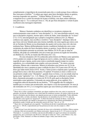 4
completamente a importância da ressurreição para eles e a razão porque Jesus ordenou-
lhes irem para a Galiléia.10
A ordem que segue, para fazer discípulos dentre os gentios,
tenciona responder tais questões.11
Embora Mateus 28 inicia em 12
Jerusalém, o
evangelista leva o centro da atenção de lá para a Galiléia, com duas ordens idênticas,
uma pelo anjo (v. 7) e a outra por Jesus (v. 10), de que Seus discípulos o veriam lá para
receberem uma mensagem importante.
C. A audiência
Mateus é bastante cuidadoso em identificar os receptores originais do
comissionamento como sendo os “onze discípulos” (v. 16), uma distinção notável, visto
que os discípulos originais, mesmo após a morte de Judas, eram chamados de “os doze”
(1 Co 15.5), uma designação que o próprio evangelista conhecia (10.1,2). Mateus
conhecia suas opções, mas escolheu o restritivo “onze discípulos”. Qualquer idéia de
que Jesus estivesse falando para uma imensa multidão, tal como aquela que estava com
ele no Sermão do Monte ou na alimentação dos quatro mil ou dos cinco mil, não tem
nenhuma base. Mateus deliberadamente mostra a audiência limitada dos onze como
recipientes da ordem de fazer discípulos dentre os gentios. Lucas fala de um grupo
maior de discípulos presente na ascensão, mas Mateus 28.16-20, que se situa na
Galiléia, não pode ser confundido com um evento que ocorreu na região de Jerusalém,
em Betânia (Lc 24.50), no monte das Oliveiras (At 1.12).
Os onze discípulos (28.16) conhecidos pelos leitores de Mateus como apóstolos
(10.2), podem ter estado no lugar da Igreja em ouvir a ordem, mas não há qualquer
sugestão de que a Igreja, assim como estava constituída naquele tempo (os outros
seguidores, ou a comunidade mais ampla), estivesse presente.13
Se outros estavam
presentes, Mateus não o menciona. Mateus já informara seus leitores em 10.2-4 da
identidade dos onze e prepara-os para a redução de doze (10.2) para onze (28.16), ao
dizer que Judas trairia Jesus (10.4). Assim, o leitor já tem a resposta para a questão do
porquê havia onze e não doze presentes. O capítulo 10 nomeia os doze e refere-se ao
seu primeiro estado como “discípulos”, quando Jesus os listou, e no seu estado atual na
Igreja como “apóstolos” (vv. 1-2). Mateus 10.2, ainda que se referindo à escolha dos
doze, claramente pressupõe os eventos de 28.16-20, pelo qual os discípulos foram
autorizados como apóstolos. Colocando em outras palavras, já no capítulo 10 o
evangelista sabia do desenrolar da sua história. 14
O Evangelho não foi redigido à
medida que os eventos iam acontecendo, mas depois e à luz da ressurreição. Os onze já
são nomeados em 10.1,2 e o evangelista espera que seus leitores já saibam seus nomes.
10
Bauer não se refere a qualquer contradição, que alguns estudiosos têm visto, entre os conceitos de
adoração e de dúvida. Juntamente com a maior parte de estudiosos recentes, ele rejeita a idéia de que não
foram os discípulos que duvidaram, mas algumas pessoas que os teriam acompanhado. Todos adoraram,
mas alguns deles, ou todos, duvidaram. Sua dúvida deve ser entendida à luz de 14.31-33, onde são
identificados como aqueles de “pequena fé”. É difícil discordar da avaliação de Bauer: “esta dúvida
expressa uma hesitação, que impede os discípulos de se apropriarem das plenas possibilidades de
persistência, poder e missão que são oferecidos através de Cristo.” Op. cit., p. 110.
11
Bauer deve ser elogiado por esta sugestão: “O problema da dúvida é respondido pelas declarações de
Jesus nos vv. 18b-20, e especialmente por Sua promessa de estar com eles sempre (v. 20b).”
12
p. 249.
13
Apesar de que Lucas não menciona o encontro de Jesus com os discípulos na Galiléia e Marcos apenas
o antecipa, João tem um paralelo com Mateus neste ponto. Apesar de que Jo 21.1-22 ocorre no mar de
Tiberíades (v. 1), acontece na Galiléia e não haveria dificuldade em sugerir um número de montanhas
naquela área, que se encaixaria com Mt 28.16. João não se refere aos “onze”, como Mateus o faz, mas
lista Pedro, Tomé, Natanael e os filhos de Zebedeu (Tiago e João), num total de cinco.
14
p. 250
 