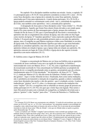 5
No capítulo 10 os discípulos também recebem sua missão. Assim, o capítulo 10
é o pressuposto para o 28.16-20. Jesus primeiro considerou os doze (10.1; onze - 28.16)
como Seus discípulos, mas a Igreja deve entende-los como Seus apóstolos, homens
autorizados por Cristo para representa-lo. A partir destas perícopes, 10 e 28.16-20, a
Igreja poderia entender-se corretamente como cristã - isto é, consistindo de seguidores
de Cristo, mas também como apostólica - isto é, ensinada pelos apóstolos.
A designação de Jesus para os Seus discípulos como “meus irmãos” (v. 10) não
é sem importância. Aqueles que foram Seus alunos foram elevados a um estado quase
igual a Ele como mestres de Sua mensagem para a Igreja, porque eles realizam a
vontade do Pai de Jesus (12.50), que é a proclamação de Sua morte e ressurreição. Os
apóstolos não são os originadores dos ensinos da Igreja, mas eles estão em Seu lugar
como mestres da Igreja. O “mandato apostólico” (uma expressão usada pelo Reverendo
Charles J. Evanson) pode ter sido pretendido primeiro para os ouvidos dos apóstolos
apenas, mas o Evangelho no qual Mateus registrou-o tinha como finalidade os ouvidos
da Igreja toda. Esta finalidade dificilmente significa que todos os que eram batizados
poderiam se considerar apóstolos, mas eles estavam a par do papel especial que os
apóstolos tinham em relação à Igreja e que a Igreja tinha em relação aos apóstolos. Os
apóstolos estavam em lugar de Cristo (10.40) e a Igreja devia dar suporte á missão
apostólica com meios materiais (10.11).
D. Galiléia como o lugar de Mateus 28.16-20
Compare a concentração de Mateus em ver Jesus na Galiléia com as aparições
e ascensão de Jesus conforme Lucas em e na região de Jerusalém. A Galiléia é
mencionada três vezes em Mateus 28 (vv. 7, 10, 16), com a significativa manifestação
da ressurreição ocorrendo lá. Esta concentração na Galiléia pertence ao propósito de
Mateus de ter o evangelho proclamado entre os gentios, um propósito que ele colocou
imediatamente antes (4.15) da introdução 15
do ministério de Jesus (4.17).16
Isaías
9.1,2, citado por Mateus (4.15), fala das terras de Zebulom e Naftali como a “Galiléia
dos gentios”. Aqui a versão Almeida revista e Atualizada, bem como outras traduções,
não é satisfatória em transmitir a intenção do evangelista, quando a ordem é entendida
como fazer discípulos das nações e não dos gentios - que é a tradução correta. A palavra
traduzida por “gentios” em 4.15, ethne, é a mesma que a maioria das traduções traz
como “nações” (28.19). e evangelista está se referindo ao mesmo grupo de pessoas em
ambas perícopes (4.15 e 28.19) e ele quer que o leitor faça esta ligação. Para serem o
mais fiéis possíveis para com a intenção do evangelista, as traduções deveriam usar a
palavra “gentios” e não “nações” para ethne.17
O norte da Palestina é a “Galiléia dos
15
p. 251.
16
Ao comentar 28.16-20, Bauer usa corretamente este subtítulo: “A noção do universalismo, que vem ao
clímax em 28.16-20” (op. cit.,. p. 121). Por “universalismo” ele claramente entende a universalidade do
evangelho e não a idéia de que todos os homens são salvos ao final. Ele vê este tema da universalidade
iniciando no título de Jesus como “filho de Abraão”, visto que em Abraão todas as nações ou gentios
serão abençoados (pp. 76, 122).
17
Lutero, ao traduzir com “Heiden” (“pagãos”) provavelmente é mais acertado que qualquer outra
tradução alemã ou inglesa dp termo grego ethne; isto é, eles são as pessoas sem o conhecimento salvífico
do verdadeiro Deus. Esta visão é apoiada por Louw e Nida, cujo Léxico diz que, apesar de que ta ethne
“pode ser traduzido como ‘aqueles que não crêem em Deus’ é freqüentemente mais apropriado [pensar]
em termos de crença em outros deuses ou em deuses falsos.” Johannes P. Louw e Eugene A. Nida, eds.,
Greek-English Lexicon of the New Testament Based on Semantic Domains, 2 vols. (New York: United
Bible Societies, 1988), 1:127.
 