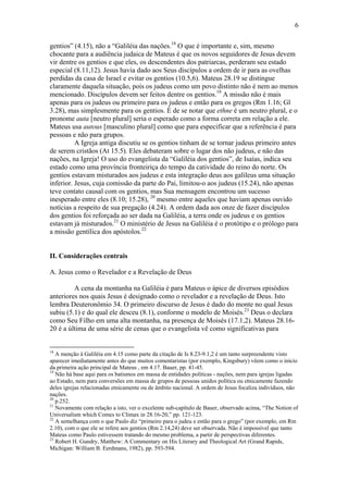 6
gentios” (4.15), não a “Galiléia das nações.18
O que é importante e, sim, mesmo
chocante para a audiência judaica de Mateus é que os novos seguidores de Jesus devem
vir dentre os gentios e que eles, os descendentes dos patriarcas, perderam seu estado
especial (8.11,12). Jesus havia dado aos Seus discípulos a ordem de ir para as ovelhas
perdidas da casa de Israel e evitar os gentios (10.5,6). Mateus 28.19 se distingue
claramente daquela situação, pois os judeus como um povo distinto não é nem ao menos
mencionado. Discípulos devem ser feitos dentre os gentios.19
A missão não é mais
apenas para os judeus ou primeiro para os judeus e então para os gregos (Rm 1.16; Gl
3.28), mas simplesmente para os gentios. É de se notar que ethne é um neutro plural, e o
pronome auta [neutro plural] seria o esperado como a forma correta em relação a ele.
Mateus usa autous [masculino plural] como que para especificar que a referência é para
pessoas e não para grupos.
A Igreja antiga discutiu se os gentios tinham de se tornar judeus primeiro antes
de serem cristãos (At 15.5). Eles debateram sobre o lugar dos não judeus, e não das
nações, na Igreja! O uso do evangelista da “Galiléia dos gentios”, de Isaías, indica seu
estado como uma província fronteiriça do tempo da catividade do reino do norte. Os
gentios estavam misturados aos judeus e esta integração deus aos galileus uma situação
inferior. Jesus, cuja comissão da parte do Pai, limitou-o aos judeus (15.24), não apenas
teve contato causal com os gentios, mas Sua mensagem encontrou um sucesso
inesperado entre eles (8.10; 15.28), 20
mesmo entre aqueles que haviam apenas ouvido
notícias a respeito de sua pregação (4.24). A ordem dada aos onze de fazer discípulos
dos gentios foi reforçada ao ser dada na Galiléia, a terra onde os judeus e os gentios
estavam já misturados.21
O ministério de Jesus na Galiléia é o protótipo e o prólogo para
a missão gentílica dos apóstolos.22
II. Considerações centrais
A. Jesus como o Revelador e a Revelação de Deus
A cena da montanha na Galiléia é para Mateus o ápice de diversos episódios
anteriores nos quais Jesus é designado como o revelador e a revelação de Deus. Isto
lembra Deuteronômio 34. O primeiro discurso de Jesus é dado do monte no qual Jesus
subiu (5.1) e do qual ele desceu (8.1), conforme o modelo de Moisés.23
Deus o declara
como Seu Filho em uma alta montanha, na presença de Moisés (17.1,2). Mateus 28.16-
20 é a última de uma série de cenas que o evangelista vê como significativas para
18
A menção à Galiléia em 4.15 como parte da citação de Is 8.23-9.1,2 é um tanto surpreendente visto
aparecer imediatamente antes do que muitos comentaristas (por exemplo, Kingsbury) vêem como o início
da primeira ação principal de Mateus , em 4.17. Bauer, pp. 41-45.
19
Não há base aqui para os batismos em massa de entidades políticas - nações, nem para igrejas ligadas
ao Estado, nem para conversões em massa de grupos de pessoas unidos política ou etnicamente fazendo
deles igrejas relacionadas etnicamente ou de âmbito nacional. A ordem de Jesus focaliza indivíduos, não
nações.
20
p.252.
21
Novamente com relação a isto, ver o excelente sub-capítulo de Bauer, observado acima, “The Notion of
Universalism which Comes to Climax in 28.16-20,” pp. 121-123.
22
A semelhança com o que Paulo diz “primeiro para o judeu e então para o grego” (por exemplo, em Rm
2.10), com o que ele se refere aos gentios (Rm 2.14,24) deve ser observada. Não é impossível que tanto
Mateus como Paulo estivessem tratando do mesmo problema, a partir de perspectivas diferentes.
23
Robert H. Gundry, Matthew: A Commentary on His Literary and Theological Art (Grand Rapids,
Michigan: William B. Eerdmans, 1982), pp. 593-594.
 