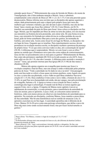 7
entender quem Jesus é.24
Diferentemente das cenas do Sermão do Monte e do monte da
Transfiguração, não é feita nenhuma menção a Moisés. Jesus o substituiu
completamente como oráculo de Deus (cf. Hb 1.1,2 e Jo 1.17). Com uma precisão quase
desnecessária, Mateus informa seus ouvintes que os discípulos não apenas seguiram a
ordem, dada primeiramente pelo anjo e depois pelo próprio Jesus (por meio das
mulheres que visitaram o túmulo), que eles deviam ir para a Galiléia, mas eles de fato
foram “para o monte que Jesus lhes ordenou” (28.16). Como Moisés, em Dt 34,
transfere sua autoridade da parte de Deus para Josué. Jesus coloca os discípulos em Seu
lugar. Moisés, que foi impedido por Deus de entrar na terra dos judeus, teve de encerrar
seu ministério na fronteira da terra prometida, sem entrar nela. De uma forma reversa,
Jesus, cujo ministério foi limitado por ordem divina às ovelhas perdidas da casa de
Israel, pode de forma semelhante olhar para a terra dos gentios, da montanha da
Galiléia, sem entrar nela. Assim como Josué foi em lugar de Moisés, os discípulos vão
em lugar de Jesus. Enquanto que os israelitas. Para experimentarem sucesso, devem
permanecer na revelação mosaica escrita, os discípulos recebem a promessa da presença
do próprio Jesus: “E eis que estou convosco todos os dias, até a consumação do século”
(28.20). A diferença aqui é surpreendente. Moisés vai com Josué e com as tribos 25
apenas no sentido que o Pentateuco serve para eles como ordens de comissionamento.
Jesus de fato vai pessoalmente com os onze para os gentios” Diferentemente de Moisés,
Seu corpo não permanece sepultado (Dt 34.6) ou levado assunto ao céu (Jd 9). Jesus
pode subir ao céu (At 1.9), mas não é assunto. A diferença entre ascensão e assunção é
crucial.26
Jesus, que promete retornar para Sua Igreja (Mt 25.31-46) de fato nunca a
abandona (28.20).
Mateus não apenas organiza seu evangelho para mostrar que Jesus é a
revelação completa e final de Deus, mas este arranjo é então evidenciado pelas próprias
palavras de Jesus: “Toda a autoridade me foi dada no céu e na terra”. Esta passagem
pode com boa razão se referir a Jesus quase em termos paulinos, como Aquele em quem
os céus e a terra têm sua plenitude, o novo Adão no qual Deus estabelece Sua nova
criação (Cl 1.15,16). Deus estabelece Cristo como o novo Adão, o homem do céu (1 Co
15.45), no qual Sua nova humanidade está unida, não por sangue, mas pela proclamação
do evangelho, batismo e fé. A Igreja se tornou a nova criação de Deus e assim a
cosmologia deu lugar à eclesiologia. O mundo real de Deus se tornou aqueles que
seguem Cristo, isto é, a Igreja. O impulso de Mateus neste capítulo é mover-se
rapidamente da ressurreição, o evento primeiro, para a transferência da autoridade de
Jesus de ensinar, para os apóstolos. Lucas e João, ao colocarem outras narrativas
históricas, estão com menos pressa em observar esta transferência de autoridade para os
apóstolos. Na comissão aos discípulos, conforme Mateus, Jesus mantém a posse plena
de Sua autoridade. Não há uma transferência real no sentido de renunciar a ela; os
apóstolos exercitam-na em Seu lugar. A autoridade apostólica não é diferente da de
Cristo. Mateus 28.16-20 serve como uma perícope eclesiológica, que define o povo de
Deus não mais como sendo exclusivamente Israel, mas por trazer inclusivamente os
gentios.27
24
Bauer afirma: “Em Mateus, o monte é o lugar de revelação (cf. 5.l; 17.1-8).”
25
p. 253.
26
Os Reformados afirmam mais uma assunção de Jesus ao céu, não diferente da doutrina Católico-
Romana da assunção de Maria.
27
Bauer afirma (p. 124): “Aqui o universalismo é deixado explícito e obrigatório. De fato, este
universalismo encontra uma plena expressão apenas em 28.16-20, visto ser unido à autoridade universal
do Cristo exaltado.”
 