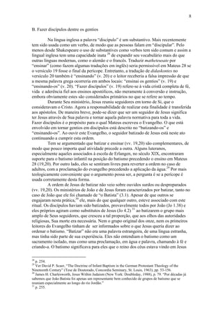 8
B. Fazer discípulos dentre os gentios
Na língua inglesa a palavra “discípulo” é um substantivo. Mais recentemente
tem sido usada como um verbo, de modo que as pessoas falam em “discipular”. Pelo
menos desde Shakespeare o uso de substantives como verbos tem sido comum e assim a
lingual inglesa tem uma capacidade inata 28
de expandir seu vocabulário mais do que
outras línguas modernas, como o alemão e o francês. Traduzir matheteusate por
“ensinar” (como fazem algumas traduções em inglês) seria permissível em Mateus 28 se
o versículo 19 fosse o final da perícope. Entretanto, a tradução de didaskontes no
versículo 20 também é “ensinando” (v. 20) e o leitor receberia a falsa impressão de que
a mesma palavra grega ocorreria em ambos locais: “ensinai os gentios” (v. 19) e
“ensinando-os” (v. 20). “Fazer discípulos” (v. 19) refere-se à vida cristã completa de fé,
vida e aderência fiel aos ensinos apostólicos, não meramente à conversão e instrução,
embora obviamente estes são considerados primários no que se refere ao tempo.
Durante Seu ministério, Jesus reuniu seguidores em torno de Si, que o
consideravam o Cristo. Agora a responsabilidade de realizar esta finalidade é transferida
aos apóstolos. De maneira breve, pode-se dizer que ser um seguidor de Jesus significa
ter Jesus através de Sua palavra e tornar aquela palavra normativa para toda a vida.
Fazer discípulos é o propósito para o qual Mateus escreveu o Evangelho. O que está
envolvido em tornar gentios em discípulos está descrito no “batizando-os” e
“ensinando-os”. Ao ouvir este Evangelho, o seguidor batizado de Jesus está neste ato
continuando a cumprir esta ordem.
Tem se argumentado que batizar e ensinar (vv. 19,20) são complementares, de
modo que pouco importa qual atividade precede a outra. Alguns luteranos,
especialmente aqueles associados à escola de Erlangen, no século XIX, encontraram
suporte para o batismo infantil na posição do batismo precedendo o ensino em Mateus
28 (19,20). Por outro lado, eles se sentiram livres para reverter a ordem no caso de
adultos, com a proclamação do evangelho precedendo a aplicação da água.29
Por mais
teologicamente conveniente que o argumento possa ser, a pergunta é se a perícope é
usada corretamente desta forma.
A ordem de Jesus de batizar não veio sobre ouvidos surdos ou despreparados
(vv. 19,20). Os ministérios de João e de Jesus foram caracterizados por batizar, tanto no
caso de João que ele foi chamado de “o Batista” (3.1). Apesar de que outros se
engajaram nesta prática,30
ele, mais do que qualquer outro, esteve associado com este
ritual. Os discípulos haviam sido batizados, provavelmente todos por João (Jo 1.38) e
eles próprios agiram como substitutos de Jesus (Jo 4.2) 31
ao batizarem o grupo mais
amplo de Seus seguidores, que cresceu a tal proporção, que aos olhos das autoridades
religiosas, Sua morte era necessária. Nem o grupo original dos onze, nem os primeiros
leitores do Evangelho tinham de ser informados sobre o que Jesus queria dizer ao
ordenar o batismo. “Batizar” não era uma palavra estrangeira, de uma língua estranha,
mas tinha sido parte de sua experiência. Eles não entendiam o batismo como um
sacramento isolado, mas como uma proclamação, em água e palavra, chamando à fé e
criando-a. O batismo significava para eles que o reino dos céus estava vindo em Jesus
28
p. 254.
29
Ver David P. Scaer, “The Doctrine of Infant Baptism in the German Protestant Theology of the
Nineteenth Century” (Tese de Doutorado, Concordia Seminary, St. Louis, 1963), pp. 53-156.
30
James H. Charlesworth, Jesus Within Judaism (New York: Doubleday, 1988), p. 79. “Por décadas já
sabemos que João Batista foi apenas um representante bem conhecido de grupos de batismo que se
reuniam especialmente ao longo do rio Jordão.”
31
p. 255.
 