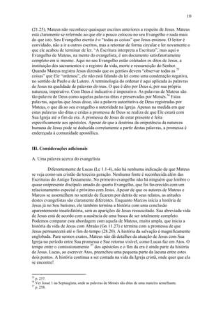 10
(21.25), Mateus não reconhece quaisquer escritos anteriores a respeito de Jesus. Mateus
está claramente se referindo ao que ele a pouco colocou no seu Evangelho e nada mais
do que isto. Seu Evangelho escrito é o “todas as coisas” que Jesus ensinou. O leitor é
convidado, não a ir a outros escritos, mas a retornar de forma circular e ler novamente o
que ele acabou de terminar de ler. “A Escritura interpreta a Escritura”, mas aqui o
Evangelho de Mateus, na mente do evangelista, é um documento satisfatoriamente
completo em si mesmo. Aqui no seu Evangelho estão coletados os ditos de Jesus, a
instituição dos sacramentos e o registro da vida, morte e ressurreição do Senhor.
Quando Mateus registra Jesus dizendo que os gentios devem “observar todas as 35
coisas” que Ele “ordenou”, ele não está falando da lei como uma condenação negativa,
no sentido de Paulo e de Lutero. A terminologia do ordenar é aqui aplicada às palavras
de Jesus na qualidade de palavras divinas. O que é dito por Deus é, por sua própria
natureza, imperativo. Com Deus é indicativo é imperativo. As palavras de Mateus são
tão palavra de Deus como aquelas palavras ditas e preservadas por Moisés.36
Estas
palavras, aquelas que Jesus disse, são a palavra autoritativa de Deus registradas por
Mateus, o que dá ao seu evangelho a autoridade na Igreja. Apenas na medida em que
estas palavras são ditas e cridas a promessa de Deus se realiza de que Ele estará com
Sua Igreja até o fim da era. A promessa de Jesus de estar presente é feita
especificamente aos apóstolos. Apesar de que a doutrina da onipotência da natureza
humana de Jesus pode se deduzida corretamente a partir destas palavras, a promessa é
endereçada à comunidade apostólica.
III. Considerações adicionais
A. Uma palavra acerca do evangelista
Diferentemente de Lucas (Lc 1.1-4), não há nenhuma indicação de que Mateus
se veja como um cristão da terceira geração. Nenhuma fonte é reconhecida além das
Escrituras do Antigo Testamento. No primeiro evangelho não há ninguém que lembre o
quase onipresente discípulo amado do quarto Evangelho, que foi favorecido com um
relacionamento especial e próximo com Jesus. Apesar de que os autores de Mateus e
Marcos se assemelhem no sentido de ficarem por detrás de seus relatos, as atitudes
destes evangelistas são claramente diferentes. Enquanto Marcos inicia a história de
Jesus já no Seu batismo, ele também termina a história com uma conclusão
aparentemente insatisfatória, sem as aparições de Jesus ressuscitado. Sua abreviada vida
de Jesus está de acordo com a ausência de uma busca de ser totalmente completo.
Podemos comparar esta abordagem com aquela de Mateus, muito ampla, que inicia a
história da vida de Jesus com Abraão (Gn 11.27) e termina com a promessa de que
Jesus permanecerá até o fim do tempo (28.20). A história da salvação é magnificamente
englobada. Para sermos exatos, Mateus não dá detalhes da atuação de Jesus com Sua
Igreja no período entre Sua promessa e Sue retorno visível, como Lucas faz em Atos. O
tempo entre o comissionamento 37
dos apóstolos e o fim da era é ainda parte da história
de Jesus. Lucas, ao escrever Atos, preencheu uma pequena parte da lacuna entre estes
dois pontos. A história continua a ser contada na vida da Igreja cristã, onde quer que ela
se encontre!
35
p. 257.
36
Ver Josué 1 na Septuaginta, onde as palavras de Moisés são ditas de uma maneira semelhante.
37
p. 258.
 