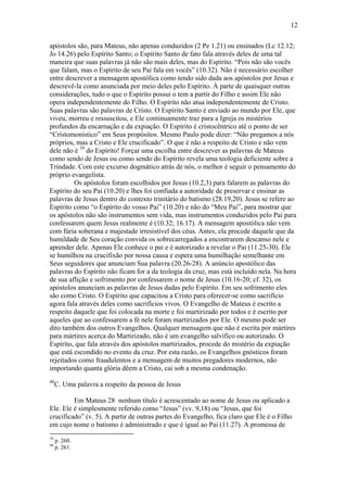 12
apóstolos são, para Mateus, não apenas conduzidos (2 Pe 1.21) ou ensinados (Lc 12.12;
Jo 14.26) pelo Espírito Santo; o Espírito Santo de fato fala através deles de uma tal
maneira que suas palavras já não são mais deles, mas do Espírito. “Pois não são vocês
que falam, mas o Espírito de seu Pai fala em vocês” (10.32). Não é necessário escolher
entre descrever a mensagem apostólica como tendo sido dada aos apóstolos por Jesus e
descrevê-la como anunciada por meio deles pelo Espírito. À parte de quaisquer outras
considerações, tudo o que o Espírito possui o tem a partir do Filho e assim Ele não
opera independentemente do Filho. O Espírito não atua independentemente de Cristo.
Suas palavras são palavras de Cristo. O Espírito Santo é enviado ao mundo por Ele, que
viveu, morreu e ressuscitou, e Ele continuamente traz para a Igreja os mistérios
profundos da encarnação e da expiação. O Espírito é cristocêntrico até o ponto de ser
“Cristomonístico” em Seus propósitos. Mesmo Paulo pode dizer: “Não pregamos a nós
próprios, mas a Cristo e Ele crucificado”. O que é não a respeito de Cristo e não vem
dele não é 39
do Espírito! Forçar uma escolha entre descrever as palavras de Mateus
como sendo de Jesus ou como sendo do Espírito revela uma teologia deficiente sobre a
Trindade. Com este excurso dogmático atrás de nós, o melhor é seguir o pensamento do
próprio evangelista.
Os apóstolos foram escolhidos por Jesus (10.2,3) para falarem as palavras do
Espírito do seu Pai (10.20) e lhes foi confiada a autoridade de preservar e ensinar as
palavras de Jesus dentro do contexto trinitário do batismo (28.19,20). Jesus se refere ao
Espírito como “o Espírito do vosso Pai” (10.20) e não do “Meu Pai”, para mostrar que
os apóstolos não são instrumentos sem vida, mas instrumentos conduzidos pelo Pai para
confessarem quem Jesus realmente é (10.32; 16.17). A mensagem apostólica não vem
com fúria soberana e majestade irresistível dos céus. Antes, ela procede daquele que da
humildade de Seu coração convida os sobrecarregados a encontrarem descanso nele e
aprender dele. Apenas Ele conhece o pai e é autorizado a revelar o Pai (11.25-30). Ele
se humilhou na crucifixão por nossa causa e espera uma humilhação semelhante em
Seus seguidores que anunciam Sua palavra (20.26-28). A anúncio apostólico das
palavras do Espírito não ficam for a da teologia da cruz, mas está incluído nela. Na hora
de sua aflição e sofrimento por confessarem o nome de Jesus (10.16-20; cf. 32), os
apóstolos anunciam as palavras de Jesus dadas pelo Espírito. Em seu sofrimento eles
são como Cristo. O Espírito que capacitou a Cristo para oferecer-se como sacrifício
agora fala através deles como sacrifícios vivos. O Evangelho de Mateus é escrito a
respeito daquele que foi colocada na morte e foi martirizado por todos e é escrito por
aqueles que ao confessarem a fé nele foram martirizados por Ele. O mesmo pode ser
dito também dos outros Evangelhos. Qualquer mensagem que não é escrita por mártires
para mártires acerca do Martirizado, não é um evangelho salvífico ou autorizado. O
Espírito, que fala através dos apóstolos martirizados, procede do mistério da expiação
que está escondido no evento da cruz. Por esta razão, os Evangelhos gnósticos foram
rejeitados como fraudulentos e a mensagem de muitos pregadores modernos, não
importando quanta glória dêem a Cristo, cai sob a mesma condenação.
40
C. Uma palavra a respeito da pessoa de Jesus
Em Mateus 28 nenhum título é acrescentado ao nome de Jesus ou aplicado a
Ele. Ele é simplesmente referido como “Jesus” (vv. 9,18) ou “Jesus, que foi
crucificado” (v. 5). A partir de outras partes do Evangelho, fica claro que Ele é o Filho
em cujo nome o batismo é administrado e que é igual ao Pai (11.27). A promessa de
39
p. 260.
40
p. 261.
 