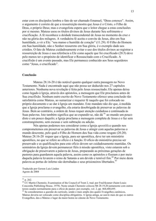 13
estar com os discípulos lembra o fato de ser chamado Emanuel, “Deus conosco”. Assim,
o argumento é correto de que a ressurreição mostra que Jesus é o Cristo, o Filho de
Deus, o próprio Deus; mas o evangelista espera que o leitor chegue a estas conclusões
por si mesmo. Mateus usou os títulos divinos de Jesus durante Seu sofrimento e
crucificação. A fé reconhece a deidade transcendental de Jesus no momento da cruz e
não na glória dos milagres. A verdadeira fé aceita o convite de Jesus, dito em Sua
humildade, a vir a Ele: “sou manso e humilde de coração” (11.29). O Filho do Homem
em Sua humildade, não o Senhor ressurreto em Sua glória, é o exemplo dado aos
cristãos. O fato de Mateus cuidadosamente evitar o uso dos títulos divinos ao registrar a
ressurreição de Jesus e sua referência a Ele como aquele que foi crucificado (28.5) deve
pelo menos ter o propósito de identificar o Ressuscitado com o Crucificado. A
crucifixão é um evento passado, mas Ele permanece conhecido aos Seus seguidores
como “Jesus, o crucificado”.
Conclusão
Mateus 28.16-20 é tão notável quanto qualquer outra passagem no Novo
Testamento. Nada é encontrado aqui que não possa ser deduzido nos 27 capítulos
anteriores. Nenhuma nova revelação é feita pelo Jesus ressuscitado; Ele apenas deixa
como legado à Igreja, através dos apóstolos, a mensagem que Ele proclamou antes de
Sua crucifixão. Nenhum outro escrito do Novo Testamento oferece uma conclusão tão
satisfatória como Mateus, ao sumarizar e requerer fé naquilo que foi colocado no
próprio documento e ao dar à Igreja um mandato. Este mandato não diz que, à medida
que a Igreja proclama o evangelho, ela estaria desobrigada de preservar as palavras de
Jesus. Bem ao contrário, a ordem de Jesus requer atenção cuidadosa e continuada às
Suas palavras. Isto também significa que ao expandir-se, não dá 41
ao mundo um pouco
disto e um pouco daquilo; a Igreja proclama a mensagem completa de Jesus e o faz sem
constrangimento, sem escusas e sem subtração ou adição.
Nós apenas podemos nos considerar como a Igreja apostólica quando nos
comprometemos em preservar as palavras de Jesus e atingir com aquelas palavras o
mundo descrente, pelo qual o Filho do Homem deu Sua vida como resgate (20.20).
Mateus 28.16-20 requer que a Igreja, para ser apostólica, deve ter um ministério
apostólico, no que se refere ao ofício e à função. O ofício do ministério precisa ser
preservado e as qualificações para este ofício devem ser cuidadosamente mantidas. Os
seminários da Igreja devem permanecer fiéis à missão apostólica, visto estarem sob a
obrigação de preservarem a palavra de Jesus, preparando as próximas gerações de
pastores para guardarem aquela palavra, assim como os apóstolos o fizeram e por meio
daquela palavra levarem o reino de Satanás a um devido e temível fim.42
Por meio desta
palavra as portas do inferno são derrubadas e seus prisioneiros libertados.43
Traduzido por Gerson Luis Linden
Agosto de 2004
41
p. 262.
42
Cf. Martin Chemnitz, Examination of the Council of Trent 2, trad. por Fred Kramer (Saint Louis:
Concordia Publishing House, 1978). Neste estudo Chemnitz colocou Mt 28.19,20 juntamente com outros
textos usados normalmente para o ofício do pastor; por exemplo, vol. 2, pp. 468,680,695.
43
Se considerarmos a questão do currículo, sendo o mais amplo dos quatro Evangelhos canônicos,
Mateus deveria ser colocado como disciplina obrigatória. A Igreja antiga, ao usá-lo mais do que os outros
Evangelhos, deu a Mateus o lugar da maior honra no cânone do Novo Testamento.
 