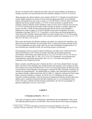 deveres, em especial, pelo contato de suas mãos e pés com coisas impuras, ao entrarem no
santuário, precisava ser removida pelo lavar dos membros afetados, Ex.30.17-21; 40.30-32.
.Duas passagens dos salmos referem a este costume, Sl.26.6;73.13. Quando um israelita havia
tocado nalgum esqueleto de animal ou havia removido alguma parte dele, era considerado
impuro, precisando lavar suas vestes e corpo, Lv.11.24-28,39,40; 5.2;22;4-6. Havia o batismo
daqueles que haviam curado da lepra, Lv.13.6,34. O sumo sacerdote, no grande dia da
expiação, realizava abluções muito cuidadosas, tanto no início como no fim dos seus serviços,
Lv.16.4,24. O homem que havia levado o bode emissário ao deserto e, também, aquele que
levara o novilho e o bode da oferta pelo pecado para fora do arraial, eram obrigados a
banharem seu corpo em água, Lv.16.26-28. Quando levitas eram consagrados, eles eram
respingados com água, Nm.8.5-7,21. O sacerdote e os dois leigos que haviam preparado as
cinzas da novilha vermelha, tinham que banhar seu corpo em água, Nm.19.7-10. Havia ainda
outras abluções ou batismos cerimoniais, com os quais os judeus eram familiares, Lv.15.1-29;
Nm.19.11-22; Dt.21.1-9; 23.10-11.
Mas a mais interessante das abluções religiosas dos judeus era o batismo dos prosélitos, que,
depois de terem sido instruídos em certas partes da lei, e tendo feito recente confissão de sua
fé, eram mergulhados em água, sendo, após isto, em tudo considerados israelitas plenos. É a
esta cerimônia que o batismo de João, em sua forma externa, se relacionou 29
.
Outra pergunta curiosa é a que diz respeito à diferença, caso haja, entre o batismo de João e
aquele instituído por Cristo. Precisa ser notado, dum lado, que há muitos pontos de
concordância. João batizava por ordem divina, Lc.3.2,3; Jô.1.33; Mt.21.25; Lc.7.30. Era um
batismo em e com água, Mt.3.11; Mc.1.8; Lc.3.16; 3;23. Finalmente, era um batismo para
arrependimento, para perdão dos pecados, Mc.1.4; Lc.3.3. Em todas estas partes ele
concordava com o batismo de Cristo.
Havia, contudo, uma diferença entre o batismo de João e o de Cristo. Quando Paulo veio para
Éfeso, encontrou certos discípulos que somente haviam sido batizados com o batismo de João.
Ele os batizou em o nome do Senhor Jesus, At.19.1-16. Os principais pontos de diferença entre
os dois batismos estão indicados nesta passagem. O batismo de João é chamado claramente um
“batismo de arrependimento”. Era administrado só a adultos, que confessaram seus pecados, e
que tinham atingido a idade de discrição, Mt.3.6; bMc.1.5, enquanto o batismo de Cristo é para
todas as pessoas, incluídas as crianças, At.2.39,41; Cl.2.11. O batismo de Jesus opera e
transmite o perdão de pecados, como um dom que foi adquirido.O batismo de João indica para
adiante, para a conquista do precioso dom pela redenção, por vir a ser realizada por Jesus
Cristo. Em suma, o batismo de João foi típico, preparatório, tal como foi sua pregação. O
glorioso cumprimento veio em e com Cristo.30
Capitulo 4
A Tentação no Deserto – Mt.4.1-11
Jesus, pelo seu batismo e pelas manifestações sobrenaturais que acompanharam o fato, havia
sido dedicado publicamente ao seu ministério. Mas, ele não deveria iniciar logo sua pregação.
29
) Theol. Quart., 13.219-232; Edersheim, Life and Times of Jesus the Messiah, 1.273; 2.745.
30
) Syn.Ber., Mo.Syn., Minn.Dist., 1912.36-41; Lutero, 7.1733; Pieper, Christliche Dogmatik, III,377-339.
 