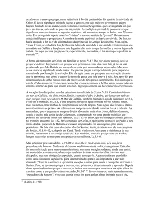 acordo com o emprego grego, numa referência à Peréia que também foi cenário da atividade de
Cristo. É desse população mista de judeus e gentios, em cujo meio os governantes gregos
haviam fundado novas cidades com costumes e instituições gentias, que o evangelista diz que
jazia em trevas, aplicando as palavras do profeta. A condição espiritual do povo era tal, que
significava um crescimento na cegueira espiritual, até mesmo no tempo de Isaías, uns 700 anos
antes. E o evangelista repete no verbo “viviam” o mesmo sentido de “jaziam”. Reinava uma
atitude indiferente e preguiçosa. A sombra da morte espiritual os havia envolvido. De fato, se
havia apagado a luz da vida que irradiava das profecias do Antigo Testamento. Mas, agora,
“Jesus Cristo, a verdadeira Luz, brilhou na beleza da santidade e da verdade. Cristo iniciou seu
ministério na Galiléia e freqüentou este lugar inculto mais do que Jerusalém e outros lugares da
Judéia. Foi aqui que sua pregação era, especialmente, necessária, e foi assim que a profecia se
cumpriu”36
.
A forma da mensagem de Cristo era familiar ao povo, V.17: Daí por diante passou Jesus a
pregar e a dizer: Arrependei-vos, porque está próximo o reino dos céus. Isto já havia sido
proclamado por João Batista em seu apelo urgente por uma mudança de coração. Mas com
Jesus isto teve significado ainda maior. Ele precisa pregar o arrependimento para preparar o
caminho da proclamação da salvação. Ele não agiu como um guia para uma salvação distante
que se aproxima, mas como o arauto do reino da graça que nele estava à mão. Seu apelo foi por
uma mudança do velho para o novo, da profecia e do tipo para o cumprimento. Foi assim que a
estrela d”alva raiou em Cristo e seu evangelho, e agora começou a brilhar sobre os que estavam
envoltos em trevas, para que vissem esta luz e regozijassem em sua luz e calor misericordiosos.
A vocação dos discípulos, um dos primeiros atos oficiais de Cristo. V.18: Caminhando junto
ao mar da Galiléia, viu dois irmãos,Simão, chamado Pedro, e André, que lançavam rede ao
mar, porque eram pescadores. O Mar da Galiléia, também chamado Lago de Genezaré, Lc.5.1,
e Mar de Tiberíades, Jô.21.1, é uma pequena porção d’água formada por rio Jordão, tendo,
mais ou menos, treze milhas de comprimento e sete de largura. Suas águas são frescas e claras,
com abundância de peixes. As colinas à sua margem oeste são de natureza baixa e calcária. As
montanhas, que se erguem na margem direita, são muito mais altas. Jesus, deliberadamente,
seguiu o atalho pela costa desde Cafarnaum, acompanhado por uma grande multidão que
persistia no desejo de ouvir seus sermões, Lc.5.11. Foi então, que ele enxergou Simão, que ele,
no primeiro encontro, Jô.1.42, havia chamado de Cefas, o equivalente aramaico de Pedro, e seu
irmão André, que eram de Betsaida e estavam empenhados em seu negócio, pois eram
pescadores. Os dois não eram desconhecidos do Senhor, tendo já estado com ele nas campinas
do Jordão, Jô.1.40-42, e, depois, em Caná. Tendo vindo com Jesus para a vizinhança de sua
morada, retornaram à sua antiga ocupação. Eles também, movidos pela palavra do Senhor,
lançam suas redes ao mar para uma pescaria maravilhosa, Lc.5.4-6.
Mas, o Senhor precisava deles. V.19-20: E disse-lhes: Vinde após mim, e eu vos farei
pescadores de homens. Então eles deixaram imediatamente as redes, e o seguiram. Esta não
foi uma solicitação para mero companheirismo, mas uma vocação poderosa, ainda que genial,
ao apostolado, expressa em palavras que apelaram às suas mentes incultas. Já eram seus
discípulos, mas sem obrigações especiais, quanto ao segui-lo. Agora eles foram escolhidos
como seus constantes seguidores, para serem treinados para o seu importante e elevado
chamado. “Este foi o começo e a primeira vocação, a saber, para ouvir o evangelho de Cristo o
Senhor. Pois, se devessem pregar a outrem, eles, primeiro, o deveriam ouvir e aprender. Depois
disso, quando deveriam pregar a outrem, o Senhor os chamará por uma outra vocação e lhes dá
a ordem como e em que deveriam concordar, Mt.10” 37
. Jesus chama-os, mais apropriadamente,
“pescadores de homens”, visto que queria treina-los para ganhar almas imortais para o céu,
37
) Lutero, 11.1910.
 