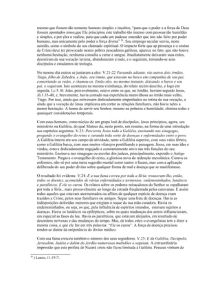 mesmo que fossem tão somente homens simples e incultos, “para que o poder e a força de Deus
fossem apontados nisso,que Ele principiou este trabalho tão imenso com pessoas tão humildes
e simples, e por eles o realiza; para que cada um pudesse entender que isto não feito por poder
humano, mas unicamente pelo poder e força divina” 38
. Seu emprego secular serviu, neste
sentido, como o símbolo do seu chamado espiritual. O impacto forte que ap presença e o ensino
de Cristo deve ter provocado nestes pobres pescadores galileus, aparece no fato, que não houve
nenhuma hesitação, nenhuma consulta a carne e sangue. Imediatamente deixaram suas redes,
desistiram de sua vocação terrena, abandonaram a tudo, e o seguiram, tornando-se seus
discípulos e estudantes de teologia.
No mesmo dia outros se juntaram a eles: V.21-22 Passando adiante, viu outros dois irmãos,
Tiago, filho de Zebedeu, e João, seu irmão, que estavam no barco em companhia de seu pai,
consertando as redes, e chamou-os. Então eles, no mesmo instante, deixando o barco e seu
pai, o seguiram. Isto aconteceu na mesma vizinhança, do relato recém descrito, e logo em
seguida, Lc.5.10. João, provavelmente, esteve entre os que, no Jordão, haviam seguido Jesus,
Jô.1.35-40, e, brevemente, havia contado sua experiência maravilhosa ao irmão mais velho,
Tiago. Por isso, ainda que estivessem dedicadamente empenhados na rotina de sua vocação, e
ainda que a vocação de Jesus implicava em cortar as relações familiares, não havia neles a
menor hesitação. A honra de servir seu Senhor, mesmo na pobreza e humildade, elimina todas e
quaisquer considerações temporais.
Com estes homens, como núcleo de um grupo leal de discípulos, Jesus principiou, agora, seu
ministério na Galiléia, do qual Mateus dá, neste ponto, um resumo, na forma de uma introdução
aos capítulos seguintes. V.23: Percorria Jesus toda a Galiléia, ensinando nas sinagogas,
pregando o evangelho do reino e curando toda sorte de doenças e enfermidades entre o povo.
A Galiléia inteira era seu campo de atividade, tanto a Galiléia superior, com seus vales férteis,
como a Galiléia baixa, com seus muitos vilarejos pontilhando a paisagem. Jesus, em suas idas e
vindas, estava dedicadamente engajado e constantemente ativo nas três funções do seu
ministério. Ensinava nas sinagogas ou escolas dos judeus, principalmente, expondo o Antigo
Testamento. Pregava o evangelho do reino, a gloriosa nova da redenção messiânica. Curava os
enfermos, não só por uma mera sugestão mental como tantos o fazem, mas com a aplicação
deliberada do seu poder divino sobre qualquer forma de mal e doença que se manifestasse.
O resultado foi evidente. V.24: E a sua fama correu por toda a Síria; trouxeram-lhe, então,
todos os doentes, acometidos de várias enfermidades e tormentos: endemoninhados, lunáticos
e paralíticos. E ele os curou. Os relatos sobre os poderes miraculosos do Senhor se espalharam
por toda a Síria , mais provavelmente ao longo da estrada freqüentada pelas caravanas. E assim
todos aqueles que estavam atormentados ou aflitos de qualquer espécie de doença eram
trazidos a Cristo, pelos seus familiares ou amigos. Segue uma lista de doenças. Havia as
indisposições doloridas menores que exigiam o toque da sua mão curadora. Havia os
endemoninhados, ou seja, os que, pela influência de espíritos imundos, estavam sujeitos a
doenças. Havia os lunáticos ou epilépticos, sobre os quais mudanças dos astros influenciavam,
em especial as fases da lua. Havia os paralíticos, que estavam aleijados, em resultado de
desordens nervosas e das mudanças do tempo. Mas, de todos estes o evangelistas tem a dizer a
mesma coisa, o que ele faz em três palavras: “Ele os curou”. A força da doença precisou
render-se diante da onipotência do divino médico.
Com sua fama cresceu também o número dos seus seguidores. V.25: E da Galiléia, Decápolis,
Jerusalém, Judéia e dalém do Jordão numerosas multidões o seguiam. A extraordinária
impressão que este profeta de Nazaré criou não ficou limitada à Galiléia. Pessoas vinham de
38
) Lutero, 11.1917.
 