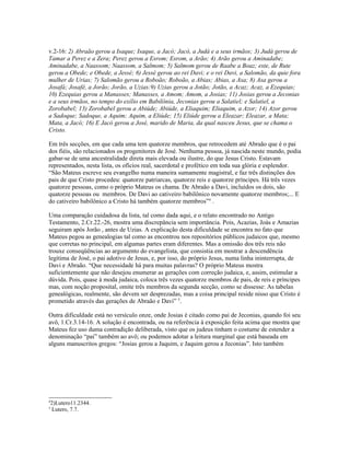 v.2-16: 2) Abraão gerou a Isaque; Isaque, a Jacó; Jacó, a Judá e a seus irmãos; 3) Judá gerou de
Tamar a Perez e a Zera; Perez gerou a Esrom; Esrom, a Arão; 4) Arão gerou a Aminadabe;
Aminadabe, a Naassom; Naassom, a Salmom; 5) Salmom gerou de Raabe a Boaz; este, de Rute
gerou a Obede; e Obede, a Jessé; 6) Jessé gerou ao rei Davi; e o rei Davi, a Salomão, da quie fora
mulher de Urias; 7) Salomão gerou a Roboão; Roboão, a Abias; Abias, a Asa; 8) Asa gerou a
Josafá; Josafé, a Jorão; Jorão, a Uzias:9) Uzias gerou a Jotão; Jotão, a Acaz; Acaz, a Ezequias;
10) Ezequias gerou a Manasses; Manasses, a Amom; Amom, a Josias; 11) Josias gerou a Jeconias
e a seus irmãos, no tempo do exílio em Babilônia, Jeconias gerou a Salatiel; e Salatiel, a
Zorobabel; 13) Zorobabel gerou a Abiúde; Abiúde, a Eliaquim; Eliaquim, a Azor; 14) Azor gerou
a Sadoque; Sadoque, a Aquim; Aquim, a Eliúde; 15) Eliúde gerou a Eleazar; Eleazar, a Mata;
Mata, a Jacó; 16) E Jacó gerou a José, marido de Maria, da qual nasceu Jesus, que se chama o
Cristo.
Em três secções, em que cada uma tem quatorze membros, que retrocedem até Abraão que é o pai
dos fiéis, são relacionados os progenitores de José. Nenhuma pessoa, já nascida neste mundo, podia
gabar-se de uma ancestralidade direta mais elevada ou ilustre, do que Jesus Cristo. Estavam
representados, nesta lista, os ofícios real, sacerdotal e profético em toda sua glória e esplendor.
“São Mateus escreve seu evangelho numa maneira sumamente magistral, e faz três distinções dos
pais de que Cristo procedeu: quatorze patriarcas, quatorze reis e quatorze príncipes. Há três vezes
quatorze pessoas, como o próprio Mateus os chama. De Abraão a Davi, incluídos os dois, são
quatorze pessoas ou membros. De Davi ao cativeiro babilônico novamente quatorze membros;... E
do cativeiro babilônico a Cristo há também quatorze membros”4
.
Uma comparação cuidadosa da lista, tal como dada aqui, e o relato encontrado no Antigo
Testamento, 2.Cr.22.-26, mostra uma discrepância sem importância. Pois, Acazias, Joás e Amazias
seguiram após Jorão , antes de Uzias. A explicação desta dificuldade se encontra no fato que
Mateus pegou as genealogias tal como as encontrou nos repositórios públicos judaicos que, mesmo
que corretas no principal, em algumas partes eram diferentes. Mas a omissão dos três reis não
trouxe conseqüências ao argumento do evangelista, que consistia em mostrar a descendência
legítima de José, o pai adotivo de Jesus, e, por isso, do próprio Jesus, numa linha ininterrupta, de
Davi e Abraão. “Que necessidade há para muitas palavras? O próprio Mateus mostra
suficientemente que não desejou enumerar as gerações com correção judaica, e, assim, estimular a
dúvida. Pois, quase à moda judaica, coloca três vezes quatorze membros de pais, de reis e príncipes
mas, com noção proposital, omite três membros da segunda secção, como se dissesse: As tabelas
genealógicas, realmente, são devem ser desprezadas, mas a coisa principal reside nisso que Cristo é
prometido através das gerações de Abraão e Davi” 5
.
Outra dificuldade está no versículo onze, onde Josias é citado como pai de Jeconias, quando foi seu
avô, 1.Cr.3.14-16. A solução é encontrada, ou na referência à exposição feita acima que mostra que
Mateus fez uso duma contradição deliberada, visto que os judeus tinham o costume de estender a
denominação “pai” também ao avô; ou podemos adotar a leitura marginal que está baseada em
alguns manuscritos gregos: “Josias gerou a Jaquim, e Jaquim gerou a Jeconias”. Isto também
4
2)Lutero11.2344.
5
Lutero, 7.7.
 