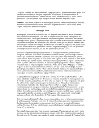 Decápolis, a sudeste do Lago de Genezaré, cuja população era, predominantemente, grega. Não
tomaram em consideração a viagem longa desde o extremo sul da arrogante Judéia, da
Jerusalém que não se misturava, da bem distante Peréia, dalém do Jordão na Judéia. Todos
queriam ver e ouvir o homem, cujos milagres estavam deixando perplexa a nação.
Sumário: Jesus, tendo, depois de 40 dias de jejum, resistido com sucesso à tentação do diabo,
principiou seu ministério da Galiléia, ensinando, pregando e curando, sendo Pedro, André,
Tiago e João os seus primeiros discípulos.
A Sinagoga Judia
As sinagogas, ou as casas de reuniões, que, tão freqüente, são citadas no Novo Testamento,
particularmente nos evangelhos e em Atos, se originaram durante ou em conseqüência do
cativeiro babilônico. Foram, provavelmente, o resultado da grande necessidade em conjunto,
sentida por todos, quando o templo estava em ruína. No tempo de Jesus estavam espalhadas por
toda a terra da Palestina. Até mesmo em vilas pequenas, sendo que dez pessoas honradas era o
suficiente para compor uma sinagoga. Em Jerusalém havia 480, ou, se pouco, 460, destas casas
de culto. Uma comunidade, geralmente, construía sua própria sinagoga, a não ser, quando era
assistida por vizinhos caridosos, ou, até, por generosidade privada, Lc.7.5.
No que diz respeito à sua disposição e mobília, as sinagogas,usualmente, eram de forma
retangular, tendo uma nave central e corredores de ambos os lados, que corriam por fora das
colunas que sustentavam o telhado.Geralmente havia uma galeria para as mulheres, apoiada
nestas colunas. Numa das pontas se localizava o cofre sagrado ou arca, contendo os rolos da lei
e dos profetas, que estavam escritos em longas folhas de pergaminho ou papiro e enrolados de
ambas as pontas sobre uma vara roliça. A arca estava protegida por uma cortina, e degraus
conduziam a ela. A lâmpada sagrada, com sua luz eterna, nunca faltava. O púlpito ou cátedra,
do qual a lei era lida, estava no meio da construção. Os que a liam, ficavam de pé, enquanto
quem pregava ou expunha o texto, o fazia sentado. Bem em frente da arca e direcionado para as
pessoas, estavam os acentos de honra, onde sentavam os anciãos, sendo que os acentos ou
bancos para os homens preenchiam o espaço restante.
O culto público na sinagoga era iniciado com o Shema, Dt.6.4-9; 9.13-21; Nm.15.37-41. De
manhã e de tarde, era precedido por dois votos de bendição, e seguido, de manhã, por um voto
de bênção, enquanto, que de tarde, por dois. Estas são orações de beleza singular, no tom geral
dos salmos. Estas orações, antes e depois do Shemá, estão no Mishnah, e, praticamente,
permaneceram inalteradas até o dia de hoje. Depois vinham as orações diante da arca.
Consistiam de dezoito eulogias ou bendições, chamadas Tephillah. As três primeiras e as trtês
últimas elogias são muito antigas, sendo possível afirma que já estavam em uso no tempo do
Senhor. As orações eram proferidas em voz alta por um homem escolhido para a ocasião, e a
congregação respondia com amém. A parte litúrgica do culto era concluída com a bênção
araônica, proferida pelos descendentes de Arão ou pelo líder das devoções.
Após isto seguia a leitura da lei. Sete pessoas eram pedidas a ler, e as leituras eram arranjadas
de tal forma, que o Pentateuco (os Livros de Moisés) fosse lido duas vezes em sete anos. Em
dias da semana, só eram pedias três pessoas para ler a lei. Após a lei seguia a leitura dos
profetas. No tempo de Jesus, toda leitura era acompanhada duma tradução ao aramaico por um
“meturgo” ou intérprete.
Depois da leitura dos profetas vinha o sermão ou alocução. Quando aparecia um mestre muito
instruído, ele não falava diretamente ao povo, mas um orador dava uma transcrição popular da
discussão com ele. O sermão mais popular do ancião ou mestre era chamado de “meamar”, isto
 