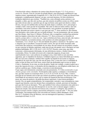 Uma descrição solene e dramática do começo dum discurso de peso. V.2: E ele passou a
ensina-los, dizendo: Esta foi, da parte do grande Mestre, uma informação confidencial e que
inspirava temor, registrada pelo evangelista, Jô 3.1; Dn.10.16; Sl.78.2. É dado um discurso bem
preparado e cuidadosamente disposto, em que, com total destemor, foi feita referência a
condições deploráveis que existiam. “Também isto, como afirmado acima, pertence a um
pregador, a saber, que não cale sua boca, que não somente em público exerça seu ofício, assim
que todos devam calar-se e permitir que ele siga em frente como quem tem direito e ordem
divinos, mas que ele também abra sua boca de modo alegre e confiante, isto é, para pregar a
verdade e tudo o mais que lhe foi incumbido. Não calar ou falar de modo confuso, mas sem
ansiedade e sem temor confessar e falar francamente, sem considerar ou poupar qualquer
pessoa, deixando que acerte a quem e o que quer que seja” 40
. Jesus ensinou-os, não somente
seus discípulos, mas a todos que sua voz podia alcançar. Foi um ensinamento, não um sermão,
que lhes dirigiu. Aqui Jesus é o Mestre e Professor, não o evangelista e profeta.Suas primeiras
palavras tangem a nota-chave de todo o discurso. V.3: Bem-aventurados os humildes de
espírito, porque deles é o reino dos céus. Aqui a referência de Jesus, antes de tudo, não é para a
pobreza temporal, ou à miséria terrena, como acontece em outras passagens do Novo
Testamento, 1.Co.1.26-28; Tg.2.5. Ele está falando dos pobres e miseráveis “de espírito”, isto
é, daqueles que se encolhem e recuam de medo e terror, dos que de modo assustado estão
conscientes das carências e necessidades de sua alma, dos que sentem em seu próprio coração,
no que concerne às bênçãos espirituais, nada mais do que um grande vazio e desespero em suas
próprias habilidades, Mt.11.5,28; Is.61.1; 62.2; Sl.70.5. Pessoas, como estas, que estão
consciente e dolorosamente informadas, de suas deficiências morais, o Senhor chama bem-
aventuradas, felizes. Se ainda estivessem sob a impressão enganosa, de que eram
espiritualmente ricas e sem carências em qualquer coisa, iriam iludir-se com uma falsa
segurança, que os impediria de alcançar a verdadeira riqueza ou a única felicidade que é eterna.
Mas em suas reais condições, nenhum falso orgulho irá impedi-los de aceitar as riquezas
insondáveis do reino dos céus, que são suas de graça. Pois, o reino dos céus é a totalidade de
todos os dons de Deus em Cristo Jesus, assim como são desfrutados aqui na terra na Igreja
Cristã, e, finalmente, lá em cima, no reino da glória. Sendo isto verdade, e sendo já agora sua a
posse das riquezas do reino, os discípulos devem empenhar-se, com diligência ainda maior, em
cultivar a pobreza que o Senhor elogia, e exercitar-se nela diariamente.
O que segue está intimamente conectado com este pensamento, V.4: Bem-aventurados os que
choram, porque serão consolados. Os discípulos estão sujeitos a condições e circunstâncias
tais, que lhes causam ou ocasionam choro, Lc.6.21,25; Jo.16.20; At.14.22. Mas, o motivo
principal do seu lamento está no fato que sentem sua pobreza espiritual. Seu pesar está sobre a
esterilidade de sua natureza carnal, que os separa do manancial das bem-aventuranças. Este
pesar, por causa da ausência e da perda das posses espirituais, é uma tristeza profunda e
enorme. Ela, em agudo arrependimento, faz compreender o pecado e suas conseqüências, tanto
naquele que lamenta, como nos demais.Suas conseqüências, contudo, precisam ser barradas,
para que não levem ao desespero. “Pois, que também Cristo coloca exatamente estas palavras e
promete o consolo, para que não desesperem na sua dor, nem se deixem apagar e roubar a
alegria de coração, mas misturem tal tristeza com o consolo e o refrigério. Do contrário, se
jamais tivessem consolo e alegria, precisariam enfraquecer e secar de sede” 41
. Por isso serão
confortados. Sua amarga tristeza será convertida em consolo e júbilo abundante e final,
Rm.14.17. O próprio reino do Messias, com sua mensagem de esperança, é chamado a
consolação de Israel, Lc.2.25.
40
) Lutero, 11.353,354; Para uma aplicação prática e extensa do Sermão da Montanha, veja 7.350-677.
41
) Lutero, 7.368. (traduzi do alemão)
 
