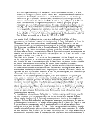 Mas, um comportamento hipócrita não resistirá o teste de Seu exame criterioso, V,8: Bem-
aventurados os limpos de coração, porque verão a Deus. Uma pureza meramente exterior no
cumprimento das injunções cerimoniais da lei não basta na economia de Deus. Ele deseja
corações tais, que se guardam a si mesmos puros, incontaminados das concupiscências da
carne, da concupiscência dos olhos e da soberba da vida, Is.1.16; Tg.4.8; 2 Co.6.17. Mas esta
pureza também encontra sua expressão na coerência de propósito que rejeita qualquer
pensamento que possa restringir ou distrair, mas de coração sincero busca ao Senhor e ao seu
reino, Fp.2.12. Felizes, bem-aventurados são os que são encontrados praticando esta pureza,
pois o seu galardão ultrapassa, mais uma vez, as suas mais agradáveis esperanças. Eles, até,
nesta vida verão a Deus com os olhos do espírito, erguendo-os, em jubilosa confiança, ao Deus
de sua salvação, Is.17.7; Mq.7.7; Sl.25.15. Mas a essência real da felicidade celeste será o ver
Deus de face a face na vida que há de vir, Sl.17.15; 42.3; Jó 19.27.
Uma terceira virtude cristã positiva, que reflete a perfeição do próprio Cristo, V.9: Bem-
aventurados os pacificadores, porque serão chamados filhos de Deus. Os discípulos de Cristo são
filhos da paz. Eles, não somente têm paz em suas almas, pela pureza do seu viver, mas são
promotores ativos e fervorosos da paz num mundo que está rebentado em pedaços, por causa do
ódio, do interesse partidário e de todas as formas de alienação, Rm.12.18; Sl.34.15. Mc.9.50;
2.Tm.2.22; Hb.12.14. Usando seus melhores préstimos para acalmar as paixões, para acomodar
bairrismos, eles se afirmam como verdadeiros filhos de Deus, que têm somente pensamentos de paz
para com todas as pessoas. Este é seu galardão gracioso: Deus é seu Pai, Cristo é seu irmão, e o céu
é sua herança e seu lar, 1.Pe.3.10-11; Is.57.2.
É inevitável, que a censura a Cristo acertará os discípulos em seu empenho de seguir estas regras.
Por isso, Jesus acrescenta, V.10: Bem-aventurados os perseguidos por causa da justiça, porque
deles é o reino dos céus. Vivendo estes princípios de Cristo diante das pessoas, a retidão das vidas
dos cristãos tende a torna-los notados diante das pessoas, e faze-los parecer diferentes e
moralmente mais puros do que os outros. E, por isso, os filhos do mundo se ressentirão com este
seu distanciamento, interpretando sua atitude como uma crítica ao seu comportamento. O ódio do
mundo, devido a este seu pensamento, resulta em perseguição, Jô.15.19. Neste caso, o consolo dos
seguidores de Cristo é que as várias evidências de ódio que precisam suportar, lhes são mais do que
compensados pela sua herança que é o reino dos céus.
Jesus aplica isto aos seus mais próximos discípulos, V.11: Bem-aventurados sois quando, por
minha causa, vos injuriarem e vos perseguirem e, mentindo, disserem todo mal contra vós. Estas
são algumas das formas em que o ódio dos inimigos, provavelmente, se manifestará. É uma
perseguição persistente e contínua por palavras e atos, que será particularmente dura de suportar
por causa das mentiras maldosas com que apontam e acusam aos discípulos como praticantes de
todas as espécies de males. Há dois fatos que servem para consola-los. As afirmações, feitas dessa
maneira, são mentiras deslavadas, inteiramente, apropriadas a preconceitos violentos. E o ódio das
pessoas fere a eles por causa do Seu nome. É uma distinção, uma honra, sofrer por sua causa,
porque carregam o seu nome.
Por isso, apesar da perseguição, V.12: Regozijai-vos e exultai, porque é grande o vosso galardão
nos céus; pois assim perseguiram aos profetas que viveram antes de vós. Alegria e júbilo em
máxima medida são algo possível. É esperada uma demonstração irresistível de exultação dos
seguidores de Cristo. Pois, todo o ódio que for possível ser derramar pelos inimigos, não pode ser
medido com e nem mesmo entrar em consideração com o galardão da graça no céu. Eles serão mais
do que amplamente recompensados por toda a desagradável demonstração de ódio que foram
obrigados a suportar aqui, Rm.8.17-18; 2;Co.4.17. Outro conforto que os conserva fortes, quando
provados: por meio disso eles se tornam, aos menos nesse sentido, iguais aos profetas. Ser odiado,
não pode ser só uma fonte de tristeza que precisa ser suportada por um certo tempo, sabendo que os
antigos profetas foram martirizados da mesma forma mas, ainda assim, alegremente suportaram as
 