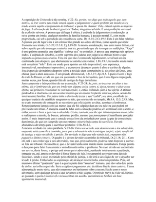 A exposição de Cristo não é tão restrita, V.22: Eu, porém, vos digo que todo aquele que, sem
motivo, se irar contra seu irmão estará sujeito a julgamento; e quem proferir um insulto a seu
irmão estará sujeito a julgamento do tribunal; e quem lhe chamar: Tolo, estará sujeito ao inferno
de fogo. A afirmação do Senhor é genérica: Todos, ninguém excluído. É uma proibição universal
da explosão raivosa. A pessoa que dá lugar à cólera, é culpada de julgamento e condenação. A
raiva contra um irmão, qualquer membro da família humana, é pecado mortal. E, com muita
propriedade, cai sob a jurisdição do conselho ou corte, Dt.16.18; 2.Cr.19.5. Este é um falar relativo.
A pessoa que dá lugar a ira é um ofensor tão grande aos olhos de Deus, como aquele que abate
friamente seu irmão, Gl.5.20; Cl.3.8; Tg.1.19-20. A mesma condenação, mas com maior ênfase, cai
sobre aquele que não consegue controlar sua ira, permitindo que ela irrompa em maldições. “Raça”
é uma palavra aramaica que significa “cabeça oca” ou estúpido. A pessoa que emprega tais epítetos
irados, é culpada do sinédrio, a corte suprema dos judeus que julgava as ofensas piores e que
impunha as penas mais severas. Uma ira que não é controlada rapidamente, se tornará em ira
combinada com desprezo que abertamente se satisfaz em revidar, 1.Pe.3.9. Um insulto ainda maior
está no epíteto “tolo”. Este era usado para apontar um tolo imprestável, sem esperança,
irremediável, moralmente imprestável, e expressava desprezo quanto à alma e caráter de alguém.
Esta expressão de máximo desprezo sobre a posição dum companheiro é, aos olhos de Deus, uma
ofensa igual a dum assassino. É um pecado abominável, 1.Jo.3.15; Ap.21.8. É punível com o fogo
do vale do Hinom, o vale em que era queimado o lixo de Jerusalém, que é uma figura empregada,
muitas vezes, por Jesus, quando fala do castigo do fogo do inferno.
Jesus apresenta o lado positivo de sua exposição, V.23-24: Se, pois, ao trazeres ao altar a tua
oferta, ali te lembrares de que teu irmão tem alguma coisa contra ti, deixa perante o altar a tua
oferta, vai primeiro reconciliar-te com teu irmão; e, então, voltando, faze a tua oferta. A atitude
perdoadora é ilustrada com um acontecimento que era muito freqüente entre os judeus, sendo-lhe
inteiramente familiar. Um judeu tinha o direito de trazer o seu “corbã”, seu dom, escolhido de
qualquer espécie de sacrifício sangrento ou não, que era trazido ao templo, Mt.8.4; 15.5; 23.8. Mas,
no exato momento de entrega-lo ao sacerdote que oficia junto ao altar, acontece a lembrança.
Repentinamente lampeja em sua mente, que ele foi culpado dum ato ou palavra que poderá ter
provocado um irmão. A maneira usual de lidar com a situação poderia ser, continuar com o culto, e,
então, correr e fazer a paz com o ofendido. Cristo, contudo, nos diz que interrompamos nosso culto
e realizemos a missão, de buscar, primeiro, perdão, mesmo que possa parecer humilhante proceder
assim. É mais importante que o coração esteja livre da ansiedade por causa da paz de consciência
dum irmão, do que ser cumprido um ato externo: misericórdia antes do sacrifício. Haverá
abundância de tempo para o sacrificar posterior. Cf.Is.58.4-7.
A mesma verdade em outra parábola, V.25-26: Entra em acordo sem demora com o teu adversário,
enquanto estás com ele a caminho, para que o adversário não te entregue ao juiz, o juiz ao oficial
de justiça, e sejas recolhido à prisão. Em verdade te digo que não sairás dali, enquanto não
pagares o último centavo. O quadro é o de um devedor a caminho do tribunal, Dt.21.18; 25.1. Com
ele está o seu credor que é seu adversário, mas que, provavelmente, poderia estar disposto a acertar-
se fora do tribunal. O conselho é, que o devedor tenha uma índole muito conciliadora. Esteja pronto
e desejoso para falar francamente e sem demanda sobre o problema. No caso de não ser encontrada
um acerto, desta forma, o perigo está nisso que o adversário, perdendo inteiramente a paciência,
entregue ou, até, arraste o devedor à força diante do juiz. Isto garantirá ao credor uma decisão
favorável, sendo o caso executado pelo oficial de justiça, e ele terá a satisfação de ver o devedor ser
levado à prisão. Então todas as esperanças de alcançar misericórdia, estariam perdidas. Pois, até
mesmo o último “quadrante” que é a quarta parte dum “assarion” romano, que não valia dois cents
de dollar, seria-lhe requerido. Seria exigido o pagamento, até, da última fração dum centavo. É uma
admoestação muito séria, que não esperemos ou hesitemos sobre a reconciliação com o nosso
adversário, com qualquer pessoa a que devamos a mão da paz. O período breve da vida vai, rápido,
ao passado e quem é insensível e recusa entrar em acordo, encontrará no Senhor um Juiz
igualmente insensível.
 