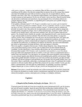 sobre justos e injustos, - tornar-se e ser realmente filhos de Deus, possuindo e mostrando a
semelhança do Pai celeste. Eles deverão compartilhar da natureza de seu Pai, porque Seu coração
está cheio de bondade para com todas as criaturas, porque ele, em sua providência, não faz
distinção entre bom e mau. Pois, com absoluta imparcialidade e sem referência ao caráter pessoal,
se mais avarento ou mais generoso, Ele faz seu sol nascer e envia sua chuva. Bem da mesma forma,
não devia haver indiferença nem ignorância, mas preocupação séria e terna benevolência nos
corações daqueles que, sinceramente, se empenham para se parecerem com o grande Amigo e
Benfeitor, descrito acima.
E há também a distinção moral, V. 46: Porque se amardes os que vos amam, que recompensa
tendes? Não fazem os publicanos também o mesmo? 47) E se saudardes somente os vossos irmãos,
que fazeis de mais? Não fazem os gentios também o mesmo? A maneira usual ou ordinária do
proceder no mundo é esta: Atos gentis são recompensados com atos gentis; palavras amigas são
correspondidas com palavras amigas. Esta é a altura moral humana. A palavra “saudar” pode ser
tomada em seu sentido literal, como uma mera saudação. Pois, até isso os judeus negavam aos
gentios. Ou, ela pode incluir relações de amizade e uma disposição de servir, como acontecia entre
os que estavam unidos na mesma confissão. Para além disso eles nada sabiam e se negavam
realizar, Jo.4.96. Para os discípulos de Cristo não serve um nível moral tão baixo. Ele espera que
eles se destaquem sobre a moral vigente, que realizem a ambição de excederem, de serem,
realmente, superior ao espírito caracterizado por pequenez e mesquinhez. Este último espírito podia
ser esperado dos publicanos, os cobradores de impostos da Palestina, que eram muito detestados
por serem os representantes do poder de Roma, e por suas trapaças e extorsões.
Não é um orgulho e arrogância farisaica que o Senhor deseja despertar, mas o desejo íntimo de
estar acima duma etiqueta e mero costume, que se podem tornar na mais refinada forma de
crueldade. Um fato significativo: Jesus encontra algo de bom, até, nos socialmente banidos!
O resumo desta secção, V.48: Portanto, sede vós perfeitos como perfeito é o vosso Pai celeste.
Visto que todos estes argumentos devam ser aceitos, e visto que o amor é o cumprimento da lei, o
Senhor traça sua conclusão: Vós, que quereis ser contados como meus discípulos, deveis destacar-
vos em contraste àqueles cuja idéia de altruísmo está modelada pelos padrões convencionais. Nada
abaixo deste grande ideal deve satisfazer-vos. Com uma coerência de propósito, que deixa de lado
os demais, eles devem esforçar-se pela perfeição que é de acordo com seu grande modelo, que é seu
Pai celeste. Deus é a perfeição, a plenitude, a consumação de todo o bem. E a perfeição dos cristãos
consiste no esforçar-se pelos ideais que Deus lhes colocou em sua santa vontade. É assim, que eles,
diária e constantemente, são renovados no conhecimento, na santidade e na justiça, segundo a
imagem daquele que os criou e redimiu, até que o dia de sua final perfeição raie no céu.
Resumo: Cristo inicia o sermão da montanha com as bem-aventuranças, dá uma breve disposição
da vocação dos discípulos no mundo, mostra o entendimento espiritual da lei por meio dum bom
número de exemplos, e ensina o amor para com o inimigo e o verdadeiro altruísmo.
Capítulo 6
A Respeito do Dar Esmolas, da Oração e do Jejum – Mt.6.1-18.
A primeira parte do sermão de Cristo havia tratado da correta interpretação da lei, que ele mostrou
por meio de muitos exemplos. Agora ele passa da lei dos escribas para a prática farisaica. Eles
sustentavam a justiça falsa e oca em suas zombarias. Uma característica muito marcante na vida
religiosa dos fariseus, V. 1: Guardai-vos de exercer a vossa justiça diante dos homens, com o fim
de serdes vistos por eles; doutra sorte não tereis galardão junto a vosso Pai celeste. A referência a
uma prática generalizada logo iria ser entendida por todos. É uma advertência contra a forma usual
 