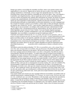 Sempre que sentires a necessidade da comunhão com Deus, tantas vezes quantas sentires estar
imperturbável e a sós com ele. Alguma sala no interior da casa ou sobre o seu eirado, longe de
qualquer interferência e intromissão, ser-te-á o lugar mais apropriado para isso. Cristo, até,
aconselha fechar a porta, para enfatizar a intimidade que um tal orar sugere. Aqui, com ninguém a
te perturbar, com ninguém presente, a não ser aquele que está em secreto, cuja onipresença te
convida a confiar sinceramente nele, poderás abrir francamente teu coração, até mesmo em relação
a assuntos que, apropriadamente, devam permanecer ocultos aos olhos do mundo inteiro. Todo
aquele que está acostumado à oração particular, segundo esta descrição do Senhor, também
encontrará plena edificação na oração pública nas devoções domésticas e no culto congregacional.
Seu coração foi treinado a centrar-se só no Senhor e a banir todas as idéias de distração. Notemos,
em especial, que o Senhor diz “teu Pai”, o que convida e impele para uma fé e confiança filiais.
“Mesmo que eu seja um pecador e um indigno, tenho ainda assim aqui a determinação de Deus,
que me ordena a orar, e sua promessa de que ele, misericordioso, me ouvirá, não por causa da
minha dignidade, mas por amor de Cristo o Senhor. Com esta fé podes afugentar quaisquer
pensamentos de dúvida, e ajoelhar confiadamente e orar, não considerando a tua dignidade ou
indignidade, mas a tua aflição e a sua palavra na qual ele manda que confies”55
Uma lição com respeito à forma de orar, V.7: E, orando, não useis de vãs repetições, como os
gentios; porque presumem que pelo seu muito falar serão ouvidos. A maior característica no culto
gentio é um falar confuso ou um tagarelar, repetindo sem cessar as mesmas formas de palavras,
1.Rs.18.26; At.19.34. Tais costumes eram familiares aos judeus, bem como aos galileus, por causa
da população mista e da presença de estrangeiros em seu meio. A idéia, que suportava tais
repetições sem sentido, parece ter sido que a própria abundância de palavras argumentava pela
sinceridade da pessoa q eu prestava culto e condicionava os deuses a consentir em seus
desejos.
Advertência contra tais práticas absurdas, V.8: Não vos assemelheis, pois, a eles; porque Deus, o
vosso Pai, sabe o de que tendes necessidade, antes que lho peçais. Os cristãos deviam, por meio
duma clara distinção, diferenciar-se dos gentios. Não devem ser parecidos com os gentios. Não
deve haver qualquer ponto de referência entre o seu culto e o dos gentios. Sua idéia de oração é,
essencialmente, diferente da dos gentios. “A oração requer mais do coração do que da língua. A
eloqüência da oração consiste no fervor do desejo e na simplicidade da fé. A abundância de idéias
esplêndidas, emoções veementes e intencionais, e a ordem e polidez das expressões, são coisas que
compõem tão só uma arenga humana, mas não uma oração humilde e cristã. Nossa fé e confiança
devem proceder do que Deus é capaz de realizar em nós, e não do que nós somos capazes de lhe
dizer”56
. Outro ponto que ressalta o absurdo de orações tagarelas, é: As nossas necessidades são
sabidas de Deus, antes que nós as comuniquemos em nossas orações. Ele, como um verdadeiro Pai,
está preocupado a respeito das necessidades e ansiedades dos seus filhos, e já conseguiu suas
informações, em muitos casos, antes que eles estejam conscientes das suas próprias insuficiências,
Is.65.24. “Deus manda que oremos, mas não para que o instruamos com nossa oração sobre o que
nos deva dar, porém, antes, que reconheçamos e confessemos que espécie de bens ele nos dá, e que
ele quer e pode dar-nos ainda muito mais. Assim, pela nossa oração instruímos muito mais a nós
mesmos do que a ele”57
.
Uma oração modelo para mostrar que uma variedade infinita de necessidades e de pedidos pode ser
reduzida numas poucas e modestas petições, V.9: Portanto, vós orareis assim: Pai nosso que estás
nos céus, santificado seja o teu nome. Não diminui o valor da oração, que muitas das suas palavras
e pensamentos são encontradas no Antigo Testamento e nas fórmulas, então, em uso entre os
judeus. A maravilha de sua beleza está nisso, que o Senhor arranjou as petições, tomando em conta
a importância das necessidades humanas e as impregnou com o seu espírito, fazendo, desta foram,
esta breve fórmula a oração mais perfeita que há no mundo. Vejam, como ele destaca esta ponto.
55
) Lutero, 7.503.
56
) Clarke, Commentary, 5.84.
57
) Lutero, 7.506.33.
 