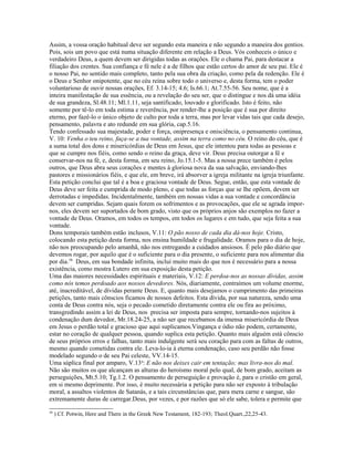 Assim, a vossa oração habitual deve ser segundo esta maneira e não segundo a maneira dos gentios.
Pois, sois um povo que está numa situação diferente em relação a Deus. Vós conheceis o único e
verdadeiro Deus, a quem devem ser dirigidas todas as orações. Ele o chama Pai, para destacar a
filiação dos crentes. Sua confiança e fé nele é a de filhos que estão certos do amor de seu pai. Ele é
o nosso Pai, no sentido mais completo, tanto pela sua obra da criação, como pela da redenção. Ele é
o Deus e Senhor onipotente, que no céu reina sobre todo o universo e, desta forma, tem o poder
voluntarioso de ouvir nossas orações, Ef. 3.14-15; 4.6; Is.66.1; At.7.55-56. Seu nome, que é a
inteira manifestação de sua essência, ou a revelação do seu ser, que o distingue e nos dá uma idéia
de sua grandeza, Sl.48.11; Ml.1.11, seja santificado, louvado e glorificado. Isto é feito, não
somente por tê-lo em toda estima e reverência, por render-lhe a posição que é sua por direito
eterno, por fazê-lo o único objeto de culto por toda a terra, mas por levar vidas tais que cada desejo,
pensamento, palavra e ato redunde em sua glória, cap.5.16.
Tendo confessado sua majestade, poder e força, onipresença e onisciência, o pensamento continua,
V. 10: Venha o teu reino, faça-se a tua vontade, assim na terra como no céu. O reino do céu, que é
a suma total dos dons e misericórdias de Deus em Jesus, que ele intentou para todas as pessoas e
que se cumpre nos fiéis, como sendo o reino da graça, deve vir. Deus precisa outorgar a fé e
conservar-nos na fé, e, desta forma, em seu reino, Jo.15.1-5. Mas a nossa prece também é pelos
outros, que Deus abra seus corações e mentes à gloriosa nova da sua salvação, enviando-lhes
pastores e missionários fiéis, e que ele, em breve, irá absorver a igreja militante na igreja triunfante.
Esta petição conclui que tal é a boa e graciosa vontade de Deus. Segue, então, que esta vontade de
Deus deve ser feita e cumprida de modo pleno, e que todas as forças que se lhe opõem, devem ser
derrotadas e impedidas. Incidentalmente, também em nossas vidas a sua vontade e concordância
devem ser cumpridas. Sejam quais forem os sofrimentos e as provocações, que ele se agrada impor-
nos, eles devem ser suportados de bom grado, visto que os próprios anjos são exemplos no fazer a
vontade de Deus. Oramos, em todos os tempos, em todos os lugares e em tudo, que seja feita a sua
vontade.
Dons temporais também estão inclusos, V.11: O pão nosso de cada dia dá-nos hoje. Cristo,
colocando esta petição desta forma, nos ensina humildade e frugalidade. Oramos para o dia de hoje,
não nos preocupando pelo amanhã, não nos entregando a cuidados ansiosos. É pelo pão diário que
devemos rogar, por aquilo que é o suficiente para o dia presente, o suficiente para nos alimentar dia
por dia.58
Deus, em sua bondade infinita, inclui muito mais do que nos é necessário para a nossa
existência, como mostra Lutero em sua exposição desta petição.
Uma das maiores necessidades espirituais e materiais, V.12: E perdoa-nos as nossas dívidas, assim
como nós temos perdoado aos nossos devedores. Nós, diariamente, contraímos um volume enorme,
até, inacreditável, de dívidas perante Deus. E, quanto mais desejamos o cumprimento das primeiras
petições, tanto mais cônscios ficamos de nossos defeitos. Esta dívida, por sua natureza, sendo uma
conta de Deus contra nós, seja o pecado cometido diretamente contra ele ou fira ao próximo,
transgredindo assim a lei de Deus, nos precisa ser imposta para sempre, tornando-nos sujeitos à
condenação dum devedor, Mr.18.24-25, a não ser que recebamos da imensa misericórdia de Deus
em Jesus o perdão total e gracioso que aqui suplicamos.Vingança e ódio não podem, certamente,
estar no coração de qualquer pessoa, quando suplica esta petição. Quanto mais alguém está cônscio
de seus próprios erros e falhas, tanto mais indulgente será seu coração para com as faltas de outros,
mesmo quando cometidas contra ele. Leva-lo-ia à eterna condenação, caso seu perdão não fosse
modelado segundo o de seu Pai celeste, VV.14-15.
Uma súplica final por amparo, V.13a
: E não nos deixes cair em tentação; mas livra-nos do mal.
Não são muitos os que alcançam as alturas do heroísmo moral pelo qual, de bom grado, aceitam as
perseguições, Mt.5.10; Tg.1.2. O pensamento de perseguição e provação é, para o cristão em geral,
em si mesmo deprimente. Por isso, é muito necessária a petição para não ser exposto à tribulação
moral, a assaltos violentos de Satanás, e a tais circunstâncias que, para mera carne e sangue, são
extremamente duras de carregar.Deus, por vezes, e por razões que só ele sabe, tolera e permite que
58
) Cf. Potwin, Here and There in the Greek New Testament, 182-193; Theol.Quart.,22,25-43.
 