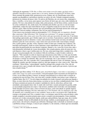 Aplicação do argumento, V.30: Ora, se Deus veste assim a erva do campo, que hoje existe e
amanhã é lançada ao forno, quanto mais a vós outros, homens de pequena fé? Os lírios, cujas
flores ensinam tão grande lição, pertencem às ervas. Podem, até, ser classificadas como inço,
quando sua abundância e persistência interfere no cultivo do solo. Falando comparativamente,
pertencem às criaturas de pouco valor. Os nativos da Palestina, até, em nossos dias, empregam o
feno, o restolho, e ervas secas, para aquecer seus fornos de barro que, por cima, estão rodeados de
panelas. Por isso, estas plantas do campo, tidas, pelas pessoas, em tão baixa estima, a ponto de usá-
las como combustível, são, ainda assim, tão estimadas pelo Senhor, que ele as veste de roupas
esplendidas, sendo elas mais maravilhosas do que a magnífica roupa do rei mais rico de Israel.
Deviam, acaso, filhos de Deus permitir que seja perturbados pela solicitude ansiosa das vestes que
precisam? Uma tal conduta, certamente, deve ser um sinal de pequenina fé.
Cristo renova sua exortação contra as preocupações, V.31: Portanto não vos inquieteis, dizendo:
Que comeremos? Que beberemos? Ou: Com que nos vestiremos? 32: porque os gentios é que
procuram todas estas coisas; pois vosso Pai celeste sabe que necessitais de todas elas. É na forma
dum epílogo apaixonado, que o Senhor argüi com os ouvintes. É pecaminoso e gentio todo cuidado
e preocupação em prover alimento e vestes, num contínuo insistir neste um tema, de modo que
formem o peso de vossa conversa, e seja o único alvo que envolve todo vosso tempo e energia.
Pois, é pelos gentios, que pão, vestes, riquezas e todos os bens que o mundo tem a oferecer, são
buscados ansiosamente, sendo as coisas supremas e mais importantes na vida. Sua idéia não vai
para além da gratificação dos seus desejos corporais. Quanto a vós, vosso Pai, lá em cima, sabe e
está plenamente informado de vossas necessidades. Seu coração paterno, pleno de amor por vós,
está disposto a fazer o que é melhor para vós. Por isso, atirai para longe todo o cuidado tolo, a fim
de que vossa preocupação não vos conduza à falta de confiança, e sejais levados a adorar as
riquezas. “Não é pecado ou culto às riquezas que uma pessoa coma, beba e se vista; que ela tenha
alimento e vestes, segundo o exigem a necessidade da vida e do corpo. Também não é pecado, que
ela busque e consiga seu alimento. Mas, que ela se preocupe, isto é, que coloque o conforto e
confiança nisso, sito, sim, é pecado. Pois, a preocupação não está na veste e no alimento, mas no
fu8ndo do coração, que não consegue conter-se, mas quer apegar-se a elas, como se diz. ‘Bens dão
confiança’. Desta forma, ‘a preocupação’ significa entregar meu coração a elas. Pois, não me
preocupo com o que o coração não intenta e ama. Por outro, aquilo pelo que anseio, é preciso que
meu coração deseje.”61
O cuidado que Deus ordena, V.33: Buscai, pois, em primeiro lugar, o seu reino e a sua justiça, e
todas estas coisas vos serão acrescentadas. Uma preocupação muito necessária aos discípulos de
Cristo, ou aos filhos de Deus, é buscar, ou desejar sinceramente,k ou colocar todo o coração na
conquista do reino de Deus. Pois, este reino não é comida e bebida, mas justiça e paz e alegria no
Espírito Santo, Rm.14.17. Um alvo digno da ambição do cristão é possuir esta justiça que agrada a
Deus, ou estar cheio dos frutos desta justiça, ou tornar-se rico em obras verdadeiramente boas. Uma
tal busca constante por pureza de coração e santidade de vida irá, além disso, asfixiar toda
ansiedade e preocupação desta vida. E, tendo sido resolvido o assunto principal da questão, então
as necessidades pequeninas do corpo e vida terrenos, também serão resolvidas com naturalidade.
Serão lançadas em nossos colos, como se fossem um lucro, como uma adição ao grande negócio
que a nossa busca alcançou. Por isso, mais uma vez, V.34: Portanto, não vos inquieteis com o dia
de amanhã, pois o amanhã trará os seus cuidados; basta ao dia o seu próprio mal. Cada dia traz
consigo o seu próprio mal. Pois, o mundo é mau, e os inimigos, tanto de fora como de dentro, estão
sempre ocupados a encontrar projetos para cercar o coração com preocupações. Estas condições
precisam ser vividas com paciente alegria, sendo que cada problema, logo que surge, deve receber
o nosso cuidado. Somar às dificuldades do dia de hoje, também, as preocupações que o futuro
possa trazer, não aliviará a situação que enfrentais. Restringir toda a solicitude ao momento em que
o problema começa a fustigar, é vence-lo por completo. É, tão somente, o futuro que traz ansiedade.
61
) Lutero, 7.561.142 (traduzi do alemão).
 