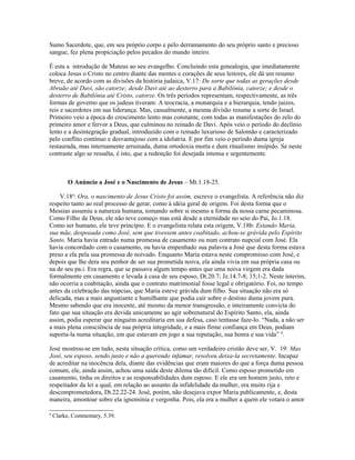 Sumo Sacerdote, que, em seu próprio corpo e pelo derramamento do seu próprio santo e precioso
sangue, fez plena propiciação pelos pecados do mundo inteiro.
É esta a introdução de Mateus ao seu evangelho. Concluindo esta genealogia, que imediatamente
coloca Jesus o Cristo no centro diante das mentes e corações de seus leitores, ele dá um resumo
breve, de acordo com as divisões da história judaica, V.17: De sorte que todas as gerações desde
Abraão até Davi, são catorze; desde Davi até ao desterro para a Babilônia, catorze; e desde o
desterro de Babilônia até Cristo, catorze. Os três períodos representam, respectivamente, as três
formas de governo que os judeus tiveram: A teocracia, a monarquia e a hierarquia, tendo juizes,
reis e sacerdotes em sua liderança. Mas, casualmente, a mesma divisão resume a sorte de Israel.
Primeiro veio a época do crescimento lento mas constante, com todas as manifestações do zelo do
primeiro amor e fervor a Deus, que culminou no reinado de Davi. Após veio o período do declínio
lento e a desintegração gradual, introduzido com o reinado luxurioso de Salomão e caracterizado
pelo conflito contínuo e desvantajoso com a idolatria. E por fim veio o período duma igreja
restaurada, mas internamente arruinada, duma ortodoxia morta e dum ritualismo insípido. Se neste
contraste algo se ressalta, é isto, que a redenção foi desejada intensa e urgentemente.
O Anúncio a José e o Nascimento de Jesus – Mt.1.18-25.
V.18a
: Ora, o nascimento de Jesus Cristo foi assim, escreve o evangelista. A referência não diz
respeito tanto ao real processo de gerar, como à idéia geral de origem. Foi desta forma que o
Messias assumiu a natureza humana, tomando sobre si mesmo a forma da nossa carne pecaminosa.
Como Filho de Deus, ele não teve começo mas está desde a eternidade no seio do Pai, Jo.1.18.
Como ser humano, ele teve princípio. E o evangelista relata esta origem, V.18b: Estando Maria,
sua mãe, desposada como José, sem que tivessem antes coabitado, achou-se grávida pelo Espírito
Santo. Maria havia entrado numa promessa de casamento ou num contrato nupcial com José. Ela
havia concordado com o casamento, ou havia empenhado sua palavra a José que desta forma estava
preso a ela pela sua promessa de noivado. Enquanto Maria estava neste compromisso com José, e
depois que lhe dera seu penhor de ser sua prometida noiva, ela ainda vivia em sua própria casa ou
na de seu pa.i. Era regra, que se passava algum tempo antes que uma noiva virgem era dada
formalmente em casamento e levada à casa de seu esposo, Dt.20.7; Jz.14.7-8; 15;1-2. Neste ínterim,
não ocorria a coabitação, ainda que o contrato matrimonial fosse legal e obrigatório. Foi, no tempo
antes da celebração das núpcias, que Maria esteve grávida dum filho. Sua situação não era só
delicada, mas a mais angustiante e humilhante que podia cair sobre o destino duma jovem pura.
Mesmo sabendo que era inocente, até mesmo da menor transgressão, e inteiramente convicta do
fato que sua situação era devida unicamente ao agir sobrenatural do Espírito Santo, ela, ainda
assim, podia esperar que ninguém acreditaria em sua defesa, caso tentasse faze-lo. “Nada, a não ser
a mais plena consciência de sua própria integridade, e a mais firme confiança em Deus, podiam
suporta-la numa situação, em que estavam em jogo a sua reputação, sua honra e sua vida” 8
.
José mostrou-se em tudo, nesta situação crítica, como um verdadeiro cristão deve ser, V. 19: Mas
José, seu esposo, sendo justo e não a querendo infamar, resolveu deixa-la secretamente. Incapaz
de acreditar na inocência dela, diante das evidências que eram maiores do que a força duma pessoa
comum, ele, ainda assim, achou uma saída deste dilema tão difícil. Como esposo prometido em
casamento, tinha os direitos e as responsabilidades dum esposo. E ele era um homem justo, reto e
respeitador da lei a qual, em relação ao assunto da infidelidade da mulher, era muito rija e
descomprometedora, Dt.22.22-24. José, porém, não desejava expor Maria publicamente, e, desta
maneira, amontoar sobre ela ignomínia e vergonha. Pois, ela era a mulher a quem ele votara o amor
8
Clarke, Commentary, 5.39.
 