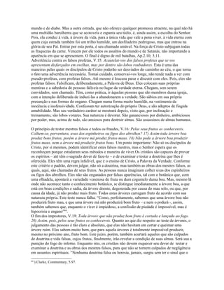 mundo e do diabo. Mas a outra estrada, que não oferece qualquer promessa atraente, na qual não há
uma multidão barulhenta que se acotovela e espanta seu tédio, é, ainda assim, a escolha do Senhor.
Pois, ela conduz à vida, à árvore da vida, para a única vida que vale a pena viver, à vida eterna com
quem cuja estrada também foi um trilho humilde, um desfiladeiro pedregoso, mas que entrou na
glória de seu Pai. Entrar por esta porta, é seu chamado amável. Na força de Cristo subjugam todas
as fraquezas da carne. Vencem por ele todos os assaltos do mundo e de Satanás, não importando a
aparência em que se apresentem. O final é digno de mil batalhas, Ap.2.10; 3;11.
Advertência contra os falsos profetas, V.15: Acautelai-vos dos falsos profetas que se vos
apresentam disfarçados em ovelhas, mas por dentro são lobos roubadores. Esta é uma das
maneiras pelas quais os discípulos de Cristo poderão ser desviados do caminho ao céu, o que torna
o fato uma advertência necessária. Tomai cuidado, conservai-vos longe, não tende nada a ver com
pseudo-profetas, com profetas falsos. Até mesmo é loucura parar e discutir com eles. Pois, eles são
profetas falsos. Falsificam, deliberadamente, a Palavra de Deus. Eles colocam suas próprias
mentiras e a sabedoria de pessoas falíveis no lugar da verdade eterna. Chegam, sem serem
convidados, sem chamado. Têm, como prática, ir àquelas pessoas que são membros duma igreja,
com a intenção deliberada de induzi-las a abandonarem a verdade. São sábios em sua própria
presunção e nas formas do engano. Chegam numa forma muito humilde, na vestimenta da
inocência e inofensividade. Confessam ter autorização do próprio Deus, e são adeptos de fingida
amabilidade. Mas seu verdadeiro caráter se mostrará depois, visto que, por inclinação e
treinamento, são lobos vorazes. Sua natureza é devorar. São gananciosos por dinheiro, ambiciosos
por poder, mas, acima de tudo, são ansiosos para destruir almas. São assassinos de almas humanas.
O princípio de testar mestres falsos e todos os fraudes, V.16: Pelos seus frutos os conhecereis.
Colhem-se, porventura, uvas dos espinheiros ou figos dos abrolhos? 17) Assim toda árvore boa
produz bons frutos, porém a árvore má produz frutos maus. 18) Não pode a árvore boa produzir
frutos maus, nem a árvore má produzir frutos bons. Um ponto importante: Não só os discípulos de
Cristo, por si mesmos, podem identificar estes falsos mestres, mas o Senhor espera que os
reconheçam porque estudaram seus métodos e maneira de viver.Os cristãos são capazes de provar
os espíritos – até têm o sagrado dever de faze-lo – e de examinar e testar a doutrina que lhes é
oferecida. Eles têm uma regra infalível, que é o ensino de Cristo, a Palavra da Verdade. Conforme
este critério e padrão, devem julgar, não só a doutrina, mas também as obras dos mestres falsos, as
quais, aqui, são chamadas de seus frutos. As pessoas nunca imaginam colher uvas dos espinheiros
ou figos dos abrolhos. Eles não são enganados por falsas aparências, tal com o botânico que, com
uma olhadela, apontará a variedade venenosa de fruta ou dum cogumelo duma boa. Mas, mesmo lá
onde não acontece tanto o conhecimento botânico, se distingue imediatamente a árvore boa, a que
está em boas condições e sadia, da árvore doente, degenerada por causa do mau solo, ou que, por
causa da idade, já não produz mais fruto. Todas estas árvores carregam fruto de acordo com sua
natureza própria. Este teste nunca falha. “Como, perfeitamente, sabemos que uma árvore boa não
produzirá fruto mau, e que uma árvore má não produzirá bom fruto – e nem o poderá -, assim,
também sabemos que, enquanto o viver é impiedoso, a confissão de piedade é impossível, mas é
hipocrisia e engano”64
.
O fim dos impostores, V.19: Toda árvore que não produz bom fruto é cortada e lançada ao fogo.
20) Assim, pois, pelos seus frutos os conhecereis. Quanto ao que diz respeito ao teste de árvores, o
julgamento das pessoas é tão claro e absoluto, que elas não hesitam em cortar e queimar uma
árvore ruim. Elas sabem muito bem, que para aquela árvores é totalmente impossível produzir,
mesmo no próximo ano, fruto bom. Este juízo, porém, também acertará aqueles que são culpados
de doutrina e vida falsas, cujos frutos, finalmente, irão revelar a condição de suas almas. Será sua a
punição do fogo do inferno. Enquanto isto, os cristãos não devem esquecer seu dever de testar e
examinar a doutrina e as obras dos mestres falsos, para que não se tornem culpados de negligência
em assuntos espirituais. “Nenhuma doutrina falsa ou heresia, jamais, surgiu sem ter o sinal que o
64
) Clarke, Commentary, 5.97.
 