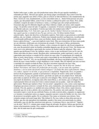 Senhor indica aqui, a saber, que eles produziram outras obras do que aquelas mandadas e
ordenadas por Deus...Deixem que aquele, que deseja julgar corretamente, faça como Cristo lhe
ensina aqui, pegando suas obras e frutos, para as colocar ao lado da Palavra e dos mandamentos de
Deus. Assim ele verá, imediatamente, se eles concordam entre si... Desta forma possuis um juízo
seguro, que não poderá falhar, como Cristo te ensina a conhecê-los pelos seus frutos. Pois, tenho
estudado a respeito de todos os heréticos e seitas, e verifiquei que eles sempre produziram e
trouxeram algo que foi diferente daquilo que Deus ordenou e impôs, um nesse, outro naquele
artigo. Um proibiu comer de tudo. O segundo, o casamento. O terceiro condenou qualquer governo,
escolhendo cada um o seu próprio. Concluo que todos eles andam neste trilho”65
.
O discipulado falso, V.21: Nem todo o que me diz: Senhor! Senhor! Entrará no reino dos céus,
mas aquele que faz a vontade de meu Pai que está nos céus. Os falsos mestres foram
caracterizados. Agora são descritos os discípulos espúrios. Nem todos os que praticam a confissão
pública, são, na verdade, confessores. Podem estar tentando encobrir sua hipocrisia, reconhecendo
e confessando publicamente Jesus como seu Senhor, dando, desta forma e publicamente, a ele
honra e glória divinas,66
o que está implícito neste título. Mas um cristianismo de boca nunca pode
ser um substituto válido para um cristianismo de coração. O fato que os lábios, prontamente,
formulam o nome de Cristo, como o Senhor, e têm o costume de repeti-lo, não levará ninguém ao
céu, nem lhe permitirá entrar na bendita comunhão daqueles que são um em Cristo. Até mesmo um
mero ouvir com admiração e apreciação dos ensinos do Senhor nada lhe adiantará. Mas, entre
aqueles que professam Cristo, há, também, outros, como os que receberam Cristo na fé e por ele
foram renovados de alma e mente. Recebem dele, continuamente, poder espiritual e, assim, são
capacitados para realizar a vontade do Pai celeste em suas vidas. O cumprimento da vontade de
Deus se torna, desta forma, o critério pelo qual a sinceridade do seu discipulado é testada. Cristo
chama Deus “meu Pai”. Ele, em sua profunda humildade, não busca sua própria glória. Ele tem o
direito de usar o nome Senhor e exigir obediência à sua vontade. Mas ele imprime em seus ouvintes
a santidade da vontade revelada de Deus. Isto deve encontrar expressão em suas vidas.
A advertência de Cristo quanto ao juízo, V.22 Muitos, naquele dia, hão de dizer-me: Senhor!
Senhor! Porventura, não temos nós profetizado em teu nome, e em teu nome não expelimos
demônios, e em teu nome não fizemos muitos milagres? 23) Então lhes direi explicitamente: Nunca
vos conheci. Apartai-vos de mim, os que praticais a iniqüidade. Naquele dia, isto é, no grande e
terrível dia do julgamento, quando os pensamentos e desejos de mente e alma serão revelados,
haverá muitos, ou seja, um grande número, que farão um apelo em seu próprio favor. Indicarão
para todas as espécies de feitos que se parecem com milagres. Mas, mesmo que seja profecia, ou
um expelir de demônios, ou alguma outra obra maravilhosa, e, até mesmo, que os milagres foram
expressamente feitos em nome de Cristo e ostensivamente em seu poder, - tudo isto nada lhes
aproveitará. Mesmo que repitam a frase “em teu nome”, apegando-se a isto, como a uma esperança
longínqua que possa comover o coração do Juiz, será, exatamente, esta expressão que provará a sua
omissão. Pois ele, quanto a si, também tem uma confissão a fazer. Eles, talvez, sejam sinceros,
pensando que ele os deva admitir, deva reconhecê-los. Ele, porém, tem outra opinião. Ele julga
necessário expor o vazio da sua confissão.Nunca, em toda a carreira deles, enquanto se enganavam
a si mesmos e conduziam outros ao engano, enquanto usavam o nome do Senhor em vão, com o fim
de promover seu próprio ganho, Ele os conheceu. Eles nunca se tornaram seus íntimos. Seus
corações sempre estiveram longe dele. Não tinham fé. Por isso, todas as obras deles provam ao
Senhor, que eles são operadores da iniqüidade, usando o Seu nome sem autorização ou ordem,
realizando o que ele não lhes autorizou nem aprovou. A sentença é breve, mas terrível: “Apartai-
vos de mim”, Mt.25.11; estejais para sempre longe da salvação, da glória e beleza que provém do
íntimo relacionamento comigo. Pois, estando em bendita união com Cristo, tudo é céu. Separado
dele, não há nada mais do que condenação.
65
) Lutero, 7.640,641.
66
) Cobern, The New Archeological Discoveries, 127.
 