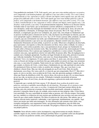 Uma parábola de conclusão, V.24: Todo aquele, pois, que ouve estas minhas palavras e as pratica,
será comparado a um homem prudente, que edificou a sua casa sobre a rocha; 25) e caiu a chuva,
transbordaram os rios, sopraram os ventos e deram com ímpeto contra aquela casa, que não caiu,
porque fora edificada sobre a rocha. 26) E todo aquele que ouve estas minhas palavras e não as
pratica, será comparado a um homem insensato, que edificou a sua casa sobre a areia; 27) e caiu
a chuva, transbordaram os rios, sopraram os ventos e deram com ímpeto contra aquela casa, e ela
desabou, sendo grande a sua ruína. É um pronunciamento majestoso. Refere-se ao discurso inteiro,
incluídas todas as suas lições, que se destinaram a ensinar sabedoria e compreensão no viver de
seus discípulos, sendo uma emanação da intimidade com ele e do poder da fé. Jesus, tal como em
outras parábolas e afirmações, só distingue duas classes de pessoas, Mt.12.30. Aqui, ele faz a
distinção, a comparação que prova ser verdadeira, até, nesta vida, com relação ao fundamento que
as pessoas escolhem para a estrutura de sua fé e vida. Ele baseia sua afirmação na máxima, que um
ouvir apropriado sugere a obediência no viver, Tg.1.22-25. Existe a pessoa sábia, prudente, racional
e experta, que usa corretamente sua razão, que cuidadosamente avalia todas as proposições e
seleciona judiciosamente o que serve aos seus propósitos. Quando constrói uma casa, lança o
fundamento firmemente em terra sólida, se possível, na rocha. Observam a eloqüência da descrição,
para representar o de-repente e a fúria dos elementos em fúria: chuva sobre o telhado, rio contra o
fundamento, vento contra as paredes; mas a casa permaneceu de pé, porque seu fundamento foi
lançado sobre a firmeza da resistente rocha. Mas, há também a pessoa tola, mencionada por Cristo,
em profunda tristeza. Ela é a pessoa que negligencia a prudência e o senso comum. Ela poderá
construir uma casa, cuja aparência exterior em nada difere da pessoa sábia. Mas ela negligenciou o
cuidado com a fundação apropriada. Escolheu um lugar formado de areia solta, próximo à torrente
que vinha das montanhas. Os elementos, mais uma vez, foram desprendidos. Veio a chuva
torrencial. Veio o rio impetuoso. O vento soprou com fúria. E, neste caso, eles não só arremeteram,
como se fossem um inimigo ou uma besta fera que ainda podem ser postos em fuga; mas arrasaram
esta casa, e a sua ruína foi completa. Nada restou de sua vaidosa beleza. Prudente é aquele que faz,
que cumpre, os dizeres de Cristo, e assim lança o fundamento de sua vida espiritual em uma rocha.
Ele permanecerá firme em meio a todos os assaltos dos inimigos. Não, que o seu fazer e o seu
obedecer o fazem firme. Mas sua vida está arraigada em sua fé em Cristo. Dele ele recebe,
diariamente, nova força. Ele vence, pela fé, e é mais do que um conquistador, Rm.8.37. Mas tolo é
quem, só com os ouvidos, ouve as palavras de Cristo, mas não apresenta qualquer evidência de
obras que fluam da obediência cristã. Ele, atravez disso, dá as provas de que a fé, ou nunca lançou
pé em sua vida, ou morreu em seu coração. Tribulação e tentação encontrarão tal pessoa
despreparada. Sem a fé em Cristo, ela não terá segurança, e perecerá do modo mais miserável
possível.
A impressão que o sermão de Cristo causou, V.28: Quando Jesus acabou de proferir estas
palavras, estavam as multidões maravilhadas da sua doutrina; 29) porque ele as ensinava como
quem tem autoridade, e não como os escribas. A maneira de Cristo para ensinar diferia da dos
escribas, pois eles ensinavam só porque haviam recebido autorização, entoando as tradições e
preceitos e injunções duma lei que, na verdade, estava morta em suas próprias vidas. Cristo falava
com autoridade. Era sua a autoridade de ensinar todas as pessoas, até o fim dos tempos. Este poder,
por isso, também se evidenciou em seus ensinos que arrebatavam seus ouvintes com uma convicção
maior do que a dum orador eloqüente. Ele falava as palavras da vida eterna. Não admira, que as
pessoas estavam muito surpresas e admiradas, e que expressam, imediatamente, seu espanto. Aqui
estava um mestre que tinha uma mensagem. As suas afirmações não somente eram claras, seus
exemplos inteligentes, seus argumentos fortes, sua presença arrebatadora; mas ele tinha uma
missão de professoro, e ele precisava ser escutado. Ele pregava a Palavra de Deus, como sendo a
sua própria palavra.
Sumário: Jesus adverte contra o juízo incompassivo, urge perseverança na oração, destaca o
caminho seguro ao céu, mostra como distinguir profetas falsos e se guardar contra um discipulado
falso, e conclui seu poderoso sermão, com a admoestação de guardar suas palavras.
 