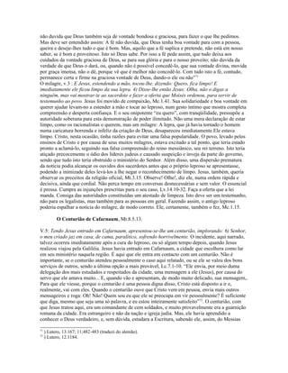 não duvida que Deus também seja de vontade bondosa e graciosa, para fazer o que lhe pedimos.
Mas deve ser entendido assim: A fé não duvida, que Deus tenha boa vontade para com a pessoa,
queira e deseje-lhes tudo o que é bom. Mas, aquilo que a fé suplica e pretende, não está em nosso
saber, se é bom e proveitoso. Isto só Deus sabe. Por isso a fé pede assim, que tudo deixa aos
cuidados da vontade graciosa de Deus, se para sua glória e para o nosso proveito; não duvida da
verdade de que Deus o dará, ou, quando não é possível concedê-lo, que sua vontade divina, movida
por graça imensa, não o dê, porque vê que é melhor não concedê-lo. Com tudo isto a fé, contudo,
permanece certa e firme na graciosa vontade de Deus, dando-o ele ou não”71
O milagre, v.3 : E Jesus, estendendo a mão, tocou-lhe, dizendo: Quero, fica limpo! E
imediatamente ele ficou limpo da sua lepra. 4) Disse-lhe então Jesus: Olha, não o digas a
ninguém, mas vai mostrar-te ao sacerdote e fazer a oferta que Moisés ordenou, para servir de
testemunho ao povo. Jesus foi movido de compaixão, Mc.1.41. Sua solidariedade e boa vontade em
querer ajudar levam-no a estender a mão e tocar ao leproso, num gesto íntimo que mostra completa
compreensão e desperta confiança. E o seu onipotente “eu quero”, com tranqüilidade, pressupõe a
autoridade soberana para esta demonstração de poder ilimitado. Não uma mera declaração de estar
limpo, como os racionalistas o querem, mas um milagre: A lepra, que já havia tornado o homem
numa caricatura horrenda e infeliz da criação de Deus, desapareceu imediatamente.Ele estava
limpo. Cristo, nesta ocasião, tinha razões para evitar uma falsa popularidade. O povo, levado pelos
ensinos de Cristo e por causa de seus muitos milagres, estava excitado a tal ponto, que teria estado
pronto a aclamá-lo, seguindo sua falsa compreensão do reino messiânico, seu rei terreno. Isto teria
atiçado precocemente o ódio dos líderes judeus e causado suspeição e inveja da parte do governo,
sendo que tudo isto teria obstruído o ministério do Senhor. Além disso, uma dispersão prematura
da notícia podia alcançar os ouvidos dos sacerdotes antes que o próprio leproso se apresentasse,
podendo a inimizade deles levá-los a lhe negar o reconhecimento de limpo. Jesus, também, queria
observar os preceitos da religião oficial, Mt.3.15. Observe! Olhe!, diz ele, numa ordem rápida e
decisiva, ainda que cordial. Não perca tempo em conversas desnecessárias e sem valor. O essencial
é pressa. Cumpra as injunções prescritas para o seu caso, Lv.14.10-32. Faça a oferta que a lei
manda. Consiga das autoridades constituídas um atestado de limpeza. Isto deve ser um testemunho,
não para os legalistas, mas também para as pessoas em geral. Fazendo assim, o antigo leproso
poderia espalhar a notícia do milagre, de modo correto. Ele, certamente, também o fez, Mc.1.15.
O Centurião de Cafarnaum, Mt.8.5.13.
V.5: Tendo Jesus entrado em Cafarnaum, apresentou-se-lhe um centurião, implorando: 6) Senhor,
o meu criado jaz em casa, de cama, paralítico, sofrendo horrivelmente. O incidente, aqui narrado,
talvez ocorreu imediatamente após a cura do leproso, ou só algum tempo depois, quando Jesus
realizou viajou pela Galiléia. Jesus havia entrado em Cafarnaum, a cidade que escolhera como lar
em seu ministério naquela região. É aqui que ele entra em contacto com um centurião. Não é
importante, se o centurião atendeu pessoalmente o caso aqui relatado, ou se ele se valeu dos bons
serviços de outros, sendo a última opção a mais provável, Lc.7.1-10. “Ele envia, por meio duma
delegação dos mais estudados e respeitados da cidade, uma mensagem a ele (Jesus), por causa do
servo que ele amava muito... E, quando vão e apresentam, de modo muito delicado, sua mensagem,.
Para que ele viesse, porque o centurião é uma pessoa digna disso, Cristo está disposto a ir e,
realmente, vai com eles. Quando o centurião ouve que Cristo vem em pessoa, envia mais outros
mensageiros e roga: Oh! Não! Quem sou eu que ele se preocupa em vir pessoalmente? É suficiente
que diga, mesmo que seja uma só palavra, e eu estou inteiramente satisfeito”72
. O centurião, com
que Jesus tratou aqui, era um comandante de cem soldados, e muito provavelmente era a guarnição
romana da cidade. Era estrangeiro e não da nação e igreja judia. Mas, ele havia aprendido a
conhecer o Deus verdadeiro, e, sem dúvida, estudara a Escritura, sabendo ele, assim, do Messias
71
) Lutero, 13.167; 11;482-483 (traduzi do alemão).
72
) Lutero, 12.1184.
 
