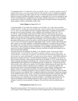 A recompensa da fé, V.13: Então disse Jesus ao centurião: Vai-te, e seja feito conforme a tua fé. E
naquela mesma hora o servo foi curado. Como foi a fé, assim foi a cura. A confiança no poder da
palavra trouxe a palavra que tinha o poder de curar. Cristo fala sob grande emoção, concedendo o
benefício no qual a confiança do capitão se agarrava, e ordenando a ele e aos seus mensageiros, que
fossem e testemunhassem o cumprimento de sua oração. Naquela mesma hora, no exato momento
em que Jesus o dissera, foi realizado o milagre. Desta forma a fé recebe de Cristo, em quem ela se
agarra, amparo, conforto, misericórdia e todo o bem.
Vários Milagres e Curas, Mt.8.14-1.
A cura duma febre, V.14: Tendo Jesus chegado à casa de Pedro, viu a sogra deste acamada e
ardendo em febre. 15) Mas Jesus tomou-a pela mão, e a febre a deixou. Ela se levantou e passou a
serví-lo. Jesus, em certo sábado, havia ido à sinagoga. Regressando e chegando à casa de Pedro,
que aqui leva seu nome de discípulo, Jesus se deparou com ocorrências tristes, Mc.1.29-31;
Lc.4.38-39. A sogra de Pedro está de cama com febre. Notemos: Pedro possuía uma casa em
Cafarnaum, tendo-se mudado de Betsaida para aqui. Talvez, porque o mercado de peixes parecia
melhor, mas, mais provavelmente, porque o Senhor havia escolhido esta cidade como sua morada.
Pedro era casado. Ele não se entregara à falsa santidade, a um ascetismo perigoso, como é exigido
pela igreja católica para seu clero, mas deu-se o direito de possuir uma irmã na fé por esposa,
1.Co.9.5. Jesus foi movido de compaixão. Repreendeu a febre. Tomou a mulher enferma pela mão
para a erguer. Ao seu toque milagroso, a enfermidade desapareceu, e ocorreram todos os efeitos
que seguem. Ela se levantou da cama, sem qualquer sinal de fraqueza ou falta de equilíbrio. Podia
servir à mesa, e fazer quaisquer serviços, destacando, em sua gratidão, especialmente aquele a
quem devia sua plena recuperação. Qualquer dom que recebemos do Senhor devia dispor-nos ao
serviço pessoal mais dedicado.
Fatos que ocorreram ao entardecer do sábado, V.16: Chegada a tarde, trouxeram-lhe muitos
endemoninhados; e ele meramente com a palavra expeliu os espíritos, e curou todos os que
estavam doentes; 17) para que se cumprisse o que fora dito por intermédio do profeta Isaías: Ele
mesmo tomou as nossas enfermidades e carregou com as nossas doenças. Toda Galiléia encheu-se
das notícias a respeito de Cristo. E uma fila constante de doentes e seus parentes, era comum ver
afluir de todas as direções. Tudo aconteceu depois do fim do sábado, Lv.23.32. Já não precisavam
hesitar, pensando que pudessem transgredir a lei. A fama da notícia que o Senhor havia curado um
endemoninhado pela manhã, havia-se espalhado qual fogo em palha seca. A maioria dos que lhe
foram trazidos, estava aflita com a mesma e terrível doença, estando possessa de espírito mau. Ele,
com uma só palavra, expelia os demônios que, semelhante a todo o mundo dos espíritos, lhe
precisam estar sujeitos. Com meiga bondade curou todas as outras doenças. Nenhuma havia, que
pudesse resistir à sua onipotente misericórdia. É muito apropriada a referência de Mateus à
profecia, Is.53.4. A referência do profeta é sobre as magoas e tristezas, as doenças e dores da alma,
devido ao pecado e sua maldição. Mas o evangelista argumenta corretamente: Aquele que carrega o
maior também é senhor sobre o menor. As doenças da pessoa humana estão conectadas, dum lado,
ao pecado, e, do outro, à morte. E, desta forma, o nosso Sumo Sacerdote, sentindo o peso das
nossas doenças, teve compaixão, por causa dos resultados e conseqüências do pecado, pois, ele
sabe da sua maldição, da sua influência destrutiva sobre o corpo e a alma, Hb.4.15;5.2. Ele
carregou e removeu os nossos pecados e fraquezas. Eles já não são mais uma maldição para os
fiéis.
O Discipulado de Cristo, Mt.8.18-22.
Preparativos para a partida, V.18: Vendo Jesus muita gente ao seu redor, ordenou passar para a
outra margem. Estava anoitecendo. O dia fora de muita ocupação para Jesus: Havia ensinado e
 