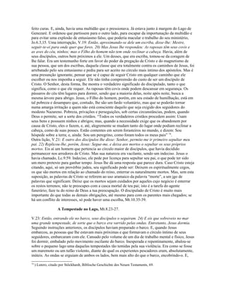 feito curas. E, ainda, havia uma multidão que o pressionava. Já estava junto à margem do Lago de
Genezaré. E ordenou que partissem para o outro lado, para escapar da importunação da multidão e
para evitar uma explosão de entusiasmo falso, que poderia macular o trabalho do seu ministério,
Jo.6.3,15. Uma interrupção, V.19: Então, aproximando-se dele um escriba, disse-lhe: Mestre,
seguir-te-ei para onde quer que fores. 20) Mas Jesus lhe respondeu: As raposas têm seus covis e
as aves do céu, ninhos; mas o Filho do homem não tem onde reclinar a cabeça. Havia, além de
seus discípulos, outros bem próximos a ele. Um desses, que era escriba, tomou-se da coragem de
lhe falar. Era um testemunho forte em favor do poder da pregação de Cristo e do magnetismo de
sua pessoa, que um dos escribas, daquela classe que era totalmente contra os caminhos de Jesus, foi
arrebatado pelo seu entusiasmo e pediu para ser aceito no círculo mais íntimo dos apóstolos. Mas é
uma presunção ignorante, pensar que se é capaz de seguir Cristo em qualquer caminho que ele
escolher ou nos imponha a seguir. Ele não tinha compreensão do custo de ser um discípulo de
Cristo. O Senhor, desta forma, lhe mostra o verdadeiro significado do discipulado, tanto o que
significa, como o que ele requer. As raposas têm covis onde podem descansar em segurança. Os
pássaros do céu têm lugares para dormir, sendo que a maioria delas, noite após noite, busca a
mesma árvore para abrigo. Jesus, o Filho do homem, porém, em seu estado de humilhação, está em
tal pobreza e desamparo que, contudo, lhe são um fardo voluntário, mas que se poderão tornar
numa amarga irritação a quem não está consciente daquilo que seja exigido dos seguidores do
modesto Nazareno. Pobreza, privações e perseguições, sob certas circunstâncias, podem, quando
Deus o permite, ser a sorte dos cristãos. “Todos os verdadeiros cristãos procedem assim: Usam
seus bens e possuem ninhos e abrigos; mas, quando a necessidade exige que os abandonem por
causa de Cristo, eles o fazem, e, até, alegremente se mudam tanto do lugar onde podiam reclinar a
cabeça, como de suas posses. Estão contentes em serem forasteiros no mundo, e dizem: Sou
hóspede sobre a terra; e, ainda: Sou um peregrino, como foram todos os meus pais” 74
.
Outra lição, V.21: E outro dos discípulos lhe disse: Senhor, permite-me ir primeiro sepultar meu
pai. 22) Replicou-lhe, porém, Jesus: Segue-me, e deixa aos mortos o sepultar os seus próprios
mortos. Eis aí um homem que pertencia ao círculo maior de discípulos, que havia decidido
permanecer nos arredores de Cristo. Mas sua natureza era vacilante, sendo um indeciso. Jesus o
havia chamado, Lc.9.59. Indeciso, ele pede por licença para sepultar seu pai, o que pode ter sido
um mero pretexto para ganhar tempo. Jesus lhe dá uma resposta que parece dura. Caso Cristo esteja
citando, aqui, só um provérbio judeu, seu significado pode ser: Deixem os espiritualmente cegos,
os que são mortos em relação ao chamado do reino, enterrar os naturalmente mortos. Mas, sem esta
suposição, as palavras de Cristo se referem ao uso aramaico da palavra “morte”, a um jgo de
palavras que significam: Deixe que os mortos sejam cuidados por aqueles cujo negócio é enterrar
os restos terrenos; não te preocupes com a casca mortal de teu pai; isto é a tarefa do agente
funerário; faze tu do reino de Deus a tua preocupação. O discipulado de Cristo é muito mais
importante do que todas as demais obrigações, até mesmo para com os parentes mais chegados; se
há um conflito de interesses, só pode haver uma escolha, Mt.10.35-39.
A Tempestade no Lago, Mt.8.23-27.
V.23: Então, entrando ele no barco, seus discípulos o seguiram. 24) E eis que sobreveio no mar
uma grande tempestade, de sorte que o barco era varrido pelas ondas. Entretanto, Jesus dormia.
Seguindo instruções anteriores, os discípulos haviam preparado o barco. E, quando Jesus
embarcou, as pessoas que lhe estavam mais próximas e que formavam o círculo íntimo de seus
seguidores, embarcaram com ele. Cansado pelo volume de um dia de trabalho mental e físico, Jesus
foi dormir, embalado pelo movimento oscilante do barco. Inesperada e repentinamente, abalou-se
sobre o pequeno lago uma daquelas tempestades tão temidas pela sua violência. Era como se fosse
um maremoto ou um tufão violento, diante do qual os experientes pescadores eram, absolutamente,
inúteis. As ondas se erguiam de ambos os lados, bem mais alto do que o barco, encobrindo-o. E,
74
) Lutero, citado por Stöckhardt, Biblische Geschichte des Neuen Testaments, 69.
 