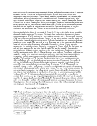 quebrando sobre ele, encheram-no gradualmente d’água, sendo inútil querer esvaziá-lo. A natureza
estava em revolta. Vento e mar haviam conspirado para destruir tanto o barco como seus
passageiros. Anotemos o contraste: Cristo a dormir tranqüilo em meio a toda esta confusão, não
sendo afetado pela grande agitação que levara os homens mais fortes a tremer de medo. “Mas,
agora, o dormir natural é uma indicação certa para um homem real e natural. O evangelho diz que
Cristo dormiu no barco. O evangelista deseja mostrar-nos a Cristo como homem real e natural, com
corpo e alma, e que, por isso, tinha necessidade de comida e bebida, sono e outras tarefas naturais
que são feitas sem pecado, tal como as temos nós também. Para que não caiamos no erro dos
maniqueus, que acreditaram que Cristo era só um espírito e não um verdadeiro homem.75
O terror dos discípulos diante da repreensão de Cristo, V.25: Mas os discípulos vieram acordá-lo,
clamando: Senhor, salva-nos! Perecemos! 26) Acudiu-lhes, então, Jesus: Por que sois tímidos,
homens de pequena fé? E, levantando-se, repreendeu os ventos e o mar; e fez-se grande bonança.
27) E maravilharam-se os homens, dizendo: Quem é este que até os ventos e o mar lhe obedecem?
Os discípulos, chegando a Cristo, acordaram-no. Podem ter hesitado, por um pequeno período, por
respeito ao mestre amado. Mas seu medo se torna tão grande, que já não mais se contém. Das suas
bocas sai, antes, um grito, do que uma informação. Em sua hora extrema Cristo é seu único
pensamento. Um ponto importante: O primeiro pensamento de Cristo é pela fé dos discípulos, não
pelo alívio do seu medo. Por que estar cheio de medo? Por que tão pouca fé? A repreensão,
propositalmente, foi áspera no tom, mas tinha oculta em si muita ternura. Seu destemor pessoal e
total devia acalmar o pânico deles. A falta de fé sempre torna medroso. A confiança em Deus e em
seu poder e ajuda, torna audacioso. Jesus, tendo resolvido o mais importante, ergueu-se de seu
travesseiro e proferiu uma segunda repreensão, esta dirigida ao vento impetuoso e às ondas
agitadas. “Paz! Aquietai-vos!” É Ele quem lhes deu ordens, Mc.4.39. Ao soar da sua voz, um
silêncio obediente sobreveio à turbulência dos ventos e das ondas. O onipotente Governador do
universo havia falado. A voz humana de Cristo, por virtude do seu poder e majestade divinos,
concedidos à sua humanidade, controlaram as forças da natureza, Pr.30.4. “Mas, quando ele
repreende o mar e o vento, e tendo o mar e o vento lhe obedecido, ele provou, com este ato, a sua
onipotente divindade, e que é Senhor sobre o vento e o mar. Pois, não é obra humana, ser capaz de,
com uma só palavra, aquietar o mar e fazer cessar o vento. É necessário poder divino para, com só
uma palavra, parar a turbulência do mar. Por isso, Cristo não é só homem natural, mas é também
verdadeiro Deus.”76
O efeito deste milagre sobre os discípulos e sobre todos os que, depois,
ouviram desta história, visto que o repentino aquietar do mar deve ter sido observado da praia, foi
enchê-los de espanto. Que homem é este? Donde é ele? Havia diante deles uma evidência adicional
sobre a sua divindade, e também sobre o seu cuidado amoroso aos que escolhera como discípulos.
Ele está pronto e disposto a dissipar-lhes todo e qualquer temor, e dar cuidadosa atenção a todas as
suas preces, até mesmo quando a fé for pequena.
Jesus e os gadarenos, Mt.8.28-34.
V.28: Tendo ele chegado à outra margem, à terra dos gadarenos, vieram-lhe ao encontro dois
endemoninhados, saindo dentre os sepulcros, e a tal ponto furiosos, que ninguém podia passar por
aquele caminho.O território dos gadarenos e dos girgaseus ficava ao leste do Mar da Galiléia,que
formava a parte mais ao sul de Gaulanites O nome lhe foi dado em virtude das cidades principais
da .região. Uma delas, Gerasa, estava localizada à beira do lago. Aqui dois endemoninhados correm
ao encontro do Senhor. Mateus, sendo testemunha ocular, dá este número. Mas, só um destes
enfermos foi tão excepcionalmente violento, que despertou a atenção de todos e, por isso, é
mencionado em outros relatos, Mc.1.23-27; Lc.4.31-37. Eles habitavam nas cavernas das rochas
calcáreas da costa leste, que também eram usadas como sepulturas. É um quadro terrível: Os
75
) Lutero, 13.1627.
76
) Lutero, 13.1628.
 