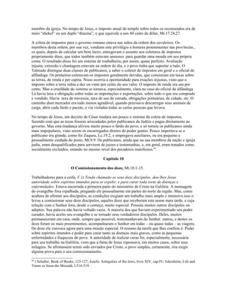 membro da igreja. No tempo de Jesus, o imposto anual do templo sobre todos os recenseados era de
meio “shekel” ou um duplo “dracma”, o que equivale a uns 60 cents de dólar, Mt.17.24,27.
A coleta de impostos para o governo romano estava nas mãos da ordem dos cavaleiros. Os
membros desta ordem, por sua vez, vendiam este privilégio a homens proeminentes nas províncias.,
os quais, depois de calcular um bom lucro, entregavam o assunto aos coletores de impostos
propriamente ditos, que todos também estavam ansiosos para guardar uma moeda em seu própria
conta. O resultado disso foi um sistema de roubalheira, por assim, quase perfeito. Avaliação
injusta, extorsão e chantagem estavam na ordem do dia, e o povo tinha que suportar a tudo. O
Talmude distingue duas classes de publicanos, a saber o coletor de impostos em geral e o oficial de
alfândega. Os primeiros coletavam os impostos geralmente devidos, que consistiam em taxas sobre
as terras, de renda e per capita. Nisso ocorria a oportunidade para exações injustas, visto que o
imposto sobre a terra subia a dez ou vinte por cento do seu valor. O imposto de renda era um por
cento. Mas a crueldade do sistema se tornava, especialmente, clara no caso do oficial da alfândega.
Lá havia taxa e obrigação sobre todas as importações e exportações, sobre tudo o que era comprado
e vendido. Havia taxa de travessia, taxa de uso de estrada, obrigações portuárias, de cidade, etc. O
caminho dum mercador era tudo menos agradável, quando precisava descarregar seus animais de
carga, abrir cada fardo e pacote, e via violadas todas as cartas pessoas que levava.
No tempo de Jesus, um decreto de César mudara um pouco o sistema da coleta de impostos,
fazendo com que as taxas fossem arrecadadas pelos publicanos da Judéia e pagas diretamente ao
governo. Mas esta mudança aliviou muito pouco o fardo do povo, e só tornou os publicanos ainda
mais impopulares, visto serem os encarregados diretos do poder gentio. Pouco importava se o
publicano era grande, como foi Zaqueu, Lc.19.2, e empregava auxiliares, ou era pequeno e
pessoalmente cuidada do posto, Mt.9.9. Os publicanos, ainda que na sua membros da nação e igreja
judia, eram desqualificados para servirem de juizes e testemunhas, e, em geral, eram tratados como
socialmente excluídos, estando no mesmo nível dos pecadores manifestos.86
.
Capítulo 10
O Comissionamento dos doze, Mt.10.1-15.
Trabalhadores para a ceifa, V.1) Tendo chamado os seus doze discípulos, deu-lhes Jesus
autoridade sobre espíritos imundos para os expelir, e para curar toda sorte de doenças e
enfermidades. Estava encerrada a primeira parte do ministério de Cristo na Galiléia. A mensagem
do evangelho fora espalhada, pregando ele pessoalmente em partes do norte da região. Mas, como
acabara de afirmar aos discípulos, as condições exigiam um trabalho mais amplo e intensivo.isso o
levou a comissionar seus doze discípulos, aqueles doze que receberam este nome mais tarde, e cuja
relação com o Senhor fora, desde o começo, muito especial. Possuía muitos outros discípulos ou
adeptos. Sua palavra não havia voltado vazia. A maioria dos que haviam experimentado seu poder
curador, havia aceito seu evangelho e se tornado seus verdadeiros discípulos. Deles, muitos
permaneceram em casa, onde, sempre que possível, testemunhavam do Senhor. outros, e destes os
doze foram os mais proeminentes, acompanharam o Senhor em todas – ou quase todas – as viagens.
Os doze ele convoca agora para uma missão especial. O resumo da tarefa que lhes confiou é: Poder
sobre espíritos imundos e poder para curar tanto as doenças mais graves, como as pequenas
enfermidades e fraquezas do povo. A autoridade de realizar curas foi, especialmente, necessária
para seu trabalho na Galiléia, visto que a fama de Jesus repousava, em muitos casos, sobre seus
milagres. Se afirmassem terem sido enviados por Cristo, o povo simples, certamente, iria exigir
alguma prova para o seu comissionamento.
86
) Schaller, Book of Books, 123-127; Josefo, Antiquities of the Jews, livro XIV, cap.IV; Edersheim, Life and
Times os Jesus the Messiah, I.514-519.
 