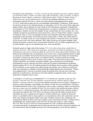 Os apóstolos são enumerados, V.2) Ora, os nomes dos doze apóstolos são estes: primeiro, Simão,
por sobrenome Pedro, e André, seu irmão; Tiago, filho de Zebedeu, e João, seu irmão; 3) Filipe e
Bartolomeu; Tomé e Mateus, o publicano; Tiago, filho de Alfeu, e Tadeu; 4) Simão o Zelote, e
Judas Iscariortes, que foi também quem o traiu.Eles são chamados apóstolos, por serem as
testemunhas especiais de Cristo, e serem seus representantes na propagação de sua igreja,
At.1.8,21, tendo sido enviados por ele com autoridade extraordinária. Lembremos: Pedro esta no
alto da lista, porque ele foi chamado primeiro seu discípulos, At.4.18. Seu nome, Pedro, dado pelo
próprio Senhor, aqui o distingue do outro Simão da lista. Bartolomeu comumente é identificado
com Natanael, Jo.1.46. Mateus junta, propositalmente, seu epíteto “o publicano” em modesta auto-
humilhação e, também com um certo orgulho de que a misericórdia de Cristo escolheu ,até, a um
cobrador de impostos que pertencia à classe mais baixa, como seu amigo íntimo. Simão o cananeu,
ou Simão de Cana, às vezes, foi chamado de Zelote, provavelmente, para fazer referência à sua
característica mais marcante. Como último da lista o nome Judas, o traidor. Sua cidade natal foi
“Charioth”, na Judéia, sendo ele o único discípulo não Galileu.A vocação de Jesus a este homem
foi tão sincera como a dos outros apóstolos. Mas, Judas, levado por sua própria maldade e pela
tentação de Satanás, arremessa de si a misericórdia do Senhor. Ele, de roubos insignificantes caiu
na maior fundura a que um ser redimido pode cair – traiu seu Salvador.
Instruções quanto ao lugar onde deviam pregar, V.5) A estes doze enviou Jesus, dando-lhes as
seguintes instruções: Não tomeis rumo aos gentios, nem entreis em cidade de samaritanos; 6) mas,
de preferência, procurai as ovelhas perdidas da casa de Israel. Estes, que ao todo eram doze, e que
depois foram conhecidos por esta designação, Jesus enviou com o encargo definido quanto ao lugar
e a esfera de seu trabalho. Deviam ficar fora das terras dos gentios e das cidades dos samaritanos.
Esta ênfase é expressa de modo solene e em cadência rítmica. A primeira oferta de salvação,
segundo a intenção de Deus, devia ser feita ao povo judeu. Visto terem sido seu povo escolhido no
Antigo Testamento, ele restringe seu próprio trabalho, agora realizado por seus discípulos,
principalmente a Israel, ainda que não fosse contra que os gentios ocasionalmente recebessem
alguma migalha, Mt.15; Jo.4. O cuidado principal dos discípulos devia ser pelas ovelhas perdidas
da casa de Israel, ou seja, aqueles que andavam longe do caminho, sem o saberem ou quererem,
tendo sido molestados e esfolados e desencaminhados deliberadamente por mercenários. Tinham
sido negligenciados e estavam no iminente perigo da perdição final, mas que, provavelmente,
poderiam ser ganhas para a salvação por meio dum trabalho evangelístico pleno, sendo o mais
importante a pregação e não as curas.
A mensagem e os sinais que a acompanharam V.7) e à medida que seguirdes, pregai que está
próximo o reino dos céus. 8) Curai enfermos, ressuscitai mortos, purificai leprosos, expeli
demônios; de graça recebestes, de graça daí Enquanto estiverdes em vossa, pregai. A pregação é a
primeira e maior obrigação e necessidade. Seu assunto: O reino dos céus está presente. Na pessoa
do humilde Nazareno, Jesus Cristo, cumpriram-se todos os tipos e profecias. Quem o aceita pela fé,
esse tem o reino, esse é um membro do reino. Por isso, realizai vosso trabalho de arautos, indo de
casa em casa. E, sempre que necessário, eles foram revestidos de poder para confirmar a palavra
com sinais que seguiam, Mc.16.20. Não só as doenças comuns deviam render-se diante de sua
autoridade, mas, até, as impurezas dos leprosos. Foi-lhes confiado, até, o poder de ressuscitar
mortos e a autoridade sobre os maus espíritos. As circunstâncias, talvez, não requereram o uso de
todos estes milagres em alguma cidade ou povoado. Também é possível que os apóstolos não
ressuscitaram alguém da morte, antes que o próprio Cristo ressuscitasse da morte. Também existe a
probabilidade que, naquele tempo, sua fé não fosse tão forte para realizar o maior milagre,
Mt.17.20. Mas, no que se referia ao comissionamento de Cristo, receberam toda autoridade
necessária para apoiar sua pregação com tais obras que deviam ser aceitas como provas positivas de
sua missão divina. Mas este poder não devia servir de torpe ganância, ou ser feito por dinheiro.
 