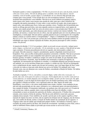 Instruções quanto a vestes e equipamento, V.9) Não vos provereis de ouro, nem de prata, nem de
cobre nos vossos cintos; 10) nem de alforge para o caminho, nem de duas túnicas, nem de
sandálias, nem de bordão: porque digno é o trabalhador do seu alimento.Não provede nem
comprai para vossa jornada. Vossa missão deve ser sem recompensa material. Avareza e o
acumular bens prejudicaria vosso trabalho. Não devia ser aceito dinheiro de qualquer espécie,
muito menos ouro, prata e nem mesmo uma moeda de cobre, para que o dom e benefício do
evangelho não pareça mercadoria. O cinto sobre a veste exterior era usado, não só para juntar o
manto solto, mas também para fixar a bolsa que continha o troco. Também não foi permitida uma
sacola ou alforge para provisões, nem uma segunda camisa ou roupa-de-baixo, nem sapatos de
viagem, nem cajado pesado.Tudo isto seria um entrave para a vossa jornada atual. Deveis ser como
pessoas muito apressadas, que estão desejosas para iniciar e realizar este imenso trabalho. “Era
proibido, até mesmo, o menor lucro do seu ofício, mas não apelando para um voto de pobreza ou de
mendigância, à moda papal. Deviam adotar a grande máxima de que os mensageiros do evangelho
tinham o direito ao sustento diário e à hospitalidade”87
. Digno é o trabalhador da sua manutenção,
Mc.6.8; Lc.9.3. Este é um axioma que, na boca de Cristo também contém um grande conforto. O
trabalhador que segue as demais injunções do Senhor, não precisa preocupar-se sobre comida e
vestes. Ele proverá.
A maneira de abordar, V.11) E em qualquer cidade ou povoado em que entrardes, indagai quem
neles é digno; e aí ficai até vos retirardes. 12) Ao entrardes na casa, saudai-a. Esta deverá ser uma
regra constante. O mesmo procedimento deverá ser seguido, não interessando a cidade ou a
povoação. Deverão anunciar e inquirir, acuradamente, quanto à dignidade moral do provável
hospedeiro. Pois, uma escolha errada poderia prejudicar seriamente o trabalho. Não deveis procurar
uma passagens melhor ou uma companhia mais aprazível, para que não sejais marcados como
homens egoístas. O melhor é estabelecer sempre um centro de atividade, do que depender duma
atividade transitória e frustrada. Aqui há também uma insinuação a respeito do tagarela, do
vagabundo, do intrometido que freqüenta as estradas e a companhia daqueles que possam favorecer
sua ambição, em vez de encontrar tempo para a oração e o estudo em casa. Deverá ser distinguida
com o cumprimento de paz, aquela casa em que isto acontece, que é um lugar digno de ficar, como
o deverão ser todas as casas que estão abertas aos servos do Senhor.Tal saudação não é uma
fórmula vazia, mas um abençoar em o nome do Senhor, concedendo a bênção do Senhor. Ele habita
lá onde habita seu servo.
Aceitação e rejeição, V.13) se, com efeito, a casa for digna, venha sobre ela a vossa paz; se,
porém, não o for, torne para vós outros a vossa paz. 14) Se alguém não vos receber, nem ouvir as
vossas palavras, ao sairdes daquela casa ou daquela cidade, sacudi o pó dos vossos pés. Se, após
vossa saudação, a casa for digna de honra algum servo do Senhor permaneça nela, então vossa paz,
que significa a bênção do Senhor, virá e repousará sobre ela. Mas, depois de terdes sido
humilhados, vosso juízo e o de outros ainda poderá estar errado, contudo, vossa saudação de paz
não terá sido pronunciada em vão, antes, retornará a vos e abençoará quem veio para proclamar a
boa vontade do Senhor. O tratamento indelicado, em nenhum caso, deve provocar-vos. O modo de
agir em tal caso, todavia, quando, tanto a casa escolhida como base do trabalho, e toda a
comunidade se unem na rejeição dos apóstolos do Senhor, está prescrito. O Senhor fala com grande
emoção, como mostra a forma da sentença. Não há um corte definitivo reservado a pessoas
culpadas dessa rejeição. O ato simbólico de sacudir o pó dos pés ou dos sapatos significa a final
rejeição do impuro Isso deve ser feito, não no espírito de irritação nem de vingança, mas de tristeza
que, sem sombra de dúvida, enchia o coração do Senhor diante da constatação de tal cegueira. A
vingança sobre uma tal cidade será tomada pelo próprio Senhor. Até Sodoma e Gomorra, tipos e
exemplos da justiça punitiva de Deus, não seriam tão severamente rejeitadas no juízo final, como o
serão os habitantes duma cidade ou povoado que recusa aceitar os servos de Cristo e,
87
) Schaff, Commentary, Matthew, 185.
 