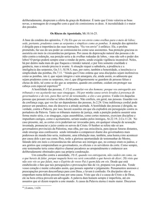 deliberadamente, desprezam a oferta da graça do Redentor. É tanto que Cristo valoriza as boas
novas, a mensagem do evangelho com a qual ele comissionou os doze. A incredulidade é o maior
dos pecados.
Os Riscos do Apostolado, Mt.10.16-25.
A base da conduta dos apóstolos, V.16) Eis que eu vos envio como ovelhas para o meio de lobos;
sede, portanto, prudentes como as serpentes e símplices como as pombas. A atenção dos apóstolos
é dirigida para a importância das suas instruções. “Eu vos envio” é enfático. Ele, o profeta
prometido, faz uso do seu poder ao comissioná-los como seus assistentes. Sua proteção graciosa os
assistiria em meio às circunstâncias perigosas. Por causa da depravação natural das pessoas e do
ódio contra a redenção, sua posição seria a de ovelhas rodeadas de lobos, - mas não sob o poder dos
lobos! O perigo poderá sempre estar a rondar de perto, sendo exigida vigilância incansável. Neles,
há por dentro nada mais do que fraqueza e timidez natural, e por fora somente crueldade e
ganância, mas a missão precisa ir avante. A situação requer a sabedoria, a prudência e a
inteligência das serpentes, Gn.3.1; Sl.58.5, mas, por outro, também a honestidade, a inocência e a
simplicidade das pombas, Os.7.11. “Ainda que Cristo ordena que seus discípulos sejam inofensivos
como as pombas, isto é, que sejam íntegros e sem amargura, ele, ainda assim, os admoesta que
sejam prudentes como as serpentes, isto é, que diligentemente se guardem de pessoas falsas e
cheias de dolo, tal como se diz que as serpentes, quando em combate, cuidam em proteger sua
cabeça com especial esperteza”88
A hostilidade das pessoas, V.17) E acautelai-vos dos homens; porque vos entregarão aos
tribunais e vos açoitarão nas suas sinagogas; 18) por minha causa sereis levados à presença de
governadores e de reis, para lhes servir de testemunho, a eles e aos gentios. Cuida-vos daquelas
pessoas que possam revelar-se lobos disfarçados. Não confieis, em geral, nas pessoas. Guardai-vos
da confiança cega, que vos faz ser dependentes das pessoas, Jo.2.24. Uma indiferença cordial pode
parecer um paradoxo, mas ela descreve a atitude acertada. A hostilidade das pessoas é dirigida, na
verdade, contra a Palavra, por isso, haverá ocasiões em que ela explodirá em perseguição contra os
portadores da Palavra. Tanto os tribunais maiores de justiça, onde a punição poderia assumir uma
forma muito séria, e as sinagogas, cujas assembléias, como cortes menores, exerciam disciplina e
impunham castigos, como o açoitamento, seriam usados pelos inimigos, At.22.19; 2.Co.11.24. No
caso presente, até, as cortes civis poderiam ser invocadas para, em qualquer situação de acusação
inventada, pronunciar o juízo contra os servos de Cristo. O Senhor se refere não só aos
governadores provinciais da Palestina, mas olha, por sua onisciência, para épocas futuras distantes,
onde enxerga seus confessores sendo intimados a comparecer diante dos governadores mais
poderosos do mundo.Isto seria, realmente, uma tribulação mas, também, uma honra,visto acontecer
por causa dele e por sua conta. Pois, terão a gloriosa oportunidade de testemunhar do Mestre,
falando dele em meio a circunstâncias tão adversas aos inimigos que, no começo eram os judeus, e
aos gentios que compreendiam os governadores, os oficiais e os servidores da corte. Como sempre,
este testemunho teria como objetivo chamar pecadores ao arrependimento e endurecer aos
deliberadamente obstinados para sua própria condenação.
Um conselho contra a ansiedade, 19) E, quando vos entregarem, não cuideis em como, ou
o que haveis de falar, porque naquela hora vos será concedido o que haveis de dizer; 20) visto que
não sois vós os que falais, mas o Espírito de vosso Pai é quem fala em vós. Desde que está
estabelecido o fato que tais perseguições e provocações hão de vir, preparai-vos para elas. Tende
vosso coração e mente colocados assim, que possais suportar o julgamento. Pensamentos ansiosos e
preocupações provam desconfiança para com Deus, e levam à confusão. Os discípulos não se
empenham numa defesa pessoal mas por uma causa. Visto que ela é a causa de Cristo e de Deus,
ele na hora crítica proverá um advogado. A palavra dum homem sempre é imperfeita, até em
assuntos que só dizem respeito a este mundo. A causa da Palavra eterna é muito maior. Discursos
88
) Lutero, 1.624.
 