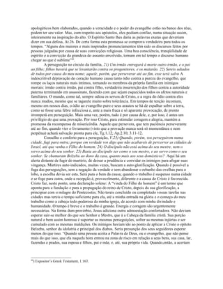 apologéticos bem elaborados, quando a veracidade e o poder do evangelho estão no banco dos réus,
podem ter seu valor. Mas, com respeito aos apóstolos, eles podiam confiar, numa situação assim,
inteiramente na inspiração do alto. O Espírito Santo lhes daria as palavras exatas que deveriam
dizer em sua defesa, At.26. De certa forma esta promessa se comprova verdadeira para todos os
tempos. “Alguns dos maiores e mais inspirados pronunciamentos têm sido os discursos feitos por
pessoas julgadas por causa de suas convicções religiosas. Uma boa consciência, tranqüilidade de
espírito e a convicção da grandeza do assunto envolvido, tornam em tal tempo o discurso humano
chegar ao que é sublime”89
.
A perseguição no círculo da família, 21) Um irmão entregará à morte outro irmão, e o pai
ao filho; filhos haverá que se levantarão contra os progenitores, e os matarão. 22) Sereis odiados
de todos por causa do meu nome; aquele, porém, que perseverar até ao fim, esse será salvo A
indescritível depravação do coração humano causa tanto ódio contra a pureza do evangelho, que
rompe os laços naturais mais íntimos, tornando os membros da própria família em inimigos
mortais: irmão contra irmão, pai contra filho, verdadeira insurreição dos filhos contra a autoridade
paterna terminando em assassinato, fazendo com que sejam esquecidos todos os afetos naturais e
familiares. O mundo, como tal, sempre odiou os servos de Cristo, e a regra do ódio contra eles
nunca mudou, mesmo que se tagarele muito sobre tolerância. Em tempos de tenção incomum,
mesmo em nossos dias, o ódio ao evangelho puro e seus arautos se há de espalhar sobre a terra,
como se fosse uma febre infecciosa e, ante a mais fraca e só aparente provocação, de pronto
irromperá em perseguição. Mais uma vez, porém, tudo é por causa dele, e, por isso, é antes um
privilégio do que uma provação. Por isso Cristo, para estimular coragem e alegria, mantém a
promessa da recompensa de misericórdia. Aquele que persevera, que tem paciência perseverante
até ao fim, quando vier o livramento (visto que a provação nunca será só momentânea e nem
perpétua) achará salvação pronta para ele, Tg.1.12; Ap.2.10; 3.11-12.
Conselho e conforto para a perseguição, V.23) Quando, porém, vos perseguirem numa
cidade, fugi para outra; porque em verdade vos digo que não acabareis de percorrer as cidades de
Israel, até que venha o Filho do homem. 24) O discípulo não está acima do seu mestre, nem o
servo acima do seu senhor. 25) Basta ao discípulo ser como o seu mestre, e ao servo como o seu
senhor. Se chamaram Belzebu ao dono da casa, quanto mais aos seus domésticos? Aqui há um
alerta distante de fugir do martírio, de deixar a prudência e convidar os inimigos para afogar suas
vingança. Mártires auto-indicados, muitas vezes, buscam a auto-glorificação. Quando é possível a
fuga das perseguições, sem a negação da verdade e sem abandonar o rebanho das ovelhas para o
lobo, a escolha devia ser esta. Será para o bem da causa, quando o trabalho é suspenso numa cidade
e se foge para outra, onde a recepção é, provavelmente, diferente e a causa de Cristo é favorecida.
Cristo faz, neste ponto, uma declaração solene: A “vinda do Filho do homem” é um termo que
aponta para a fundação e para a propagação do reino de Cristo, depois da sua glorificação, a
principiar com o milagre do Pentecostes. Não tereis concluído ou completado vossas tarefas nas
cidades mas tereis o tempo suficiente para ela, até a minha entrada na glória e o começo do meu
trabalho como a cabeça todo-poderosa da minha igreja, de acordo com minha divindade e
humanidade. O tempo é breve e o trabalho é grande. Energia e coragem são urgentemente
necessárias. Na forma dum provérbio, Jesus adiciona outra admoestação confortadora. Não deviam
esperar sair-se melhor do que seu Senhor e Mestre, que á a Cabeça da família cristã. Sua porção
natural e bem assim honrosa é suportar as mesmas perseguições, sofrer as mesmas injúrias e ser
cumulado com as mesmas maldições. Os inimigos haviam ido ao ponto de aplicar a Cristo o epíteto
Belzebu, senhor da idolatria e principal dos diabos. Seria presunção dos seus seguidores esperar
menos do que isso. “Quando uma pessoa aceita a Palavra de Deus, ou o evangelho, que não pense
mais do que isso, que ela naquela hora entrou na zona de risco em relação a seus bens, sua casa, lar,
fazendas e prados, sua esposa e filhos, pai e mãe, e, até, sua própria vida. Quando,então, a acertam
89
) Expositor’s Greek Testament, 1.163.
 