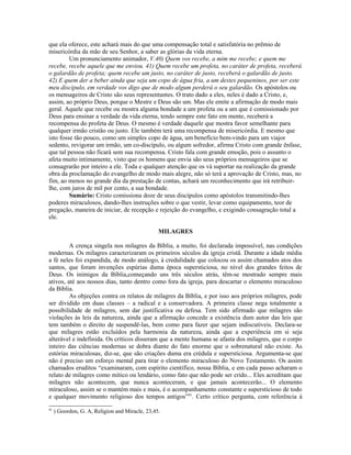 que ela oferece, este achará mais do que uma compensação total e satisfatória no prêmio de
misericórdia da mão de seu Senhor, a saber as glórias da vida eterna.
Um pronunciamento animador, V.40) Quem vos recebe, a mim me recebe; e quem me
recebe, recebe aquele que me enviou. 41) Quem recebe um profeta, no caráter de profeta, receberá
o galardão de profeta; quem recebe um justo, no caráter de justo, receberá o galardão de justo.
42) E quem der a beber ainda que seja um copo de água fria, a um destes pequeninos, por ser este
meu discípulo, em verdade vos digo que de modo algum perderá o seu galardão. Os apóstolos ou
os mensageiros de Cristo são seus representantes. O trato dado a eles, neles é dado a Cristo, e,
assim, ao próprio Deus, porque o Mestre e Deus são um. Mas ele emite a afirmação de modo mais
geral. Aquele que recebe ou mostra alguma bondade a um profeta ou a um que é comissionado por
Deus para ensinar a verdade da vida eterna, tendo sempre este fato em mente, receberá a
recompensa do profeta de Deus. O mesmo é verdade daquele que mostra favor semelhante para
qualquer irmão cristão ou justo. Ele também terá uma recompensa de misericórdia. E mesmo que
isto fosse tão pouco, como um simples copo de água, um benefício bem-vindo para um viajor
sedento, revigorar um irmão, um co-discípulo, ou algum sofredor, afirma Cristo com grande ênfase,
que tal pessoa não ficará sem sua recompensa. Cristo fala com grande emoção, pois o assunto o
afeta muito intimamente, visto que os homens que envia são seus próprios mensageiros que se
consagrarão por inteiro a ele. Toda e qualquer atenção que os vá suportar na realização da grande
obra da proclamação do evangelho de modo mais alegre, não só terá a aprovação de Cristo, mas, no
fim, ao menos no grande dia da prestação de contas, achará um reconhecimento que irá retribuir-
lhe, com juros de mil por cento, a sua bondade.
Sumário: Cristo comissiona doze de seus discípulos como apóstolos transmitindo-lhes
poderes miraculosos, dando-lhes instruções sobre o que vestir, levar como equipamento, teor de
pregação, maneira de iniciar, de recepção e rejeição do evangelho, e exigindo consagração total a
ele.
MILAGRES
A crença singela nos milagres da Bíblia, a muito, foi declarada impossível, nas condições
modernas. Os milagres caracterizaram os primeiros séculos da igreja cristã. Durante a idade média
a fé neles foi expandida, de modo análogo, à credulidade que colocou os assim chamados atos dos
santos, que foram invenções espúrias duma época supersticiosa, no nível dos grandes feitos de
Deus. Os inimigos da Bíblia,começando uns três séculos atrás, têm-se mostrado sempre mais
ativos, até aos nossos dias, tanto dentro como fora da igreja, para descartar o elemento miraculoso
da Bíblia.
As objeções contra os relatos de milagres da Bíblia, e por isso aos próprios milagres, pode
ser dividido em duas classes – a radical e a conservadora. A primeira classe nega totalmente a
possibilidade de milagres, sem dar justificativa ou defesa. Tem sido afirmado que milagres são
violações às leis da natureza, ainda que a afirmação concede a existência dum autor das leis que
tem também o direito de suspendê-las, bem como para fazer que sejam indiscutíveis. Declara-se
que milagres estão excluídos pela harmonia da natureza, ainda que a experiência em si seja
alterável e indefinida. Os críticos disseram que a mente humana se afasta dos milagres, que o corpo
inteiro das ciências modernas se dobra diante do fato enorme que o sobrenatural não existe. As
estórias miraculosas, diz-se, que são criações duma era crédula e supersticiosa. Argumenta-se que
não é preciso um esforço mental para tirar o elemento miraculoso do Novo Testamento. Os assim
chamados eruditos “examinaram, com espírito científico, nossa Bíblia, e em cada passo acharam o
relato de milagres como mítico ou lendário, como fato que não pode ser crido... Eles acreditam que
milagres não acontecem, que nunca aconteceram, e que jamais acontecerão... O elemento
miraculoso, assim se o mantém mais e mais, é o acompanhamento constante e supersticioso de todo
e qualquer movimento religioso dos tempos antigos”91
. Certo crítico pergunta, com referência à
91
) Goordon, G. A, Religion and Miracle, 23,45.
 