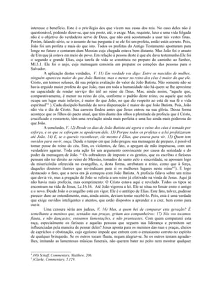 interesse e benefício. Este é o privilégio dos que vivem nas casas dos reis. No caso deles não é
questionável, podendo dizer-se, que seu posto, até, o exige. Mas, requinte, luxo e uma vida folgada
não é o objetivo do verdadeiro servo de Deus, que não está acostumado a usar tais vestes finas.
Porém, falando sério, se o assunto de tua pergunta é se ele foi um profeta, então estás correto. Pois,
João foi um profeta e mais do que isto. Todos os profetas do Antigo Testamento apontaram para
longe no futuro e contaram dum Messias cuja chegada estava bem distante. Mas João foi o arauto
de Um que já estava em meio do povo. Em relação à pessoa deste é que ele dava testemunho.Ele foi
o segundo e grande Elias, cuja tarefa de vida se constituiu no preparo do caminho ao Senhor,
Ml.3.1. Ele foi o anjo, cuja mensagem consistia em preparar os corações das pessoas para o
Salvador.
A aplicação destas verdades, V. 11) Em verdade vos digo: Entre os nascidos de mulher,
ninguém apareceu maior do que João Batista; mas o menor no reino dos céus é maior do que ele.
Cristo, em termos solenes, dá sua própria avaliação do valor de João Batista. Não somente não se
havia erguido maior profeta do que João, mas em toda a humanidade não há quem se lhe aproxime
na capacidade de render serviço tão útil ao reino de Deus. Mas, ainda assim, “aquele que,
comparativamente, é menor no reino do céu, conforme o padrão deste reino, ou aquele que nele
ocupa um lugar mais inferior, é maior do que João, no que diz respeito ao está de sua fé e vida
espiritual”4
). Cada discípulo humilde da nova dispensação é maior do que João Batista. Pois, João
não viu o dia de Cristo. Sua carreira findou antes que Jesus entrou na sua glória. Dessa forma
acontece que os filhos do pacto atual, que têm diante dos olhos a plenitude da profecia que é Cristo,
crucificado e ressurreto, têm uma revelação ainda mais perfeita e uma luz ainda mais poderosa do
que João.
A conclusão, V. 12) Desde os dias de João Batista até agora o reino dos céus é tomado por
esforço, e os que se esforçam se apoderam dele. 13) Porque todos os profetas e a lei profetizaram
até João. 14) E, se o quereis reconhecer, ele mesmo é Elias, que estava para vir. 15) Quem tem
ouvidos para ouvir, ouça. Desde o tempo em que João pregou sua mensagem de preparo, é possível
tomar posse do reino do céu. Sim, os violentos, de fato, o apegam de mão impetuosa, com um
verdadeiro agarrar. Toda esta ação foi um argumento convincente por causa da seriedade e do
poder da mensagem de João. “ Os cobradores de imposto e os gentios, que os escribas e fariseus
pensam não ter direito ao reino do Messias, tomados de santo zelo e sinceridade, se apossam logo
da misericórdia oferecida no evangelho, e, desta forma, arrebatam o reino, como que à força,
daqueles doutores ilustres que reivindicam para si os melhores lugares neste reino”5
). É logo
destacado o fato, que a nova era já começou com João Batista. A profecia falava sobre um reino
que devia vir, mas a pregação de João se referia a um reino já efetivado na vinda de Jesus. Aqui já
não havia mais profecia, mas comprimento: O Cristo estava aqui e revelado. Todos os tipos se
encontram na vida de Jesus, Lc.16.16. Até João vigorou a lei. Ele se situa no limiar entre o antigo
e o novo. Desde João o evangelho está em vigor. Ele é o antítipo de Elias. Este fato, talvez, pudesse
parecer duro ao entendimento, mas, ainda assim, deviam tentar recebê-lo. Pois, esta é uma verdade
que exige ouvidos inteligentes e atentos, que estão dispostos a aprender e a crer, bem como para
ouvir.
Uma censura séria aos judeus, V. 16) Mas, a quem hei de comparar esta geração? É
semelhante a meninos que, sentados nas praças, gritam aos companheiros: 17) Nós vos tocamos
flauta, e não dançastes; entoamos lamentações, e não pranteastes. Com quem compararei esta
raça, especialmente os fariseus e aquelas pessoas que seguem sua liderança e permitem ser
influenciadas pela maneira de pensar deles? Jesus aponta para os meninos das ruas e praças, cheios
de caprichos e obstinação, cujo egoísmo impede que entrem com o entusiasmo correto no espírito
de qualquer brinquedo. Se os outros tocam flauta, negam alegrar-se. Se os outros tentam agradar-
lhes, imitando as lamentosas músicas funerais, não querem bater no peito nem mostrar qualquer
4
)98) Schaff, Commentary, Matthew, 206.
5
)Clarke, Commentary, 5.129.
 