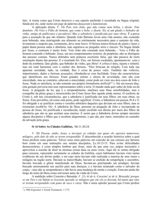 luto. A ironia como que Cristo descreve o seu esporte preferido é ressaltada na língua original,
falada por ele, onde inclui um jogo de palavras dançaram e lamentaram.
A aplicação direta, V. 18) Pois veio João, que não comia nem bebia, e dizem: Tem
demônio. 19) Veio o Filho do homem, que come e bebe, e dizem: Eis aí um glutão e bebedor de
vinho, amigo de publicanos e pecadores! Mas a sabedoria é justificada por suas obras. É a prova
para a acusação de que são infantis. Quando João Batistas levou uma vida austera, não comendo
nem bebendo, mas restringindo seu alimento ao estritamente necessário para o sustento da vida,
levantaram a suspeita que, certamente, deve estar louvo. O fariseu amava brincar de jejum e fazer o
papel duma pessoa santa e abstêmia, mas suportava ao pregador sério e sincero. Na língua falada
por Jesus, o contraste é muito forte: Veio João não comendo nem bebendo, - Veio o Filho do
homem comendo e bebendo. Jesus, em seu comportamento exterior, de propósito, não se distinguia
das pessoas comuns. Nunca defendeu nem praticou escetismo falso, que não passava de mera
ostentação diante das pessoas. E o resultado foi: Eles, em furioso escândalo, apontaram-no com o
dedo da zombaria. Que glutão, que bebedor de vinho, que ébrio! A crítica é dura, injusta e infantil,
mas em total harmonia com o caráter dos fariseus. “Eles brincam de religião. Com toda sua
aparente seriedade, tudo, na verdade, lhes é coisa de pouco valor. Também são volúveis,
impertinentes, dados a furiosas acusações, ofendendo-se com facilidade. Estas são características
que identificam aos fariseus. Eram grandes zelotes e cheios de severidade, mas não com
sinceridade, mas ao contrário, odiavam a sinceridade, como pode ser visto nos dois casos de João e
Jesus. Nada os satisfazia, se não somente seu próprio formalismo artificial”6
). Até em nossos dias,
esta geração perversa tem seus representantes sobre a terra. O mundo nada quer saber de João ou de
Jesus. A pregação da lei, que é o arrependimento, machuca suas finas sensibilidades, mas o
evangelho da plena graça e misericórdia em Cristo Jesus lhes agrada ainda menos. O conforto de
Cristo é, sob tais circunstâncias, que a sabedoria é justificada em seus filhos, em suas obras, ou
frutos. Este provérbio, tal como está posto, pode significar: Cristo, a Sabedoria em pessoa, Pr.8 e 9,
foi obrigado a se justificar contra o veredito arbitrário daqueles que deviam ser seus filhos, mas se
recusaram recebê-lo. Ou: A sabedoria de Deus, presente na pregação de João e incorporada na
pessoa de Jesus, foi justificada e reconhecida, tendo recebido seu direito por meio dos filhos da
sabedoria que são os que aceitam seus ensinos. É assim que a Sabedoria divina sempre encontra
alguns discípulos e filhos que a recebem alegremente, e que são, por outro, instruídos no caminho
da salvação pela graça.
O Ai Sobre As Cidades Galiléias, Mt.11.20-24.
V. 20) Passou, então, Jesus, a increpar as cidades nas quais ele operara numerosos
milagres, pelo fato de não se terem arrependido. É desconhecida a ocasião histórica sobre a qual
Jesus proferiu estas palavras. Talvez usou estas palavras em conexão de sua censura aos fariseus
bem como em suas instruções aos setenta discípulos, Lc.10.13-15. Para evitar dificuldades
desnecessárias, é coisa simples lembrar que Jesus, mais do que uma vez, julgou necessário e
aproveitou a ocasião de dizer as mesmas coisas duas ou mais vezes. Aqui ele se sentiu obrigado
para censurar, repreender seriamente as cidades da Galiléia, cujos habitantes haviam visto tantas
evidências do seu divino poder, e em cujo meio haviam sido realizada a maioria de seus sinais e
milagres na região norte. Haviam se maravilhado; haviam se enchido de estupefação e assombro;
haviam louvado a glória manifestada de Deus; haviam-no proclamado um prodígio; haviam
buscado ansiosamente seu auxílio para suas doenças; e o haviam aclamado como o salvador do
corpo; - mas não se arrependeram e não havia uma mudança de mente e coração. Estavam ainda tão
longe do reino de Deus como estiveram antes da vinda de Cristo.
A maldição sobre Corazim e Betsaida, V. 21) Ai de ti, Corazim! ai de ti, Betsaida! porque
se em Tiro e em Sidom se tivessem operado os milagres que em vós se fizeram, há muito que elas
se teriam arrependido com pano de saco e cinza. Não é mera opinião pessoal que Cristo profere
6
) 100) Expositor’s Greek Testament, 1.175.
 