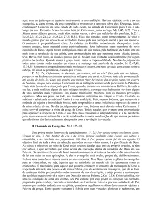 aqui, mas um juízo que se equivale inteiramente a uma maldição. Haviam rejeitado a ele e ao seu
evangelho, e, desta forma, ele está compelido a pronunciar a sentença sobre eles: Desgraça, juízo,
condenação! Corazim era uma cidade do lado oeste, na estrada de Cafarnaum para Tiro, e não
longe do mar. Betsaida ficava do outro lado de Cafarnaum, junto ao lago, Mc.6.45; 8.22. Tiro e
Sidom eram cidades gentias, tendo sido, muitas vezes, o alvo das maldições dos profetas, Is.23.1;
Ez.26.2,3; 27.2; Zc.9.2; Jr.25.22; 27.3; Jl.3.9. Elas são tomadas como representantes de todo o
mundo gentio, por sua oposição ao verdadeiro Deus, pela sua corrupção moral e por sua idolatria.
O contraste é propositalmente claro: As cidades da Galiléia notavelmente abençoadas, desde
tempos antigos, tanto material como espiritualmente. Seus habitantes eram membros do povo
escolhido de Deus. Agora foram distinguidas, mais do que nunca, pela habitação de Cristo em seu
meio com a revelação de sua glória, com oportunidades tais que nenhuma outra cidade, jamais,
teve. Havia, por outro, as cidades gentias que só haviam sido visitadas ocasionalmente por algum
profeta do Senhor. Quando maior a graça, tanto maior a responsabilidade. No dia do julgamento
todas estas coisas serão tomadas em conta e a sentença será proferida de acordo, Lc.12.47,48;
13.34,35. Somente o arrependimento mais profundo e sincero, em pano de saco, com cinzas sobre a
cabeça, em sinal de penitência, é aceito por Cristo.
V. 23) Tu, Cafarnaum, te elevarás, porventura, até ao céu? Descerás até ao inferno;
porque se em Sodoma se tivessem operado os milagres que em ti se fizeram, teria ela permanecido
até ao dia de hoje. 24) Digo-vos, porém, que menos rigor haverá no dia do juízo para com a terra
de Sodoma, do que para contigo. Cafarnaum era a metrópole comercial da parte norte da Palestina.
Havia sido destacada e abençoada por Cristo, quando, durante seu ministério na Galiléia, fez nela o
seu lar, e nela realizou alguns de seus milagres notáveis, e porque seus habitantes ouviram alguns
de seus sermões mais vigorosos. Era cidade muitíssimo próspera, com os maiores privilégios
espirituais. Mas seu povo, no todo, era muitíssimo antipático em relação a Cristo. Exaltada ao
máximo – rebaixada ao máximo! Assim é a sua maldição. Pois, mesmo Sodoma, que representa a
essência da sujeira e imoralidade bestial, teria respondido a tantas evidências especiais do amor e
da misericórdia divina. No dia do julgamento, por isso, Sodoma será elevada sobre Cafarnaum. É
coisa terrível desprezar a visita da graça de Deus. Todos aqueles que tiveram uma oportunidade
para aprender a respeito de Cristo e sua obra, mas recusaram o arrependimento e a fé, receberão
juízo mais severo no último dia e serão condenados à maior condenação, do que outros pecadores
que não foram tão destacadamente abençoados com a revelação da verdade.
O Chamado do Evangelho, Mt.11.25-30.
Uma prece muito fervorosa de agradecimento, V. 25) Por aquele tempo exclamou Jesus:
Graças te dou, ó Pai, Senhor do céu e da terra, porque ocultaste estas coisas aos sábios e
entendidos, e as revelaste aos pequeninos. 26) Sim, ó Pai, porque assim foi do teu agrado. O
objetivo final de toda a obra da salvação, em todos os seus vários ramos, é a glorificação de Deus.
As coisas e mistérios do reino de Deus estão ocultos àqueles que, em seu próprio orgulho, se têm
por sábios, e que acreditam que estão acima da revelação eterna da sabedoria de Deus em sua
Palavra. Os escribas e fariseus de Israel consideravam-se os detentores do saber e do entendimento
da lei em todas as suas aplicações. A eles o evangelho está oculto, porque ele, deliberadamente,
fecham seus corações e mentes contra os seus encantos. Mas Deus revelou a glória do evangelho
para as criancinhas, ou seja, àqueles que na sabedoria do mundo são tão ignorantes como as
criancinhas. É necessário, para aquele que gostaria conhecer os encantos da mensagem de Deus a
respeito da salvação das pessoas e de toda a Bíblia, pois ela contém esta mensagem, que ele se livre
de quaisquer idéias preconcebidas sobre assuntos de moral e religião, e esteja pronto e ansioso para
dar acolhida inquestionável a tudo o que Deus diz em sua Palavra, 2.Co.10.5,6. Cristo glorifica, por
uma tal condição de alma dos crentes, seu Pai celeste, por cujo poder os corações são tornados
preparados para receber, com toda a humildade, as Escrituras. Esta é a graciosa satisfação do Pai,
mesmo que também redunda em sua glória, quando os orgulhosos e sábios deste mundo rejeitam a
Palavra da graça. Tanto quanto concerne à Bíblia com suas verdades gloriosas e redentoras, em
 