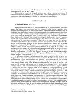 fiéis encontrarão, será sério e eterno”8
). Este é o conforto final da promessa do evangelho: Resta
um repouso para o povo de Deus, Hb.4.9.
Resumo: João envia uma delegação a Cristo, que oferece a este a oportunidade de
testemunhar a respeito do Batista e de sua própria obra. Jesus também pronuncia um ai sobre as
cidades mais importantes da Galiléia e anuncia um majestoso convite evangélico.
C A P I T U L O 1 2
O Senhor do Sábado, Mt.12.1-13.
Os discípulos tinham fome, V. 1) Por aquele tempo, em dia de sábado, passou Jesus pelas
searas. Ora, estando os seus discípulos com fome entraram a colher espigas e a comer. Jesus,
enquanto esteve envolvido em seu ministério na Galiléia, entrou em conflito com a observação do
sábado por parte dos fariseus. Seus discípulos, acompanhando-o em sua caminhada, tiveram fome.
No momento iam por um trilho que passava por uma lavoura de cereal que estava pronto para a
ceifa. “Estes trilhos são, via de regra, muito irregulares. Nunca eram vistoriados e nem reparados.
Eram, simplesmente e de acordo com costume imemorável, destinados ao uso público. Quando um
dono de terra desejava cultivar grãos num campo, por onde passava um desses trilhos, ele lavrara a
terra até à borda do trilho estreito e semeava o grão. Não havia cercas nem valar para separar o
caminho do campo. Campos, cruzados por tais caminhos, são ainda muito comuns na Palestina. Foi
por um desses caminhos que Jesus e seus discípulos caminhavam, quando estes no sábado
apanharam espigas de trigo”9
). Notemos: A lei permitia que uma pessoa faminta apanhasse
espigas do campo de outra pessoa, para acalmar as pontadas de sua fome, Dt.23.25. Mas, o fato
atual aconteceu num sábado, ou, como diz Lucas, no segundo sábado depois do primeiro, Lc.6.1, o
que significa o primeiro sábado depois do segundo dia da Páscoa, quando era oferecido o feixe dos
primeiros frutos da terra, Lv.23.10,11. Era assim e a partir deste dia, que os judeus calculavam o
tempo até a festa das semanas ou pentecostes. Mal apenas, os discípulos haviam começado a colher
espigas, quando se achou isto errado.
A objeção dos fariseus, V. 2) Os fariseus, porém, vendo isso, disseram-lhe: Eis que os teus
discípulos fazem o que não é lícito fazer em dia de sábado. Os maldosos farejadores do erro,
deliberadamente, fizeram dum montículo uma montanha e interpretaram a ação com sua usual
intolerância. O apanhar se tornou para eles um colher, e o esfregar coma as mãos para remover as
cascas em seus olhos se tornou trilhar. Nem mesmo na interpretação mais severa da lei judaica, não
havia ocorrido nenhuma ação errada. Mas os fariseus o interpretaram assim e se ofenderam,
acusando, também, Cristo como um cúmplice porque permitiu este sacrilégio. A resposta de Cristo,
V. 3) Mas Jesus lhes disse: Não lestes o que fez Davi quando ele e seus companheiros tiveram
fome? 4) Como entrou na casa de Deus, e comeram os pães da proposição, os quais não lhe era
lícito comer, nem a ele nem aos que com ele estavam, mas exclusivamente aos sacerdotes? 5) Ou
não lestes na lei que, aos sábados, os sacerdotes no templo violam o sábado, e ficam sem culpa?
Jesus tinha um modo muito desconcertante de citar as Escrituras aos seus inimigos, o que, via de
regra, resultava na vexação e debandar envergonhado deles. Eles tem dois exemplos a dar: Davi,
fugindo diante de Saul, chegou ao santuário do Senhor em Nobe, 1.Sm.21.1-6, onde o sacerdote
Aimeleque lhe deu o pão sagrado ou o pão do favor de Deus, que estava na mesa do lugar sagrado.
Estes pães consagrados só podiam ser comidos pelos sacerdotes, Lv.24.8,9, mas, ainda assim, Davi,
que era o grande modelo da piedade judia, comeu com seus homens deste pão sacro. Por outro: Os
sacerdotes, na realização regular de suas obrigações, sacrificando as ofertas queimadas nos cultos
matutinos e vespertinos no dia do sábado, em termos técnicos, transgrediam a lei do sábado, que
8
) 102) Lutero, 1.1343,1344.
9
) 103) Barton, Archeology and the Bible, 132.
 