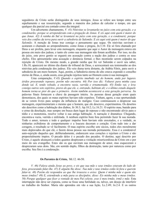 seguidores de Cristo serão distinguidos de seus inimigos. Jesus se refere aos tempo entre seu
sepultamento e sua ressurreição, segundo a maneira dos judeus de calcular o tempo, em que
qualquer dia parcial era contado como dia integral.
Um advertente chamamento, V. 41) Ninivitas se levantarão no juízo com esta geração, e a
condenarão; porque se arrependeram com a pregação de Jonas. E eis aqui está quem é maior do
que Jonas. 42) A rainha do Sul se levantará no juízo com esta geração, e a condenará; porque
veio dos confins da terra para ouvir a sabedoria de Salomão. E eis aqui está quem é maior do que
Salomão. A menção de Jonas traz consigo o pensamento que segue. Os ninivitas ouviram e
acataram o chamado ao arrependimento, como Jonas o pregou, Jn.3.10. Ele só fora chamado por
Deus a ser profeta, para levar esta mensagem, enquanto que aqui o Autor da mensagem estava em
pessoa em meio dos judeus, e tanto ele como sua mensagem não foram acolhidos. Por isso, no dia
do juízo, este povo gentio se erguerá em acusação contra a nação dos judeus e contra os seus
chefes. Eles apresentarão uma acusação e denúncia formal, e lhes mostrarão serem culpados na
rejeição de Cristo. Do mesmo modo, a grande rainha que foi ver Salomão e ouvir seu saber,
1.Rs.10, aparecerá no último dia diante do tribunal de Deus, e acrescentará seu testemunho ao dos
ninivitas pela condenação dos judeus. Ela veio duma terra distante, da Arábia Fênix, para ouvir a
sabedoria de um mero homem. Aqui, porém, a Sabedoria eterna do alto estava expondo o conselho
eterno de Deus, e, ainda assim, essa geração rejeitou tanto ao Homem como à sua mensagem.
Uma comparação, V.43) Quando o espírito imu8ndo sai do homem, anda por lugares
áridos procurando repouso, porém não encontra. 44) Por isso diz: Voltarei para minha casa
donde saí. E, tendo voltado, a encontra vazia, varrida e ornamentada. 45) Então vai, e leva
consigo outros sete espíritos, piores do que ele, e, entrando, habitam ali; e o último estado daquele
homem torna-se pior do que o primeiro. Assim também acontecerá a esta geração perversa. As
palavras finais fornecem a chave da passagem inteira. As pessoas dessa geração eram quais
demoníacos, dos quais os maus espíritos haviam sido expulsos. Tinham, agora, a sua oportunidade
de se verem livres para sempre da influência do maligno. Caso continuassem a desprezar sua
mensagem, experimentariam o mesmo que o homem, que ele descreve, experimentou. Os desertos
são descritos como a habitação dos diabos, Jó 30.3; Ap.18.2; Lc.16.21. O espírito mau, banido para
o ermo da desolação, mas sempre em busca dum lugar de repouso e não encontrando alívio para o
tédio e a monotonia, resolve voltar à sua antiga habitação. A narração é dramática: Chegando,
encontra-a vazia, varrida e enfeitada. A nenhum espírito bom fora permitido fazer lá sua morada.
Todo o amor, ternura e todo e qualquer impulso bom haviam sido enxotados, e a vaidade, as
ninharias exibidoras de comportamento e a loucura decoram o coração. Com tudo isto a dar
coragem, o resultado se vê facilmente. O mau espírito escolhe sete sócios, todos eles moralmente
mais depravados do que ele, e fazem dessa pessoa sua morada permanente. Essa é a condenável
auto-sujeição daqueles que. deliberadamente, endurecem seus corações e rejeitam a Cristo e são
propositalmente ímpios. O pecado deles é o pecado dos pecados. O destino, aqui descrito por
Cristo, é aquele alcançará a todos quantos desprezam a visitação misericordiosa de Cristo em e por
meio do seu evangelho. Estes são os que ouviram sua mensagem de amor, mas esqueceram e
desprezaram seus dons. São, em sentido duplo, filhos da destruição, tanto por natureza como por
escolha. Seu fim é a condenação.
Os Parentes de Cristo, Mt.12. 46-50.
V. 46) Falava ainda Jesus ao povo, e eis que sua mãe e seus irmãos estavam do lado de
fora, procurando falar-lhe. 47) E alguém lhe disse: Tua mãe e teus irmãos estão lá fora e querem
falar-te. 48) Porém ele respondeu ao que lhe trouxera o aviso: Quem é minha mãe e quem são
meus irmãos? 49) E, estendendo a mão para os discípulos, disse: Eis minha mãe e meus irmãos.
50) Porque qualquer que fizer a vontade de meu Pai celeste, esse é meu irmão, irmã e mãe. Esta
interrupção não deve ser exposta, como se fosse uma futilidade ou, talvez, um desejo de interferir
no trabalho do Senhor. Maria não aprendeu em vão a sua lição, Lc.2.49; Jo.2.4. E os outros
 