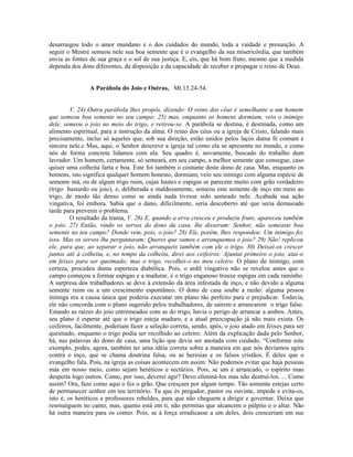 desarraigou todo o amor mundano e o dos cuidados do mundo, toda a vaidade e presunção. A
seguir o Mestre semeou nele sua boa semente que é o evangelho da sua misericórdia, que também
envia as fontes de sua graça e o sol de sua justiça. E, eis, que há bom fruto, mesmo que a medida
dependa dos dons diferentes, da disposição e da capacidade de receber e propagar o reino de Deus.
A Parábola do Joio e Outras, Mt.13.24-54.
V. 24) Outra parábola lhes propôs, dizendo: O reino dos céus é semelhante a um homem
que semeou boa semente no seu campo; 25) mas, enquanto os homens dormiam, veio o inimigo
dele, semeou o joio no meio do trigo, e retirou-se. A parábola se destina, é destinada, como um
alimento espiritual, para a instrução da alma. O reino dos céus ou a igreja de Cristo, falando mais
precisamente, inclui só aqueles que, sob sua direção, estão unidos pelos laços duma fé comum e
sincera nele.c Mas, aqui, o Senhor descreve a igreja tal como ela se apresenta no mundo, e como
nós de forma concreta lidamos com ela. Seu quadro é, novamente, buscado do trabalho dum
lavrador. Um homem, certamente, só semeará, em seu campo, a melhor semente que consegue, caso
quiser uma colheita farta e boa. Este foi também o costume deste dono de casa. Mas, enquanto os
homens, isto significa qualquer homem honesto, dormiam, veio seu inimigo com alguma espécie de
semente má, ou de algum trigo ruim, cujas hastes e espigas se parecem muito com grão verdadeiro
(trigo bastardo ou joio), e, deliberada e maldosamente, semeou este semente de inço em meio ao
trigo, de modo tão denso como se ainda nada tivesse sido semeado nele. Acabada sua ação
vingativa, foi embora. Sabia que o dano, dificilmente, seria descoberto até que seria demasiado
tarde para prevenir o problema.
O resultado da trama, V. 26) E, quando a erva cresceu e produziu fruto, apareceu também
o joio. 27) Então, vindo os servos do dono da casa, lhe disseram: Senhor, não semeaste boa
semente no teu campo? Donde vem, pois, o joio? 28) Ele, porém, lhes respondeu: Um inimigo fez
isso. Mas os servos lhe perguntaram: Queres que vamos e arranquemos o joio? 29) Não! replicou
ele, para que, ao separar o joio, não arranqueis também com ele o trigo. 30) Deixai-os crescer
juntos até à colheita, e, no tempo da colheita, direi aos ceifeiros: Ajuntai primeiro o joio, atai-o
em feixes para ser queimado; mas o trigo, recolhei-o no meu celeiro. O plano do inimigo, com
certeza, procedeu duma esperteza diabólica. Pois, o ardil vingativo não se revelou antes que o
campo começou a formar espigas e a madurar, e o trigo enganoso trouxe espigas em cada raminho.
A surpresa dos trabalhadores se deve à extensão da área infestada de inço, e não devido a alguma
semente ruim ou a um crescimento espontâneo. O dono de casa soube a razão: alguma pessoa
inimiga era a causa única que poderia executar um plano tão perfeito para o prejudicar. Todavia,
ele não concorda com o plano sugerido pelos trabalhadores, de saírem e arrancarem o trigo falso.
Estando as raízes do joio entremeados com as do trigo, havia o perigo de arrancar a ambos. Antes,
seu plano é esperar até que o trigo esteja maduro, e a atual preocupação já não mais exista. Os
ceifeiros, facilmente, poderiam fazer a seleção correta, sendo, após, o joio atado em feixes para ser
queimado, enquanto o trigo podia ser recolhido ao celeiro. Além da explicação dada pelo Senhor,
há, nas palavras do dono de casa, uma lição que devia ser anotada com cuidado. “Conforme este
exemplo, podes, agora, também ter uma idéia correta sobre a maneira em que nós devíamos agira
contra o inço, que se chama doutrina falsa, ou as heresias e os falsos cristãos. É deles que o
evangelho fala. Pois, na igreja as coisas acontecem em assim: Não podemos evitar que haja pessoas
más em nosso meio, como sejam heréticos e sectários. Pois, se um é arrancado, o espírito mau
desperta logo outros. Como, por isso, deverei agir? Devo eliminá-los mas não destruí-los. ... Como
assim? Ora, faze como aqui o fez o grão. Que cresçam por algum tempo. Tão somente estejas certo
de permanecer senhor em teu território. Tu que és pregador, pastor ou ouvinte, impede e evita-os,
isto é, os heréticos e professores rebeldes, para que não cheguem a dirigir e governar. Deixa que
resmunguem no canto, mas, quanto está em ti, não permitas que alcancem o púlpito e o altar. Não
há outra maneira para os conter. Pois, se à força erradicasse a um deles, dois cresceriam em sue
 