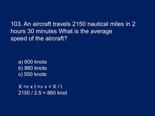 103. An aircraft travels 2150 nautical miles in 2
hours 30 minutes What is the average
speed of the aircraft?
a) 600 knots
b) 860 knots
c) 550 knots
X =v x t =» v = X / t
2150 / 2.5 = 860 knot
 