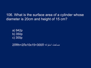 106. What is the surface area of a cylinder whose
diameter is 20cm and height of 15 cm?
a) 942p
b) 350p
c) 300p
2ЛRh=2Лx10x15=300Л ‫استوانه‬ ‫مساحت‬
 